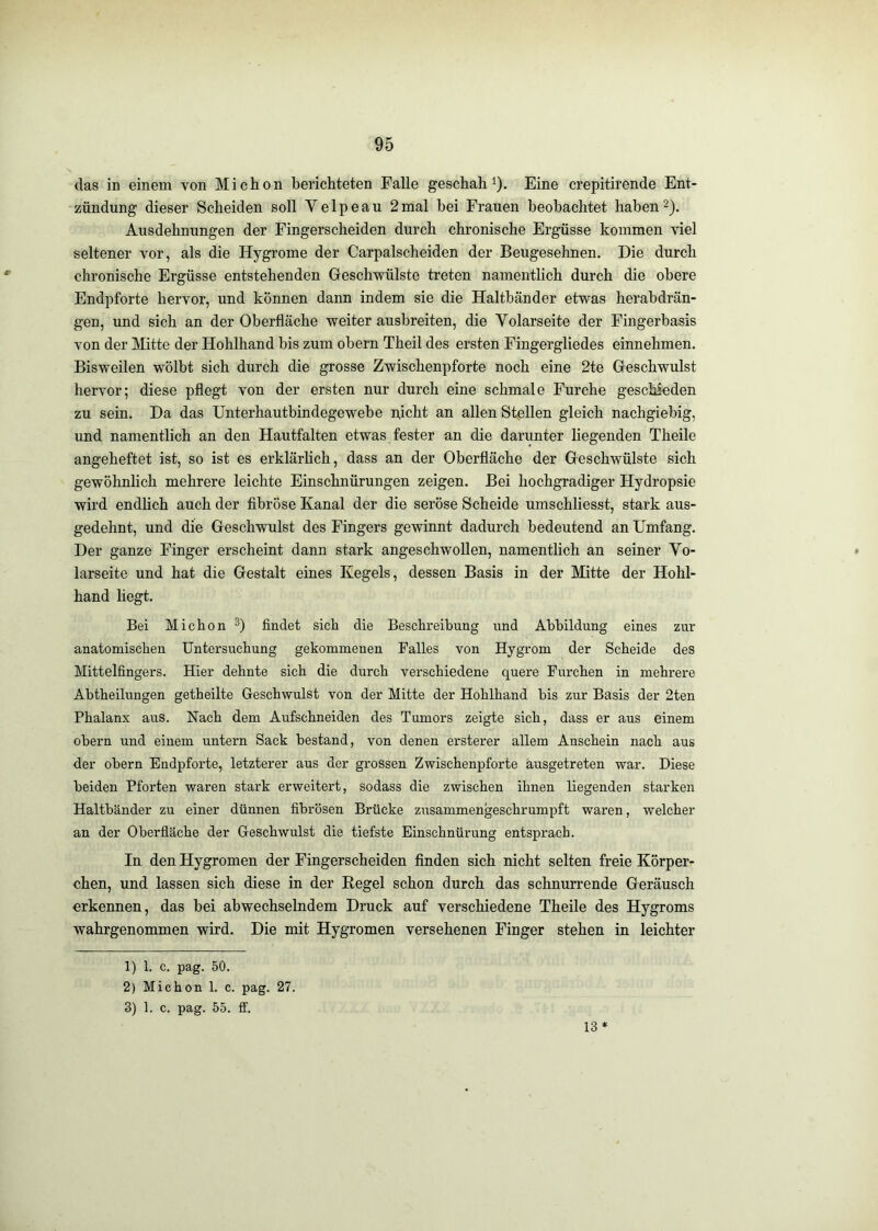 das in einem von Michon berichteten Falle geschah^). Eine crepitirende Ent- zündung dieser Scheiden soll Velpeau 2mal bei Frauen beobachtet habend). Ausdehnungen der Fingerscheiden durch chronische Ergüsse kommen viel seltener vor, als die Hygrome der Carpalscheiden der Beugesehnen. Die durch chronische Ergüsse entstehenden Geschwülste treten namentlich durch die obere Endpforte hervor, und können dann indem sie die Haltbänder etwas herabdrän- gen, und sich an der Oberfläche weiter ausbreiten, die Volarseite der Fingerbasis von der Mitte der Hohlhand bis zum obern Theil des ersten Fingergliedes einnehmen. Bisweilen wölbt sich durch die grosse Zwischenpforte noch eine 2te Geschwulst hervor; diese pflegt von der ersten nur durch eine schmale Furche geschieden zu sein. Da das Unterhautbindegewebe nicht an allen Stellen gleich nachgiebig, und namentlich an den Hautfalten etwas fester an die darunter liegenden Theile angeheftet ist, so ist es erklärhch, dass an der Oberfläche der Geschwülste sich gewöhnlich mehrere leichte Einschnürungen zeigen. Bei hochgradiger Hydropsie wird endhch auch der fibröse Kanal der die seröse Scheide umschliesst, stark aus- gedehnt, und die Geschwulst des Fingers gewinnt dadurch bedeutend an Umfang. Der ganze Finger erscheint dann stark angeschwollen, namentlich an seiner Vo- larseite und hat die Gestalt eines Kegels, dessen Basis in der Mitte der Hohl- hand liegt. Bei Michon findet sich die Beschreibung und Abbildung eines zur anatomischen Untersuchung gekommenen Falles von Hygrom der Scheide des Mittelfingers. Hier dehnte sich die durch verschiedene quere Furchen in mehrere Abtheilungen getheilte Geschwulst von der Mitte der Hohlhand bis zur Basis der 2ten Phalanx aus. Nach dem Aufschneiden des Tumors zeigte sich, dass er aus einem obern und einem untern Sack bestand, von denen ersterer allem Anschein nach aus der obern Endpfoi’te, letzterer aus der grossen Zwischenpforte ausgetreten war. Diese beiden Pforten waren stark erweitert, sodass die zwischen ihnen liegenden starken Haltbänder zu einer dünnen fibrösen Brücke zusammengeschrumpft waren, welcher an der Oberfläche der Geschwulst die tiefste Einschnürung entsprach. In den Hygromen der Fingerscheiden finden sich nicht selten freie Körper- chen, und lassen sich diese in der Kegel schon durch das schnurrende Geräusch erkennen, das bei abwechselndem Druck auf verschiedene Theile des Hygroms wahrgenommen wird. Die mit Hygromen versehenen Finger stehen in leichter 1) 1. c. pag. 50. 2) Michon 1. c. pag. 27. 3) 1. c. pag. 55. ff. 13 *