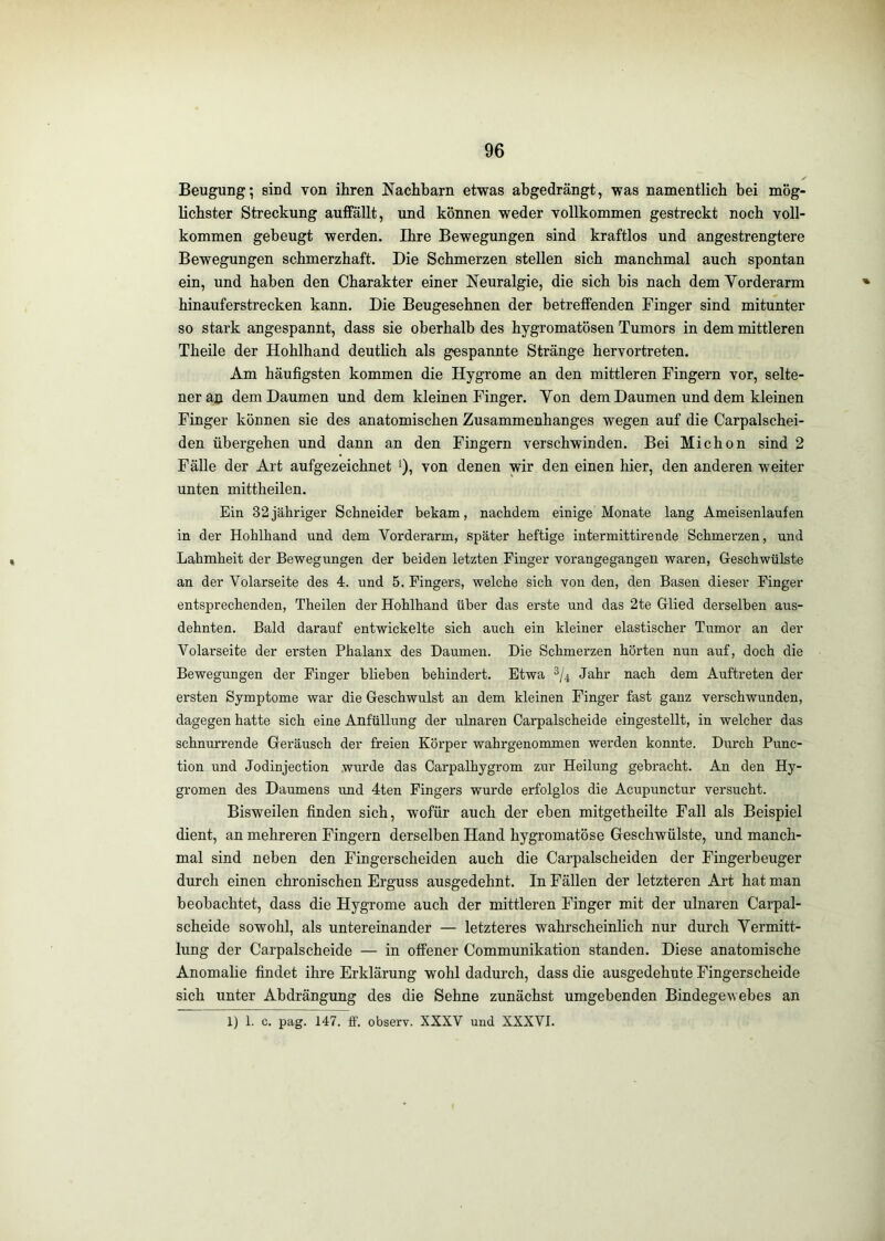 Beugung; sind von ihren Nachbarn etwas ahgedrängt, was namentlich bei mög- lichster Streckung auffällt, und können weder vollkommen gestreckt noch voll- kommen gebeugt werden. Ihre Bewegungen sind kraftlos und angestrengtere Bewegungen schmerzhaft. Die Schmerzen stellen sich manchmal auch spontan ein, und haben den Charakter einer Neuralgie, die sich bis nach dem Yorderarm hinauferstrecken kann. Die Beugesehnen der betreffenden Finger sind mitunter so stark angespannt, dass sie oberhalb des hygromatösen Tumors in dem mittleren Theile der Hohlhand deutlich als gespannte Stränge hervortreten. Am häufigsten kommen die Hygrome an den mittleren Fingern vor, selte- ner au dem Daumen und dem kleinen Finger. Von dem Daumen und dem kleinen Finger können sie des anatomischen Zusammenhanges wegen auf die Carpalschei- den übergehen und dann an den Fingern verschwinden. Bei Michon sind 2 Fälle der Art aufgezeichnet ‘), von denen wir den einen hier, den anderen weiter unten mittheilen. Ein 32jähriger Schneider bekam, nachdem einige Monate lang Ameisenlaufen in der Hohlhand und dem Vorderarm, später heftige intermittirende Schmerzen, und Lahmheit der Bewegungen der beiden letzten Finger vorangegangen waren, Geschwülste an der Volarseite des 4. und 5. Fingers, welche sich von den, den Basen dieser Finger entsprechenden, Theilen der Hohlhand über das erste und das 2te Glied derselben aus- dehnten. Bald darauf entwickelte sich auch ein kleiner elastischer Tiimor an der Volarseite der ersten Phalanx des Daumen. Die Schmerzen hörten nun auf, doch die Bewegungen der Finger blieben behindert. Etwa Jahr nach dem Auftreten der ersten Symptome war die Geschwulst an dem kleinen Finger fast ganz verschwunden, dagegen hatte sich eine Anfüllung der ulnaren Carpalscheide eingestellt, in welcher das schnurrende Geräusch der freien Körper wahrgenommen werden konnte. Durch Func- tion und Jodinjection wurde das Carpalhygrom zur Heilung gebracht. An den Hy- gromen des Daumens und 4ten Fingers wurde erfolglos die Acupunctur versucht. Bisweilen finden sich, wofür auch der eben mitgetheilte Fall als Beispiel dient, an mehreren Fingern derselben Hand hygromatöse Geschwülste, und manch- mal sind neben den Fingerscheiden auch die Carpalscheiden der Fingerbeuger durch einen chronischen Erguss ausgedehnt. In Fällen der letzteren Art hat man beobachtet, dass die Hygrome auch der mittleren Finger mit der ulnaren Carpal- scheide sowohl, als untereinander — letzteres wahrscheinlich nur durch Vermitt- lung der Carpalscheide — in offener Communikation standen. Diese anatomische Anomalie findet ihre Erklärung wohl dadurch, dass die ausgedehnte Fingerscheide sich unter Abdrängung des die Sehne zunächst umgebenden Bindegewebes an 1) 1. c. pag. 147. ff. observ. XXXV und XXXVI.