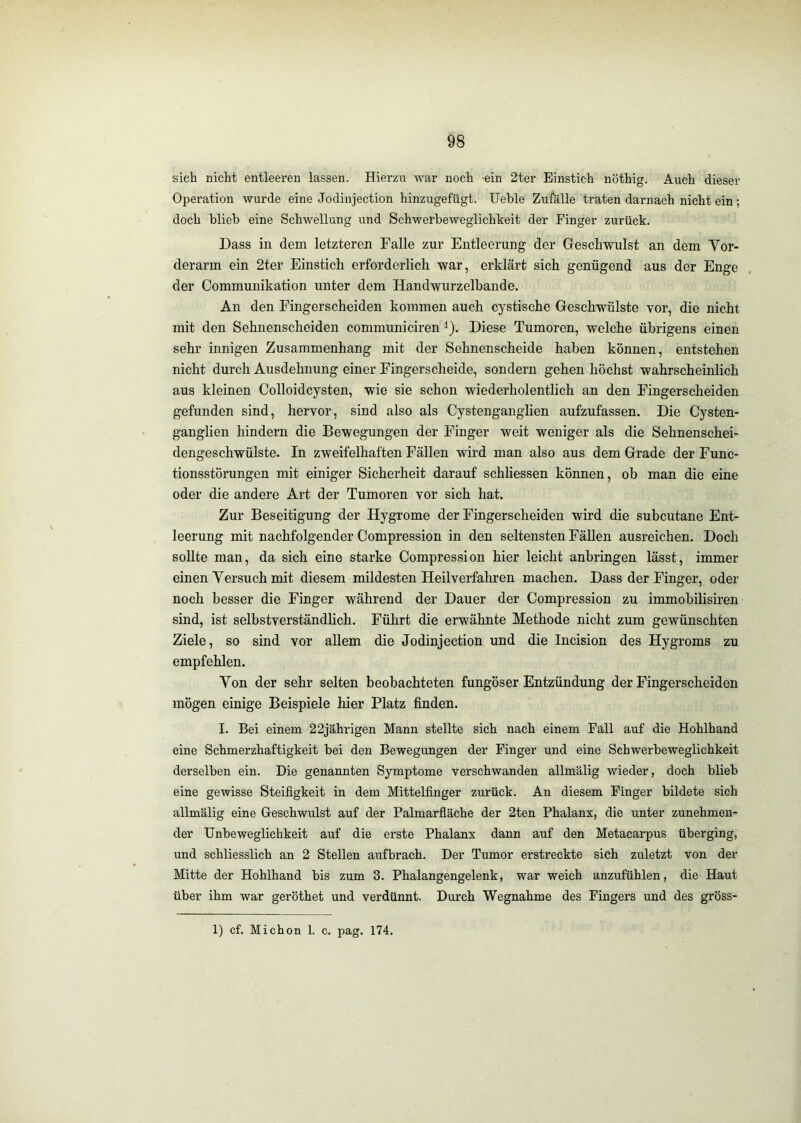 sich nicht entleeren lassen. Hierzu war noch -ein 2ter Einstich nöthig. Auch dieser Operation wurde eine Jodinjection hinzugefügt. Ueble Zufälle traten darnach nicht ein; doch blieb eine Schwellung und Schwerbeweglichkeit der Finger zurück. Dass in dem letzteren Falle zur Entleerung der Geschwulst an dem Vor- derarm ein 2ter Einstich erforderlich war, erklärt sich genügend aus der Enge der Communikation unter dem Handwurzelbande. An den Fingerscheiden kommen auch cystische Geschwülste vor, die nicht mit den Sehnenscheiden communiciren i). Diese Tumoren, welche übrigens einen sehr innigen Zusammenhang mit der Sehnenscheide haben können, entstehen nicht durch Ausdehnung einer Fingerscheide, sondern gehen höchst wahrscheinlich aus kleinen Colloidcysten, wie sie schon wiederholentlich an den Fingerscheiden gefunden sind, hervor, sind also als Cystenganglien aufzufassen. Die Cysten- ganglien hindern die Bewegungen der Finger weit weniger als die Sehnenschei- dengeschwülste. In zweifelhaften Fällen wird man also aus dem Grade der Func- tionsstörungen mit einiger Sicherheit darauf schliessen können, ob man die eine oder die andere Art der Tumoren vor sich hat. Zur Beseitigung der Hygrome der Fingerscheiden wird die subcutane Ent- leerung mit nachfolgender Compression in den seltensten Fällen ausreichen. Doch sollte man, da sich eine starke Compression hier leicht anhringen lässt, immer einen Versuch mit diesem mildesten Heilverfahren machen. Dass der Finger, oder noch besser die Finger während der Dauer der Compression zu immohilisiren sind, ist selbstverständlich. Führt die erwähnte Methode nicht zum gewünschten Ziele, so sind vor allem die Jodinjection und die Incision des Hygroms zu empfehlen. Von der sehr selten beobachteten fungöser Entzündung der Fingerscheiden mögen einige Beispiele hier Platz finden. I. Bei einem 22jährigen Mann stellte sich nach einem Fall auf die Hohlhand eine Schmerzhaftigkeit bei den Bewegungen der Finger und eine Schwerbeweglichkeit derselben ein. Die genannten Symptome verschwanden allmälig wieder, doch blieb eine gewisse Steifigkeit in dem Mittelfinger zurück. An diesem Finger bildete sich allmälig eine Geschwulst auf der Palmarfläche der 2ten Phalanx, die unter zunehmen- der Unbeweglichkeit auf die erste Phalanx dann auf den Metacarpus überging, und schliesslich an 2 Stellen aufbrach. Der Tumor erstreckte sich zuletzt von der Mitte der Hohlhand bis zum 3. Phalangengelenk, war weich anzufühlen, die Haut über ihm war geröthet und verdünnt. Durch Wegnahme des Fingers und des gröss- 1) cf. Michon 1. c. pag. 174.