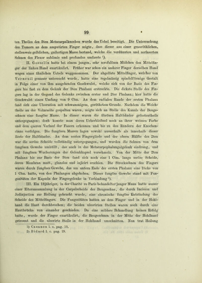 ten Theiles des 3ten Metacarpalknochen wurde das Uebel beseitigt. Die Untersuchung des Tumors an dem amputirten Finger zeigte, dass dieser aus einer grauröthlichen, stellenweis gelblichen, gallertigen Masse bestand, welche die verdünnten und zerfaserten Sehnen des Flexor sublimis und profundus umfasste ^). II. Gosselin hatte bei einem jungen, sehr scrofulösen Mädchen den Mittelfin- crer der linken Hand exartikulirt. Früher war schon ein anderer Finger derselben Hand wegen eines ähnlichen Uebels weggenommen. Der abgelöste Mittelfinger, welcher von Verneuil genauer untersucht wurde, hatte eine regelmässig spindelförmige Gestalt in Folge einer von ihm ausgehenden Geschwulst, welche sich von der Basis des Fin- gers bis fast zu dem Gelenk der 3ten Phalanx erstreckte. Die dickste Stelle des Fin- gers lag in der Gegend des Gelenks zwischen erster und 2ter Phalanx; hier hatte die Geschwulst einen Umfang von 9 Ctm. An dem radialen Rande der ersten Phalanx fand sich eine Ulceration mit schwammigem, geröthetem Grunde. Nachdem die Weich- theile an der Volarseite gespalten waren, zeigte sich an Stelle des Kanals der Beuge- sehnen eine fungöse Masse. In dieser waren die fibrösen Haltbänder grösstentheils untergegangen; doch konnte man deren Ueberbleibsel noch an ihrer weissen Farbe und dem queren Verlauf der Fasern erkennen und bis zu den Rändern der Knochen- rinne verfolgen. Die fungösen Massen lagen sowohl ausserhalb als innerhalb dieser Reste der Haltbänder. An dem ersten Fingergliede und der obern Hälfte des 2ten war die seröse Scheide vollständig untergegangen, und wurden die Sehnen von dem fungösen Gewebe umhüllt, das auch in das Metacarpophalangalgelenk eindrang, und mit fungösen Wucherungen der Gelenkkapsel verschmolz. Von der Mitte der 2ten Phalanx bis zur Basis der 3ten fand sich noch eine 1 Ctm. lange seröse Scheide, deren Membran matt, glanzlos und injicirt erschien. Die Strecksehnen des Fingers waren durch fungöses Gewebe, das am untern Ende der ersten Phalanx eine Dicke von 1 Ctm. hatte, von den Phalangen abgehoben. Dieses fungöse Gewebe stand mit Fun- gositäten der Kapseln der Fingergelenke in Verbindung ^). III. Ein ISjähriger, in der Charitö zu Paris behandelter junger Mann hatte ausser einer Eiteransammlung in der Carpalscheide der Beugesehne, die durch Incision und Jodinjection zur Heilung gebracht wurde, eine chronische fungöse Entzündung der Scheide des Mittelfingers. Die Fungositäten hatten an dem Finger und in der Hohl- hand die Haut durchbrochen; die beiden ulcerirten Stellen waren noch durch eine Hautbrücke von einander geschieden. Da eine mildere Behandlung keinen Erfolg hatte, wurde der Finger exartikulirt, die Beugesehnen in der Mitte der Hohlhand getrennt und die ulcerirte Stelle in der Hohlhand Umschnitten. Nun trat Heilung 1) Cazanou 1. c. pag. 19. 2) Bidard 1. c. pag. 29.