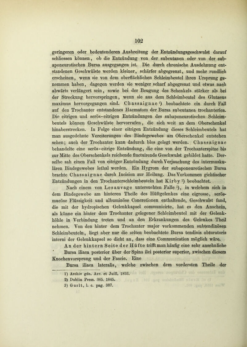 geringeren oder bedeutenderen Ausbreitung der Entzündungsgeschwulst darauf schliessen können, ob die Entzündung von der subcutanen oder von der sub- aponeurotischen Bursa ausgegangen ist. Die durch chronische Ausdehnung ent- standenen Greschwülste werden kleiner, schärfer abgegrenzt, und mehr rundlich erscheinen, wenn sie von dem oberflächlichen Schleimbeutel ihren Ursprung ge- nommen haben, dagegen werden sie weniger scharf abgegrenzt und etwas nach abwärts verlängert sein, sowie bei der Beugung des Schenkels stärker als bei der Streckung hervorspringen, wenn sie aus dem Schleimbeutel des Glutaeus maximus hervorgegangen sind. ChassaignacO beobachtete ein durch Fall auf den Trochanter entstandenes Haematom der Bursa subcutanea trochanterica. Die eitrigen und serös-eitrigen Entzündungen des subaponeurotischen Schleim- beutels können Geschwülste hervorrufen, die sich weit an dem Oberschenkel hinaberstrecken. In Folge einer eitrigen Entzündung dieses Schleimbeutels hat man ausgedehnte Vereiterungen des Bindegewebes am Oberschenkel entstehen sehen; auch der Trochanter kann dadurch blos gelegt werden. Chassaignac behandelte eine serös - eitrige Entzündung, die eine von der Trochanterspitze bis zur Mitte des Oberschenkels reichende fluctuirende Geschwulst gebildet hatte. Der- selbe sah einen Fall von eitriger Entzündung durch Verjauchung des intermusku- lären Bindegewebes lethal werden. Ein Hygrom der subaponeurotischen Bursa brachte Chassaignac durch Incision zur Heilung. Das Vorkommen gichtischer Entzündungen in den Trochanterschleimbeuteln hat Kirby 2) beobachtet. Nach einem von Lesauvage untersuchten Fallet), in welchem sich in dem Bindegewebe am hinteren Theile des Hüftgelenkes eine eigrosse, serös- mucöse Flüssigkeit und albuminöse Concretionen enthaltende, Geschwulst fand, die mit der hydropischen Gelenkkapsel communicirte, hat es den Anschein, als könne ein hinter dem Trochanter gelegener Schleimbeutel mit der Gelenk- höhle in Verbindung treten und an den Erkrankungen des Gelenkes Theil nehmen. Von den hinter dem Trochanter major vorkommenden subtendinösen Schleimbeuteln, liegt aber nur die selten beobachtete Bursa tendinis obturatoris interni der Gelenkkapsel so dicht an, dass eine Communication möglich wäre. An der hintern Seite der Hüfte trifft man häufig eine sehr ansehnliche ’ Bursa ihaca posterior über der Spina ilei posterior superior, zwischen diesem Knochenvorsprung und der Fascie. Eine Bursa iliaca lateralis, welche zwischen dem vordersten Theile der 1) Archiv gen. Avr. et Juill. 1853. 2) Dublin Press. 365. 1845. 3) Gurlt, 1. c. pag. 387.