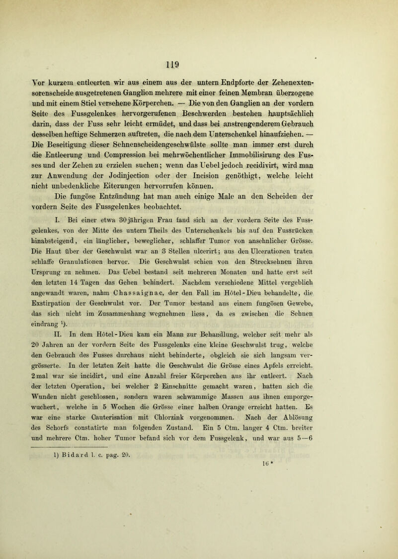 Vor kurzem entleerten wir aus einem aus der untern Endpforte der Zehenexten- sorenscheide ausgetretenen Ganglion mehrere mit einer feinen Membran überzogene und mit einem Stiel versehene Körperchen. — Die von den Ganglien an der vordem Seite des Fussgelenkes hervorgerufenen Beschwerden bestehen hauptsächlich darin, dass der Fuss sehr leicht ermüdet, und dass bei anstrengenderem Gebrauch desselben heftige Schmerzen auftreten, die nach dem Unterschenkel hinaufziehen. — Die Beseitigung dieser Sehnenscheidengeschwülste sollte man immer erst durch die Entleerung und Compression bei mehrwöchentlicher Immobilisirung des Bus- ses und der Zehen zu erzielen suchen; wenn das Uebel jedoch recidivirt, wird man zur Anwendung der Jodinjection oder der Incision genöthigt, welche leicht nicht unbedenkhche Eiterungen hervorrufen können. Die fungöse Entzündung hat man auch einige Male an den Scheiden der vordem Seite des Fussgelenkes beobachtet. I. Bei einer etwa 30jährigen Frau fand sich an der vordem Seite des Fuss- gelenkes, von der Mitte des untern Theils des Unterschenkels bis auf den Fussrücken hinabsteigend, ein länglicher, beweglicher, schlaffer Tumor von ansehnlicher Grösse. Die Haut über der Geschwulst war an 3 Stellen ulcerirt; aus den Ulcerationen traten schlaffe Granulationen hervor. Die Geschwulst schien von den Strecksehnen ihren Ursprung zu nehmen. Das Uebel bestand seit mehreren Monaten und hatte erst seit den letzten 14 Tagen das Gehen behindert. Nachdem verschiedene Mittel vergeblich angewandt waren, nahm Chassaignac, der den Fall im Hotel-Dieu behandelte, die Exstirpation der Geschwulst vor. Der Tumor bestand aus einem fungösen Gewebe, das sich nicht im Zusammenhang wegnehmen liess, da es zwischen die Sehnen eindrang ^). II. In dem Hotel-Dieu kam ein Mann zur Behandlung, welcher seit mehr als 20 Jahren an der vordem Seite des Fussgelenks eine kleine Geschwulst trug, welche den Gebrauch des Fusses durchaus nicht behinderte, obgleich sie sich langsam ver- grösserte. In der letzten Zeit hatte die Geschwulst die Grösse eines Apfels erreicht. 2 mal war sie incidii’t, und eine Anzahl freier Körperchen aus ihr entleert. Nach der letzten Operation, bei welcher 2 Einschnitte gemacht waren, hatten sich die Wunden nicht geschlossen, sondern waren schwammige Massen aus ihnen emporge- wuchert, welche in 5 Wochen die Grösse einer halben Orange erreicht hatten. Es war eine starke Cauterisation mit Chlorzink vorgenommen. Nach der Ablösung des Schorfs constatirte man folgenden Zustand. Ein 5 Ctm. langer 4 Ctm. breiter und mehrere Ctm. hoher Tumor befand sich vor dem Fussgelenk, und war aus 5—6 1) Bidard 1. c. pag. 20. 16 *