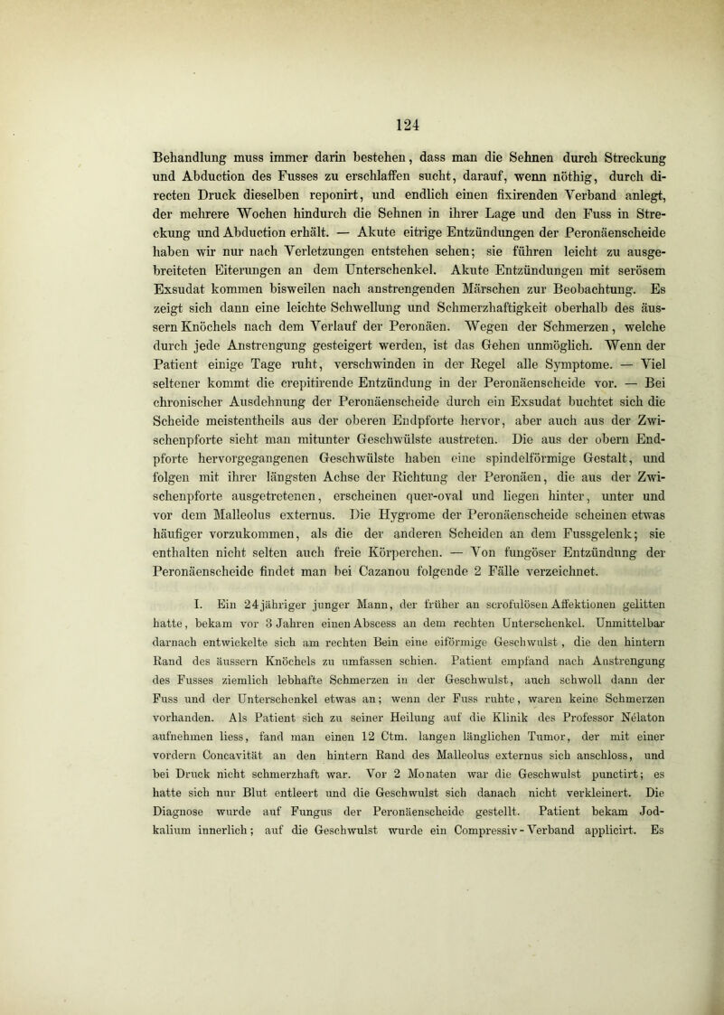 Behandlung muss immer darin bestehen, dass man die Sehnen durch Streckung und Abduction des Busses zu erschlaffen sucht, darauf, wenn nöthig, durch di- recten Druck dieselben reponirt, und endlich einen fixirenden Verband anlegt, der mehrere Wochen hindurch die Sehnen in ihrer Lage und den Fuss in Stre- ckung und Abduction erhält. — Akute eitrige Entzündungen der Peronäenscheide haben wir nur nach Verletzungen entstehen sehen; sie führen leicht zu ausge- breiteten Eiterungen an dem Unterschenkel. Akute Entzündungen mit serösem Exsudat kommen bisweilen nach ansti'engenden Märschen zur Beobachtung. Es zeigt sich dann eine leichte Schwellung und Schmerzhaftigkeit oberhalb des äus- sernKnöchels nach dem Verlauf der Peronäen. Wegen der Schmerzen, welche durch jede Anstrengung gesteigert werden, ist das Gehen unmöglich. Wenn der Patient einige Tage ruht, verschwinden in der Regel alle Symptome. — Viel seltener kommt die crepitirende Entzündung in der Peronäenscheide vor. — Bei chronischer Ausdehnung der Peronäenscheide durch ein Exsudat buchtet sich die Scheide meistentheils aus der oberen Endpforte hervor, aber auch aus der Zwi- schenpforte sieht man mitunter Geschwülste austreten. Die aus der obern End- pforte hervorgegangenen Geschwülste haben eine spindelförmige Gestalt, und folgen mit ihrer längsten Achse der Richtung der Peronäen, die aus der Zwi- schenpforte ausgetretenen, erscheinen quer-oval und liegen hinter, unter und vor dem Malleolus externus. Die Hygrome der Peronäenscheide scheinen etwas häufiger vorzukommen, als die der anderen Scheiden an dem Fussgelenk; sie enthalten nicht selten auch freie Körperchen. — Von fungöser Entzündung der Peronäenscheide findet man bei Cazanou folgende 2 Fälle verzeichnet. I. Ein 24jähriger junger Mann, der früher an scrofülösen Affektionen gelitten hatte, bekam vor 3 Jahren einen Abscess an dem rechten Unterschenkel. Unmittelbar darnach entwickelte sich am rechten Bein eine eiföi’mige Geschwulst , die den hintern Rand des äussern Knöchels zu umfassen schien. Patient empfand nach Anstrengung des Fusses ziemlich lebhafte Schmerzen in der Geschwulst, auch schwoll dann der Fuss und der Unterschenkel etwas an; wenn der Fuss ruhte, waren keine Schmerzen vorhanden. Als Patient sich zu seiner Heilung auf die Klinik des Professor Nelaton aufnehmen liess, fand man einen 12 Ctm. langen länglichen Tumor, der mit einer vordem Concavität an den hintern Rand des Malleolus externus sich anschloss, und bei Druck nicht schmerzhaft war. Vor 2 Monaten war die Geschwulst punctirt; es hatte sich nur Blut entleert und die Geschwulst sich danach nicht verkleinert. Die Diagnose wurde auf Fungus der Peronäenscheide gestellt. Patient bekam Jod- kalium innerlich; auf die Geschwulst wurde ein Compressiv-Verband applicirt. Es