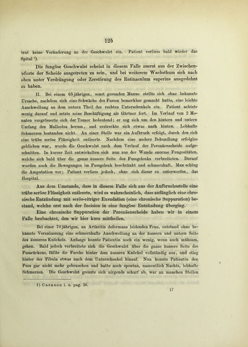 trat keine Veränderung an der Geschwulst ein. Patient verliess bald wieder das Spital ^). Die fungöse Greschwulst scheint in diesem Falle zuerst aus der Zwischen- pforte der Scheide ausgetreten zu sein, und hei weiterem Wachsthum sich nach oben unter Verdrängung oder Zerstörung des Retinaculum superius ausgedehnt zu haben. II. Bei einem 65 jährigen, sonst gesunden Manne stellte sich ohne bekannte Ursache, nachdem sich eine Schwäche des Fusses bemerkbar gemacht hatte, eine leichte Anschwellung an dem untern Theil des rechten Unterschenkels ein. Patient achtete wenig darauf und setzte seine Beschäftigung als Gärtner fort. Im Verlauf von 2 Mo- naten vergrösserte sich der Tumor bedeutend; er zog sich um den hintern und untern Umfang des Malleolus herum, und erstreckte sich etwas nach hinten. Lebhafte Schmerzen bestanden nicht. An einer Stelle war ein Aufbruch erfolgt, durch den sieh eine trübe seröse Flüssigkeit entleerte. Nachdem eine andere Behandlung erfolglos geblieben war, wurde die Geschwulst nach dem Verlauf der Peronäenscheide aufge- schnitten. In kurzer Zeit entwickelten sich nun aus der Wunde enorme Fungositäten, welche sich bald über die ganze äussere Seite des Fussgelenks verbreiteten. Darauf wurden auch die Bewegungen im Fussgelenk beschränkt und schmerzhaft. Man schlug die Amputation vor; Patient verliess jedoch, ohne sich dieser zu unterwerfen, das Hospital. Aus dem Umstande, dass in diesem Falle sich aus der Aufbruchsstelle eine trübe seröse Flüssigkeit entleerte, wird es wahrscheinlich, dass anfänglich eine chro- idsche Entzündung mit serös-eitriger Exsudation (eine chronische Suppuration) be- stand, welche erst nach der Incision in eine fungöse Entzündung überging. Eine chronische Suppuration der Peronäenscheide haben wir in einem Falle beobachtet, den wir hier kurz mittheilen. Bei einer 70 jährigen, an Arthritis deformans leidenden Frau, entstand ohne be- kannte Veranlassung eine schmerzhafte Anschwellung an der äussern und untern Seite des äusseren Knöchels. Anfangs konnte Patientin noch ein wenig, wenn auch mühsam, gehen. Bald jedoch verbreitete sich die Geschwulst über die ganze äussere Seite des Fussrückens, füllte die Furche hinter dem äussern Knöchel vollständig aus, und stieg hinter der Fibula etwas nach dem Unterschenkel hinauf. Nun konnte Patientin den Fuss gar nicht mehr gebrauchen und hatte auch spontan, namentlich Nachts, lebhafte Schmerzen. Die Geschwulst grenzte sich nirgends scharf ab, war an manchen Stellen 1) Cazanou l. c. pag. 26. 17