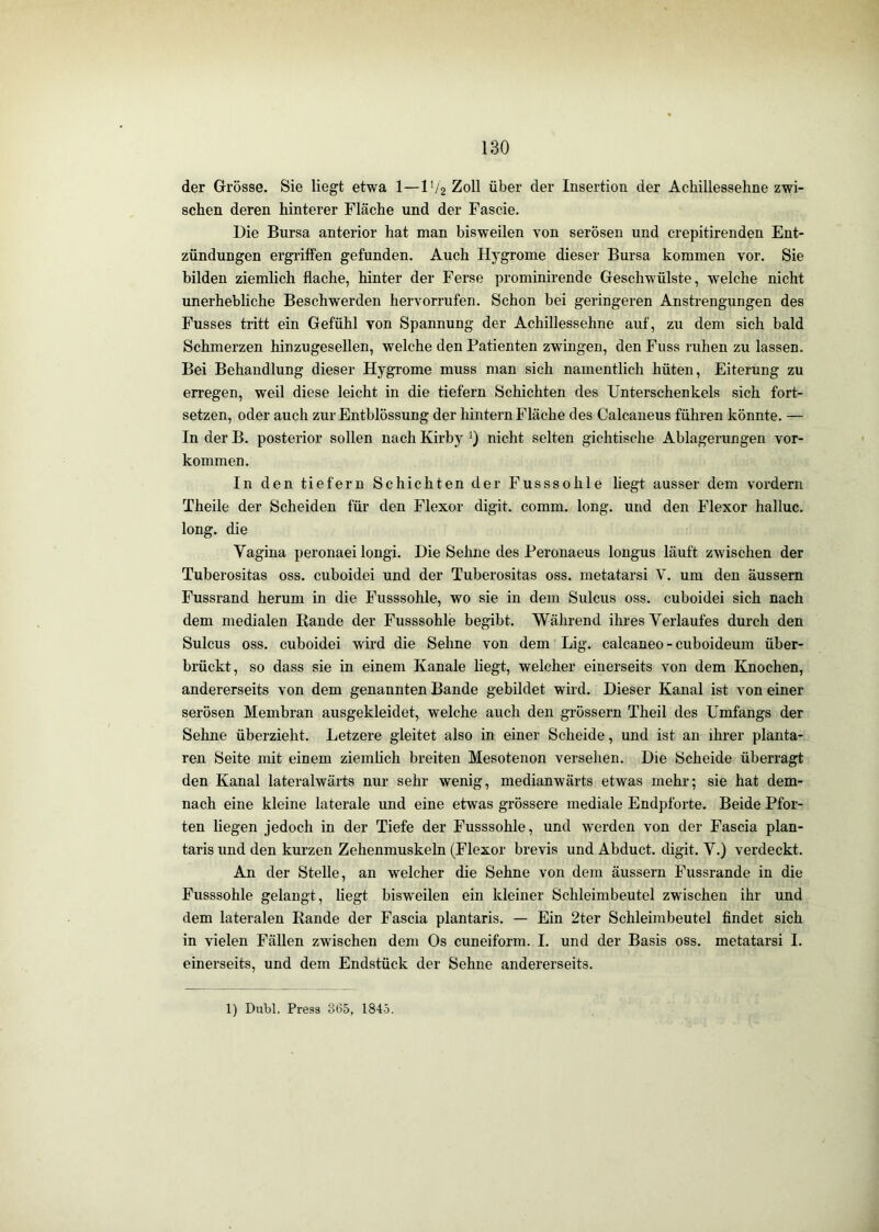 der Grösse. Sie liegt etwa 1—IV2 Zoll über der Insertion der Achillessehne zwi- schen deren hinterer Fläche und der Fascie. Die Bursa anterior hat man bisweilen von serösen und crepitirenden Ent- zündungen ergriffen gefunden. Auch Hygrome dieser Bursa kommen vor. Sie bilden ziemlich flache, hinter der Ferse prominirende Geschwülste, welche nicht unerhebliche Beschwerden hervorrufen. Schon bei geringeren Anstrengungen des Fusses tritt ein Gefühl von Spannung der Achillessehne auf, zu dem sich bald Schmerzen hinzugesellen, welche den Patienten zwingen, den Fuss ruhen zu lassen. Bei Behandlung dieser Hygrome muss man sich namentlich hüten, Eiterung zu erregen, weil diese leicht in die tiefem Schichten des Unterschenkels sich fort- setzen, oder auch zurEntblössung der hintern Fläche des Calcaneus führen könnte. — In der B. posterior sollen nach Kirby 0 nicht selten gichtische Ablagerungen ver- kommen. In den tiefem Schichten der Fusssohle liegt ausser dem vordem Theile der Scheiden für den Flexor digit. comm. long. und den Flexor halluc. long. die Vagina peronaei longi. Die Sehne des Peronaeus longus läuft zwischen der Tuberositas oss. cuboidei und der Tuberositas oss. metatarsi V. um den äussern Fussrand herum in die Fusssohle, wo sie in dem Sulcus oss. cuboidei sich nach dem medialen Rande der Fusssohle begibt. Während ihres Verlaufes durch den Sulcus oss. cuboidei wird die Sehne von dem Lig. calcaneo - cuboideum über- brückt, so dass sie in einem Kanäle liegt, welcher einerseits von dem Knochen, andererseits von dem genannten Bande gebildet wird. Dieser Kanal ist von einer serösen Membran ausgekleidet, welche auch den grössern Theil des Umfangs der Sehne überzieht. Letzere gleitet also in einer Scheide, und ist an ihrer planta- ren Seite mit einem ziemhch breiten Mesotenon versehen. Die Scheide überragt den Kanal lateralwärts nur sehr wenig, medianwärts etwas mehr; sie hat dem- nach eine kleine laterale und eine etwas grössere mediale Endpforte. Beide Pfor- ten liegen jedoch in der Tiefe der Fusssohle, und werden von der Fascia plan- taris und den kurzen Zehenmuskeln (Flexor brevis und Abduct. digit. V.) verdeckt. An der Stelle, an welcher die Sehne von dem äussern Fussrande in die Fusssohle gelangt, liegt bisweilen ein kleiner Schleimbeutel zwischen ihr und dem lateralen Rande der Fascia plantaris. — Ein 2ter Schleimbeutel findet sich in vielen Fällen zwischen dem Os cuneiform. I. und der Basis oss. metatarsi I. einerseits, und dem Endstück der Sehne andererseits. 1) Dubl. Press 365, 1845.