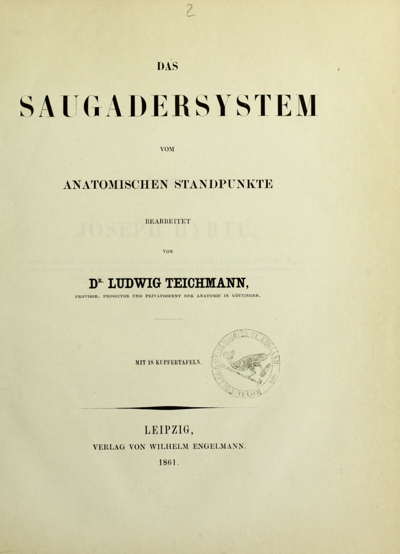 SAUGADERSYSTEM VOM ANATOMISCHEN STANDPUNKTE BE AH BEITET VON D LXJDWIG TEICHMANN, PROVISOR. PROSECTOR UND PRIVATDOCENT DER ANATOMIE IN GÖTTINGEN. MIT 18 KÜPFEKTAFELN. LEIPZIG, VERLAG VON WILHELM ENGELMANN. 1861.