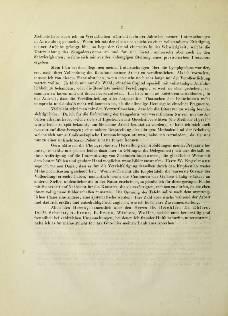 Methode habe auch ich im Wesentlichen während mehrerer Jahre bei meinen Untersuchungen in Anwendung gebracht. Wenn ich mit derselben noch nicht zu einer vollständigen Erledigung meiner Aufgabe gelangt bin, so liegt der Grund einerseits in der Schwierigkeit, welche die Untersuchung des Saugadersystems an und für sich bietet, andrerseits aber auch in den Schwierigkeiten, welche sich mir aus der abhängigen Stellung eines provisorischen Prosectors ergeben. Mein Plan bei dem Beginnen meiner Untersuchungen über die Lymphgefässe w^ar der, erst nach ihrer Vollendung die Resultate meiner Arbeit zu veröffentlichen. Als ich vorrückte, musste ich von diesem Plane abstehen, wenn ich nicht noch sehr lange mit der Veröffentlichung warten wollte. Es blieb mir nur die Wahl, einzelne Capitel speciell mit vollständiger Ausführ- lichkeit zu behandeln, oder die Resultate meiner Forschungen, so Aveit sie eben gediehen, zu- sammen zu fassen und mit ihnen hervorzutreten. Ich habe mich zu Letzterem entschlossen, in der Ansicht, dass die Veröffentlichung aller festgestellten Thatsachen den Bedürfnissen mehr entspricht und deshalb mehr willkommen ist, als die allmälige Herausgabe einzelner Fragmente. Vielleicht Avird man mir den Vorwurf machen, dass ich die Literatur zu Avenig berück- sichtigt habe. Da ich für die Erforschung der Saugadern von Avesentlichem Nutzen nur die Ar- beiten erkannt habe, Avelche sich auf Injectionen mit Quecksilber stützen (die Methode Hyrtl’s Avurde leider zu spät bekannt, um für meine Arbeit benutzt zu Averden), so habe ich mich auch fast nur auf diese bezogen; eine nähere Besprechung der übrigen Methoden und der Arbeiten, Avelche sich nur auf mikroskopische Untersuchungen stützen, habe ich vermieden, da sie uns nur zu einer unfruchtbaren Polemik hätte führen können. Gern hätte ich die Photographie zur Herstellung der Abbildungen meiner Präparate be- nutzt, es fehlte mir jedoch leider dazu hier in Göttingen die Gelegenheit; ich Avar deshalb zu ihrer Anfertigung auf die Unterstützung von Zeichnern hingewiesen, die glücklicher Weise mit dem besten Willen und geübter Hand möglichst treue Bilder entwarfen. Herrn W. Engel mann sage ich meinen Dank, dass er für die Vervielfältigung derselben durch den Kupferstich Aveder Mühe noch Kosten gescheut hat. Wenn auch nicht alle Kupfertafeln die äusserste Grenze der Vollendung erreicht haben, namentlich Avenn die Contouren der Gefässe häufig stärker, an anderen Stellen undeutlicher als in der Natur erscheinen, so glaube ich für diese geringen Fehler mit Sicherheit auf Nachsicht für die Künstler, die sie verfertigten, rechnen zu dürfen, da sie eben ihnen völlig neue Bilder schaffen mussten. Die Ordnung der Tafeln sollte nach dem ursprüng- lichen Plane eine andere, eine systematische Averden. Ihre Zahl aber wuchs Avährend der Arbeit und dadurch erklärt und entschuldigt sich zugleich, Avie ich hoffe, ihre Zusammenstellung. Allen den Herren, namentlich aber den Herren Dr. Deichler, Dr. Ehlers, Dr. M. Schmitt, A. Bruns, B. Bruns, Wiehen, Wolfes, Avelche mich bereitAvillig und freundlich bei zahlreichen Untersuchungen, bei denen ich fremder Hülfe bedurfte, unterstützten, halte ich es für meine Pflicht für ihre Güte hier meinen Dank auszusprechen.