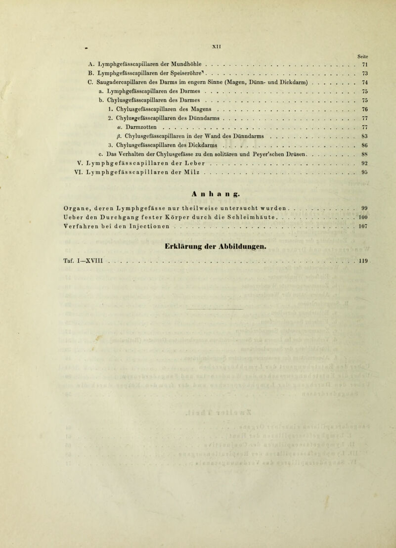 Seite A. Lymphgefässcapillaren der Mundhöhle 71 B. Lymphgefässcapillaren der Speiseröhre'' 73 C. Saugadercapillaren des Darms im engem Sinne (Magen, Dünn- und Dickdarm) 74 a. Lymphgefässcapillaren des Darmes 75 b. Chylusgefässcapillaren des Darmes 75 1. Chylusgefässcapillaren des Magens 76 2. Chylusgefässcapillaren des Dünndarms 77 K. Darmzotten 77 ß. Chylusgefässcapillaren in der Wand des Dünndarms 83 3. Chylusgefässcapillaren des Dickdarms 86 c. Das Verhalten der Chylusgefässe zu den solitären und Peyer’schen Drüsen 88 V. Lymphgefässcapillaren der Leber 92 VI. Lymphgefässcapillaren der Milz 95 Anhang. Organe, deren Lymphgefässe nur theilweise untersucht wurden 99 lieber den Durchgang fester Körper durch die Schleimhäute lOü Verfahren bei den Injectionen 107 Erklärung der Abbildungen. Taf. I—XVIII 119