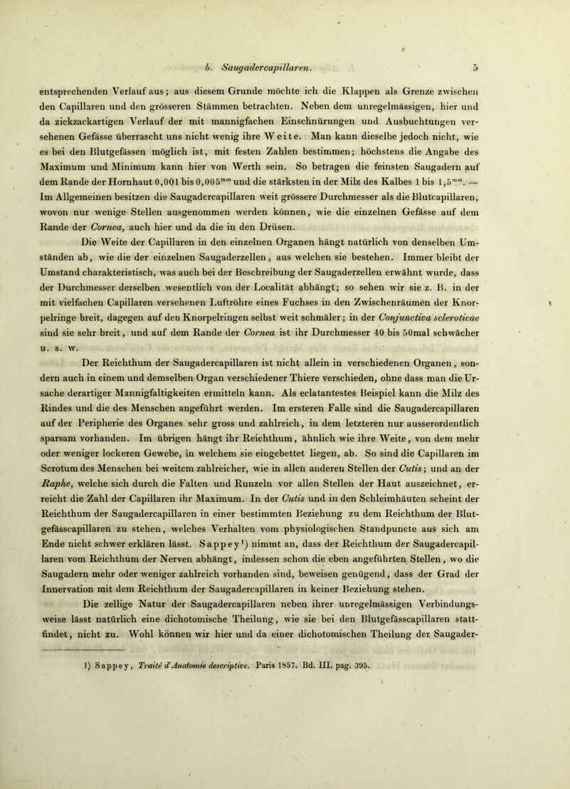 entsprechenden Verlauf aus; aus diesem Grunde möchte ich die Klappen als Grenze zwischen den Capillaren und den grösseren Stämmen betrachten. Neben dem unregelmässigen, hier und da zickzackartigen Verlauf der mit mannigfachen Einschnürungen und Ausbuchtungen ver- sehenen Gefässe überrascht uns nicht wenig ihre Weite. Man kann dieselbe jedoch nicht, wie es bei den Blutgefässen möglich ist, mit festen Zahlen bestimmen; höchstens die Angabe des Maximum und Minimum kann hier von Werth sein. So betragen die feinsten Saugadern auf dem Rande der Hornhaut 0,001 bis 0,OOS™“ und die stärksten in der Milz des Kalbes 1 bis 1,5''. — Im Allgemeinen besitzen die Saugadercapillaren weit grössere Durchmesser als die Blutcapillaren, wovon nur wenige Stellen ausgenommen werden können, wie die einzelnen Gefässe auf dem Rande der Cornea, auch hier und da die in den Drüsen. Die Weite der Capillaren in den einzelnen Organen hängt natürlich von denselben Um- ständen ab, wie die der einzelnen Saugaderzellen, aus welchen sie bestehen. Immer bleibt der Umstand charakteristisch, was auch bei der Beschreibung der Saugaderzellen erwähnt wurde, dass der Durchmesser derselben wesentlich von der Localität abhängt; so sehen wir sie z. B. in der mit vielfachen Capillaren versehenen Luftröhre eines Fuchses in den Zwischenräumen der Knor- pelringe breit, dagegen auf den Knorpelringen selbst weit schmäler; in der Conjunctiva scleroticae sind sie sehr breit, und auf dem Rande der Cornea ist ihr Durchmesser 40 bis 50mal schwächer u. s. w. Der Reichthum der Saugadercapillaren ist nicht allein in verschiedenen Organen, son- dern auch in einem und demselben Organ verschiedener Thiere verschieden, ohne dass man die Ur- sache derartiger Mannigfaltigkeiten ermitteln kann. Als eclatantestes Beispiel kann die Milz des Rindes und die des Menschen angeführt werden. Im ersteren Falle sind die Saugadercapillaren auf der Peripherie des Organes sehr gross und zahlreich, in dem letzteren nur ausserordentlich sparsam vorhanden. Im übrigen hängt ihr Reichthum, ähnlich wie ihre Weite, von dem mehr oder weniger lockeren Gewebe, in welchem sie eingebettet liegen, ab. So sind die Capillaren im Scrotumdes Menschen bei weitem zahlreicher, wie in allen anderen Stellen der Cutis; und an der Raphe, welche sich durch die Falten und Runzeln vor allen Stellen der Haut auszeichnet, er- reicht die Zahl der Capillaren ihr Maximum. In der Cutis und in den Schleimhäuten scheint der Reichthum der Saugadercapillaren in einer bestimmten Beziehung zu dem Reichthum der Blut- gefässcapillaren zu stehen, welches Verhalten vom physiologischen Standpuncte aus sich am Ende nicht schwer erklären lässt. Sappey*) nimmt an, dass der Reichthum der Saugadercapil- laren vom Reichthum der Nerven abhängt, indessen schon die eben angeführten Stellen, wo die Saugadern mehr oder weniger zahlreich vorhanden sind, beweisen genügend, dass der Grad der Innervation mit dem Reichthum der Saugadercapillaren in keiner Beziehung stehen. Die zellige Natur der Saugadercapillaren neben ihrer unregelmässigen Verbindungs- weise lässt natürlich eine dichotomische Theilung, wie sie bei den Blutgefässcapillaren statt- findet, nicht zu. Wohl können wir hier und da einer dichotomischen Theilung der Saugader-