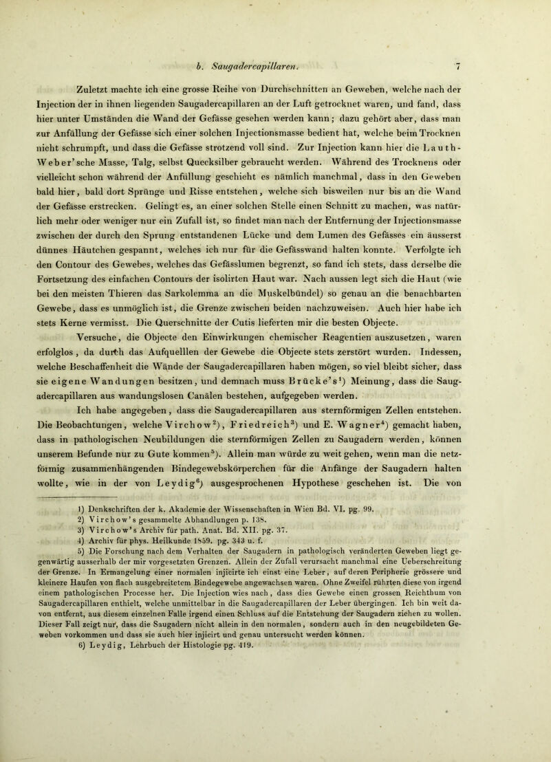 Zuletzt machte ich eine grosse Reihe von Durchschnitten an Geweben, welche nach der Injection der in ihnen liegenden Saugadercapillaren an der Luft getrocknet waren, und fand, dass hier unter Umständen die Wand der Gefässe gesehen werden kann; dazu gehört aber, dass man zur Anfüllung der Gefässe sich einer solchen Injectionsmasse bedient hat, welche beim Trocknen nicht schrumpft, und dass die Gefässe strotzend voll sind. Zur Injection kann hier die Lau th- Weber’sche Masse, Talg, selbst Quecksilber gebraucht werden. Während des Trocknens oder vielleicht schon während der Anfiillung geschieht es nämlich manchmal, dass in den Geweben bald hier, bald dort Sprünge und Risse entstehen, welche sich bisweilen nur bis an die Wand der Gefässe erstrecken. Gelingt es, an einer solchen Stelle einen Schnitt zu machen, was natür- lich mehr oder weniger nur ein Zufall ist, so findet man nach der Entfernung der Injectionsmasse zwischen der durch den Sprung entstandenen Lücke und dem Lumen des Gefässes ein äusserst dünnes Häutchen gespannt, welches ich nur für die Gefässwand halten konnte. Verfolgte ich den Contour des Gewebes, welches das Gefässlumen begrenzt, so fand ich stets, dass derselbe die Fortsetzung des einfachen Contours der isolirten Haut w^ar. Nach aussen legt sich die Haut (wie bei den meisten Thieren das Sarkolemma an die Muskelbündel) so genau an die benachbarten Gewebe, dass es unmöglich ist, die Grenze zwischen beiden nachzuweisen. Auch hier habe ich stets Kerne vermisst. Die Querschnitte der Cutis lieferten mir die besten Objecte. Versuche, die Objecte den Einwirkungen chemischer Reagentien auszusetzen, waren erfolglos , da durth das Aufquelllen der Gewebe die Objecte stets zerstört wurden. Indessen, welche Eeschaffenheit die Wände der Saugadercapillaren haben mögen, soviel bleibt sicher, dass sie eigene Wandungen besitzen, und demnach muss Brücke’s^) Meinung, dass die Saug- adercapillaren aus wandungslosen Canälen bestehen, aufgegeben werden. Ich habe angegeben, dass die Saugadercapillaren aus sternförmigen Zellen entstehen. Die Beobachtungen, w'elche Vircho w^), Friedreich®) und E. Wagner“^) gemacht haben, dass in pathologischen Neubildungen die sternförmigen Zellen zu Saugadern werden, können unserem Befunde nur zu Gute kommen®). Allein man würde zu weit gehen, wenn man die netz- förmig zusammenhängenden Bindegewebskörperchen für die Anfänge der Saugadern halten wollte, wie in der von Leydig®) ausgesprochenen Hypothese geschehen ist. Die von 1) Denkschriften der k. Akademie der Wissenschaften in Wien Bd. VI. pg. 99. 2) Virchow’s gesammelte Abhandlungen p. 138. 3) Virchow’s Archiv für path. Anat. Bd. XII. pg. 37. 4) Archiv für phys. Heilkunde 1859. pg. 343 u. f. 5) Die Forschung nach dem Verhalten der Saugadern in pathologisch veränderten Geweben liegt ge- genwärtig ausserhalb der mir Vorgesetzten Grenzen. Allein der Zufall verursacht manchmal eine üeberschreitung der Grenze. In Ermangelung einer normalen injicirte ich einst eine Leber, auf deren Peripherie grössere und kleinere Haufen von flach ausgebreitetem Bindegewebe angewachsen waren. Ohne Zweifel rührten diese von irgend einem pathologischen Processe her. Die Injection wies nach, dass dies Gewebe einen grossen Reichthum von Saugadercapillaren enthielt, welche unmittelbar ln die Saugadercapillaren der Leber übergingen. Ich bin weit da- von entfernt, aus diesem einzelnen Falle irgend einen Schluss auf die Entstehung der Saugadern ziehen zu wollen. Dieser Fall zeigt nur*, dass die Saugadern nicht allein in den normalen, sondern auch in den neugebildeten Ge- weben Vorkommen und dass sie auch hier injicirt und genau untersucht werden können.