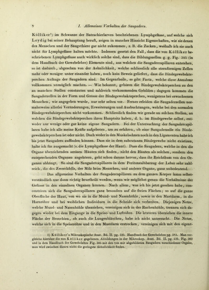 Kolli ker‘) im Schwänze der Batrachierlarven beschriebenen Lymphgefässe, auf welche sich Leydig bei seiner Behauptung beruft, zeigen in mancher Hinsicht Eigenschaften, wie sie denen des Menschen und der Säugethiere gar nicht zukommen, z. B. die Zacken, weshalb ich sie auch nicht für Lymphgefösse halten möchte. Indessen gesetzt den Fall, dass die von Kölliker be- schriebenen Lymphgefässe auch wirklich solche sind, dass die Bildungszellen g. g. Fig. 305 (in dem Handbuch der Gewebelehre) Elemente sind, aus welchen die Saugadercapillaren entstehen, so ist dadurch, abgesehen von der Aehnlichkeit, welche schliesslich alle sternförmigen Zellen mehr oder weniger unter einander haben, noch kein Beweis geliefert, dass die Bindegewebskör- perchen Anfänge der Saugadern sind. Im Gegentheile, es gibt Facta, welche diese Annahme vollkommen unmöglich machen. — Wie bekannt, gehören die Bindegewebskörperchen zu den an manchen Stellen constanten und zahlreich vorkommenden Gebilden; dagegen kommen die Saugaderzellen in der Form und Grösse der Bindegewebskörperchen, wenigstens bei erwachsenen Menschen, wie angegeben wurde, nur sehr selten vor. Ferner erleiden die Saugaderzellen nor- malerweise allerlei Veränderungen, Erweiterungen und Ausbuchtungen, welche bei den normalen Bindegewebskörperchen nicht Vorkommen. Schliesslich finden wir gerade an solchen Stellen, an welchen die Bindegewebskörperchen ihren Hauptsitz haben, d. h. im Bindegewebe selbst, ent- weder nur wenige oder gar keine eigene Saugadern. Bei der Untersuchung der Saugadercapil- laren habe ich alle meine Kräfte aufgeboten, um zu erfahren, ob eine Saugaderzelle ein Binde- gewebskörperchen ist oder nicht. Doch weder in den Muskelsehnen noch in den Ligamenten habe ich bis jetzt Saugadern auffinden können. Dass sie in dem subcutanen Bindegewebe nicht existiren, halte ich für ausgemacht (s.die Lymphgefässe der Haut). Dass die Saugadern, welche in den die Organe überziehenden serösen Häuten sich finden, nicht den Häuten als solchen, sondern den entsprechenden Organen angehören, geht schon daraus hervor, dass ihr Reichthum von den Or- ganen abhängt. So sind die Saugadercapillaren in dem Peritonealüberzug der Leber sehr zahl- reich, die des Zwerchfells, der Milz beim Menschen, und anderer Organe, ganz unbedeutend. Das allgemeine Verhalten der Saugadercapillaren zu dem ganzen Körper kann selbst- verständlich nur dann richtig beurtheilt werden, wenn wir möglichst genau die Verhältnisse der Gefässe in den einzelnen Organen kennen. Nach allem, was ich bis jetzt gesehen habe, con- centriven sich die Saugadercapillaren ganz besonders auf die freien Flächen; so auf die ganze Obeifläche der Haut, von wo sie in die Mund- und Nasenhöhle, sowie in den Mastdarm, in die Harnröhre und bei weiblichen Individuen in die Scheide sich verbreiten. Diejenigen Netze, Avelche Mund- und Nasenhöhle überziehen, vereinigen sich in der Eachenhöhle, trennen sich da- gegen wieder bei dem Eingänge in die Speise- und Luftröhre. Die letzteren überziehen die innere Fläche der Bronchien, ob auch die Lungenbläschen, habe ich nicht untersucht. Die Netze, welche sich in die Speiseröhre und in den Mastdarm erstrecken, vereinigen sich mit den eigent- 1) K öllik er’s Mikroskopische Anat. Bd. II. pg. 525. Handbuch der Gewebelehre pg. 583. Man ver- gleiche hierüber die von Kölliker gegebenen Abbildungen in der Mikroskop. Anat. Bd. II. pg. 525. Fig. 362 und in dem Handbuch der Gewebelehre Fig. 305 mit den von mir abgebildeten Saugadern verschiedener Organe, , man wird zwischen diesen nicht die geringste A'ehnlichkeit finden.