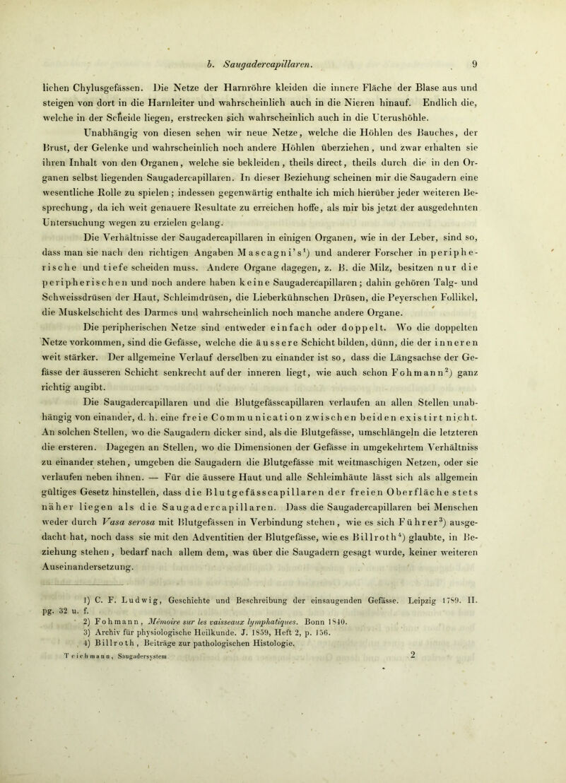 liehen Chylusgefässen. Die Netze der Harnröhre kleiden die innere Fläche der Blase aus und steigen von dort in die Harnleiter und wahrscheinlich auch in die Nieren hinauf. Endlich die, welche in der Scheide liegen, erstrecken sich wahrscheinlich auch in die Uterushöhle. Unabhängig von diesen sehen wir neue Netze, welche die Höhlen des Bauches, der Brust, der Gelenke und wahrscheinlich noch andere Höhlen überziehen, und zwar erhalten sie ihren Inhalt von den Organen, welche sie bekleiden, theils direct, theils durch die in den Or- ganen selbst liegenden Saugadercapillaren. In dieser Beziehung scheinen mir die Saugadern eine wesentliche Rolle zu spielen; indessen gegenwärtig enthalte ich mich hierüber jeder weiteren Be- sprechung, da ich weit genauere Resultate zu erreichen hoffe, als mir his jetzt der ausgedehnten Untersuchung wegen zu erzielen gelang. Die Verhältnisse der Saugadercapillaren in einigen Organen, wie in der Leber, sind so, dass man sie nach den richtigen Angaben Mascagni’s^) und anderer Forscher in periphe- rische und tiefe scheiden muss. Andere Organe dagegen, z. B. die Milz, besitzen nur die peripherischen und noch andere haben keine Saugadercapillaren; dahin gehören Talg- und Schweissdrüsen der Haut, Schleimdrüsen, die Lieberkühnschen Drüsen, die Peyerschen Follikel, die Muskelschicht des Darmes und wahrscheinlich noch manche andere Organe. Die peripherischen Netze sind entweder einfach oder doppelt. Wo die doppelten Netze Vorkommen, sind die Gefässe, welche die äussere Schicht bilden, dünn, die der inneren weit stärker. Der allgemeine Verlauf derselben zu einander ist so, dass die Längsachse der Ge- fässe der äusseren Schicht senkrecht auf der inneren liegt, wie auch schon Fohmann^j ganz richtig angibt. Die Saugadercapillaren und die Blutgefässcapi,Haren verlaufen an allen Stellen unab- hängig von einander, d. h. eine freie Communication zwischen beiden existirt nicht. An solchen Stellen, wo die Saugadern dicker sind, als die Blutgefässe, umschlängeln die letzteren die ersteren. Dagegen an Stellen, wo die Dimensionen der Gefässe in umgekehrtem Verhältniss zu einander stehen, umgeben die Saugadern die Blutgefässe mit weitmaschigen Netzen, oder sie verlaufen neben ihnen. — Für die äussere Haut und alle Schleimhäute lässt sich als allgemein gültiges Gesetz hinstellen, dass die Blutgefässcapillaren der freien Oberfläche stets näher liegen als die Saugadercapillaren. Dass die Saugadercapillaren bei Menschen weder durch Vasa serosa mit Blutgefässen in Verbindung stehen, wie es sich Führer^) ausge- dacht hat, noch dass sie mit den Adventitien der Blutgefässe, wie es Billroth'^) glaubte, in Be- ziehung stehen, bedarf nach allem dem, was über die Saugadern gesagt wurde, keiner weiteren Auseinandersetzung. 1) C. F. Ludwig, Geschichte und Beschreibung der einsaugenden Gefässe. Leipzig ITSt). II. pg. 32 u. f. 2) Fohmann, Memoh-e sur les vaisseaux lymphatiques. Bonn 1S40. 3) Archiv für physiologische Heilkunde. J. 1859, Heft 2, p. J56. ■4) Billroth, Beiträge zur pathologischen Histologie. T (' i e li 111 a II n , Saiigadersyslcm, 2