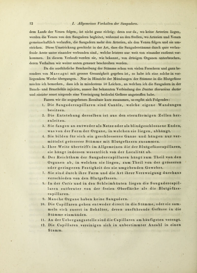 dem Laufe der Venen folgen, ist nicht ganz richtig; denn nur da, wokeine Arterien liegen, werden die Venen von den Saugadern begleitet, während an den Stellen, wo Arterien und Venen gemeinschaftlich verlaufen, die Saugadern mehr den Arterien, als den Venen folgen und sie um- stricken. Diese Umstrickung geschieht in der Art, dass die Saugaderstämme durch quer verlau- fende Aeste unter einander verbunden sind, welche letztere nur weit von einander entfernt Vor- kommen. In diesem Verlaufe werden sie, wie bekannt, von drüsigen Organen unterbrochen, deren Verhalten wir weiter unten genauer beschreiben werden. Da die ausfühidiche Beschreibung der Stämme schon von vielen Forschern und ganz be- sonders von Mascdgni mit grosser Genauigkeit gegeben ist, so habe ich eine solche in vor- liegendem Werke übergangen. Nur in Hinsicht der Mündungen der Stämme in die Blutgefässe möchte ich bemerken, dass ich in mindestens 50 Leichen, an welchen ich die Saugadern in der Bauch- und Brusthöhle injicirte, ausser der bekannten Verbindung des Ductus thoracicus dexter und sinister sonst nirgends eine Vereinigung beiderlei Gefässe angetrolfen habe. Fassen wir die angegebenen Resultate kurz zusammen, so ergibt sich Folgendes: 1. Die Saugadercapillaren sind Canäle, welche eigene Wandungen besitzen. 2. Die Entstehung derselben ist aus den sternförmigen Zellen her- zuleit en. 3. Sie fangen an entweder als Netze oder als blindgeschlossene Enden, was von der Form der Organe, in welchen sie liegen, abhängt. 4. Sie bilden für sich ein geschlossenes Ganze und hängen nur ver- mittelst grösserer Stämme mit Blutgefässen zusammen. 5. Ihre Weite übertrifft im Allgemeinen die der Blutgefässcapillaren, sie hängt indessen wesentlich von der Localität ab. 6. Der Reichthum der Saugadercapillaren hängt zum Theil von den Organen ab, in welchen sie liegen, zum Theil von der grösseren oder geringeren Festigkeit des sie umgebenden Gewebes. 7. Sie sind durch ihre Form und die Art ihrer Verzweigung durchaus verschieden von den Blutgefässen. 8. In der Cutis und in den Schleimhäuten liegen die Saugadercapil- laren entfernter von der freien Oberfläche als die Blutgefäss- capillaren. 9. Manche Organe haben keine Saugadern. 10. Die Capillaren gehen entweder direct in die Stämme, odersie sam- meln sich zuerst in Behälter, deren ausführende Gefässe in die Stämme einmünden. 11. An der Uebergangsstelle sind die Capillaren am häufigsten verengt. 12. Die Capillaren vereinigen sich in unbestimmter Anzahl in einen Stamm.