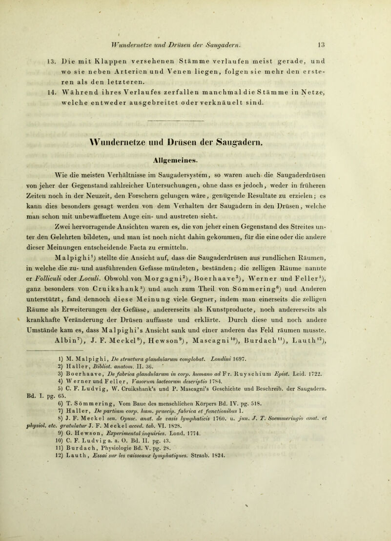 13. Die mit Klappen versehenen Stämme verlaufen meist gerade, und wo sie neben Arterien und Venen liegen, folgen sie mehr den er Ste- ren als den letzteren. 14. Während ihres Verlaufes zerfallen manchmal die S tämme inNetze, welche entweder ausgebreitet oderverknäuelt sind. Wuiidernetze und Drüsen der Saug’aderii. Allgemeines. Wie die meisten Verhältnisse im Saugadersystem, so waren auch die Saugaderdrüsen von jeher der Gegenstand zahlreicher Untersuchungen, ohne dass es jedoch, weder in früheren Zeiten noch in der Neuzeit, den Forschern gelungen wäre, genügende Resultate zu erzielen; es kann dies besonders gesagt werden von dem Verhalten der Saugadern in den Drüsen, welche man schon mit unbewaffnetem Auge ein- und austreten sieht. Zwei hervorragende Ansichten waren es, die von jeher einen Gegenstand des Streites un- ter den Gelehrten bildeten, und man ist noch nicht dahin gekommen, für die eine oder die andere dieser Meinungen entscheidende Facta zu ermitteln. Malpighi^j stellte die Ansicht auf, dass die Saugaderdrüsen aus rundlichen Räumen, in welche die zu- und ausführenden Gefässe mündeten, beständen; die zelligen Räume nannte er Folliculi odi&r Loculi. Obwohl von Morgagni^), Boerhaave®), Werner und Feiler^), ganz besonders von Cruikshank®) und auch zum Theil von Sömmering®) und Anderen unterstützt, fand dennoch diese Meinung viele Gegner, indem man einerseits die zelligen Räume als Erweiterungen der Gefässe, andererseits als Kunstproducte, noch andererseits als krankhafte Veränderung der Drüsen auffasste und erklärte. Durch diese und noch andere Umstände kam es, dass Malpighi’s Ansicht sank und einer anderen das Feld räumen musste. Albin’^), J. F. Meckel*), Hewson”), MascagniBurdach“), Lauth*^), 1) M. Malpighi, De structura glandularum conglohat. Londini 1697. 2) Haller, Bihliot. anatom. II. 36. 3) Boerhaave, De fabrica glandulai-um in corp. hummio adV r. B.\iy schium Epist. Leid. 1722. 4) Werner und Feiler, Vasorum lacteorum descriptio 1784. 5) C. F. Ludvig, W. Cruikshank’s und P. Mascagni’s Geschichte und Beschreib, der Saugadern. Bd. I. pg. 65. 6) T. Sömmering, Vom Baue des menschlichen Körpers Bd. IV. pg. 518. 7) Haller, De partium corp. hum. praecip. fahrica et functionibusY. 8) J. F. Meckel sen. Opusc. anat. de vasis Igmphaticis 176Ü. u. Jim. J. T. Soemmeringio anat. et physiol, etc. gratulatur J. F. Meckel acced. tob. VI. 1828. 9) G. Hewson, Experimental inguiries. Lond. 1774. 10) C. F. Ludvig a. a. ü. Bd. II. pg. 43. 11) Burdach, Physiologie Bd. V. pg. 28. 12) Lauth, Essai sur les vaisseaux lymphatiques. Strasb. 1824.