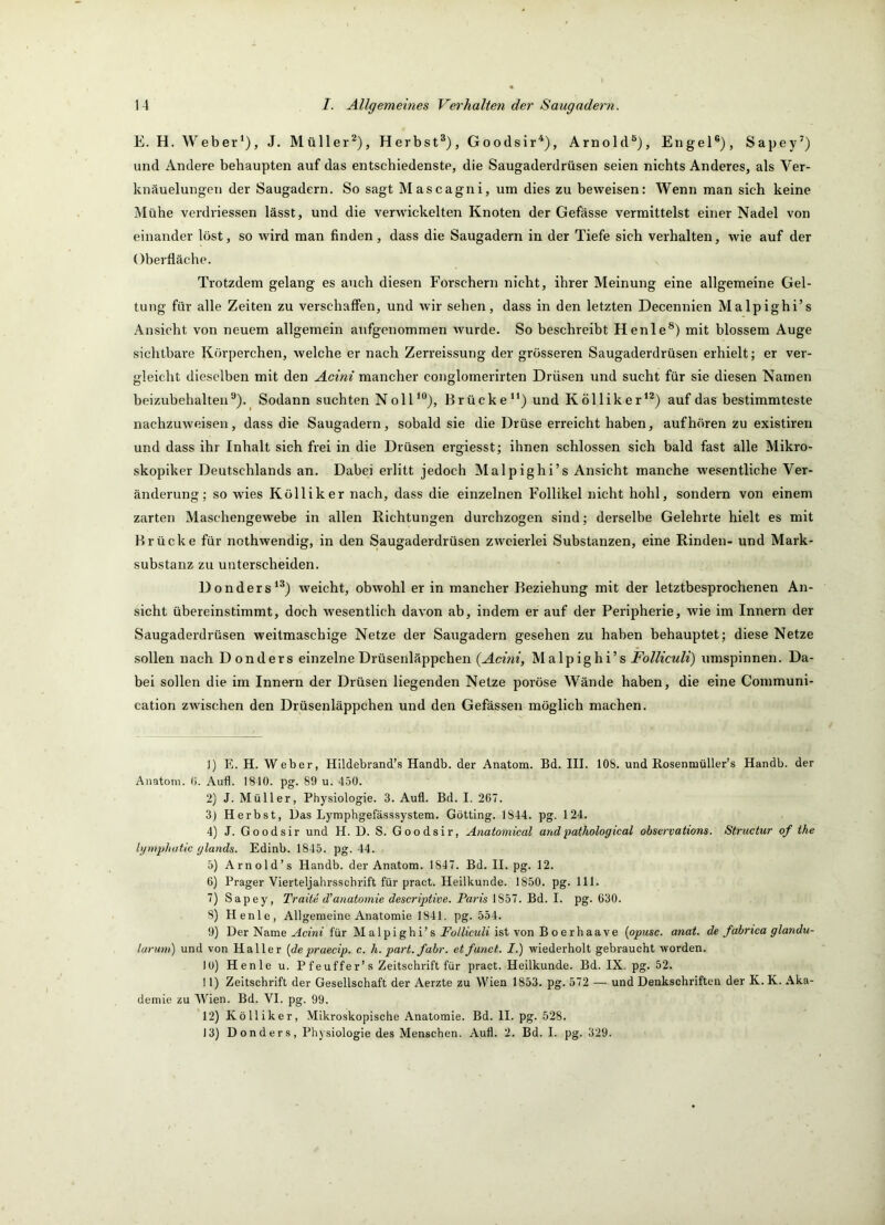 E. H. Weber*), J. Müller^), Herbst®), Goodsir'^), Arnold®), Engel®), Sapey^) und Andere behaupten auf das entschiedenste, die Saugaderdrüsen seien nichts Anderes, als Ver- knäuelungen der Saugadern. So sagt Mascagni, um dies zu beweisen: Wenn man sich keine Mühe verdriessen lässt, und die verwickelten Knoten der Gefässe vermittelst einer Nadel von einander löst, so wird man finden, dass die Saugadern in der Tiefe sich verhalten, wie auf der Oberfläche. Trotzdem gelang es auch diesen Forschern nicht, ihrer Meinung eine allgemeine Gel- tung für alle Zeiten zu verschaffen, und wir sehen, dass in den letzten Decennien Malpighi’s Ansicht von neuem allgemein aufgenommen wurde. So beschreibt Henle®) mit blossem Auge sichtbare Körperchen, welche er nach Zerreissung der grösseren Saugaderdrüsen erhielt; er ver- gleicht dieselben mit den Acini mancher conglomerirten Drüsen und sucht für sie diesen Namen beizubehalten ®)._ Sodann suchten Noll*®), Brücke**) und Kölliker*®) auf das bestimmteste nachzuweisen, dass die Saugadern, sobald sie die Drüse erreicht haben, auf hören zu existiren und dass ihr Inhalt sich frei in die Drüsen ergiesst; ihnen schlossen sich bald fast alle Mikro- skopiker Deutschlands an. Dabei erlitt jedoch Malpighi’s Ansicht manche wesentliche Ver- änderung; so wies Kölliker nach, dass die einzelnen Follikel nicht hohl, sondern von einem zarten Maschengewebe in allen Richtungen durchzogen sind; derselbe Gelehrte hielt es mit Brücke für nothwendig, in den Saugaderdrüsen zweierlei Substanzen, eine Rinden- und Mark- substanz zu unterscheiden. Donders*®) weicht, obwohl er in mancher Beziehung mit der letztbesprochenen An- sicht übereinstimmt, doch wesentlich davon ab, indem er auf der Peripherie, wie im Innern der Saugaderdrüsen weitmaschige Netze der Saugadern gesehen zu haben behauptet; diese Netze .sollen nach Donders einzelne Drüsenläppchen {Acini, Malpighi’s Folliculi) umspinnen. Da- bei sollen die im Innern der Drüsen liegenden Netze poröse Wände haben, die eine Communi- cation zwischen den Drüsenläppchen und den Gefässen möglich machen. ]) E. H. Weber, Hlldebrand’s Handb. der Anatom. Bd. III. 108. und Rosenmüller’s Handb. der Anatom, (i. Aufl. 1810. pg. 89 u. 450. 2) J. Müller, Physiologie. 3. Aufl. Bd. I. 267. 3) Herbst, Das Lymphgefässsystem. Gotting. 1844. pg. 124. 4) J. Goodsir und H. D. S. Goodsir, Anatomical andpathological observations. Structur of the lymphutic (jlands. Edinb. 1845. pg. 44. 5) Arnold’s Handb. der Anatom. 1847. Bd. II. pg. 12. 6) Prager Vierteljahrsschrift für pract. Heilkunde. 1850. pg. 111. 7) Sapey, Tratte d'anatomie descriptive. Paris 1857. Bd. I. pg. 630. S) Henle, Allgemeine Anatomie 1841. pg. 554. 9) Der Name ^cün’ für M alpi ghi’s ist von B o erhaave {opusc. anat. de fabrica glandu- larum) und von Haller [depraecip. c. h. pari. fahr, etfanct. I.) wiederholt gebraucht worden. 10) Henle u. Pfeuffer’s Zeitschrift für pract. Heilkunde. Bd. IX= pg. 52. 11) Zeitschrift der Gesellschaft der Aerzte zu Wien 1853. pg. 572 — und Denkschriften der K. K. Aka- demie zu Wien. Bd. VI. pg. 99. 12) Kölliker, Mikroskopische Anatomie. Bd. II. pg. 528. 13) Donders, Physiologie des Menschen. Aufl. 2. Bd. I. pg. 329.