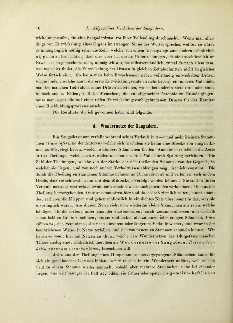 wickelungsstufen, die eine Saugaderdrüse vor ihrer Vollendung durchmacht. Wenn man aller- dings von Entwickelung eines Organs im strengen Sinne des Wortes sprechen wollte, so würde es unumgänglich nothig sein, die Zeit, welche von einem Uehergange zum andern erforderlich ist, genau zu heobachten; dass dies aber bei unsern Untersuchungen, da sie ausschliesslich an Erwachsenen gemacht wurden, unmöglich war, ist selbstverständlich, zumal da nach allem dem, was man hier findet, die Entwickelung der Drüsen in gleichen Zeitabschnitten nicht in gleicher W eise fortschreitet. So kann man beim Erwachsenen neben vollständig entwickelten Drüsen solche finden, welche kaum die erste Entwickelungsstufe erreicht haben; ein anderes Mal findet man bei manchen Individuen keine Drüsen an Stellen, wo sie bei anderen stets vorhanden sind; in noch andern Fällen, z. E. bei Menschen, die an allgemeiner Atrophie zu Grunde gingen, muss man sogar die auf einer tiefen Entwickelungsstufe gefundenen Drüsen für das Resultat eines Rückbildungsprocesses ansehen. Die Resultate, die ich gewonnen habe, sind folgende. A. Wundernetze der Saugadern. Ein Saugaderstamm zerfällt während seines Verlaufs in 2—7 und mehr kleinere Stämm- chen (Vasa inferentia der Autoren) welche sich, nachdem sie kaum eine Strecke von einigen Li- nien zurückgelegt haben, wieder in dünnere Stämmchen theilen. Aus diesen entstehen die Aeste dritter Theilung, welche sich zuweilen noch zum vierten Male durch Spaltung verfeinern. Die Zahl der Theilungen, welche von der Stärke der sich theilenden Stämme, von der Gegend, in welcher sie liegen, und von noch andern Verhältnissen abhängen mag, ist nicht constant. Die durch die Theilung entstandenen Stämme nehmen an Dicke rasch ab und verfeinern sich in dem Grade, dass sie schliesslich nur mit dem Mikroskope verfolgt werden können. Sie sind in ihrem Verlaufe meistens gestreckt, obwohl sie ausnahmsweise auch gewunden Vorkommen. Die aus der Theilung hervorgehenden Aeste anastomosiren hier und da, jedoch ziemlich selten, unter einan- der, verlieren die Klappen und gehen schliesslich in ein dichtes Netz über, somit in das, was sie ursprünglich waren. Aus diesem Netze sieht man wiederum kleine Stämmchen austreten, welche häufiger, als die ersten, unter einander anastomosiren, rasch zusammenfliessen und deshalb schon bald an Breite zunehmen, bis sie schliesslich alle zu einem oder einigen Stämmen, Vasa ejferentia, sich vereinigen, die nach kürzerem oder längerem Verlaufe wieder, und zwar in der beschriebenen Weise, iu Netze zerfallen, und sich von neuem zu Stämmen sammeln können. Wir haben es somit hiermit Netzen zu thun, welche den Wundernetzen der Blutgefässe mancher Thiere analog sind, weshalb ich dieselben als Wundernetze der Saugadern, Retia mira- hilia vasorum resorheniium, bezeichnen will. Jedes aus der Theilung eines Hauptstammes hervorgegangene Stämmchen kann für sich ein geschlossenes Ganzes bilden, sofern es sich in ein Wundernetz auflöst, welches sich bald zu einem Stamme wieder sammelt; sobald aber mehrere Stämmchen nahe bei einander liegen, was weit häufiger der Fall ist, bilden sie früher oder später ein gemeinschaftliches