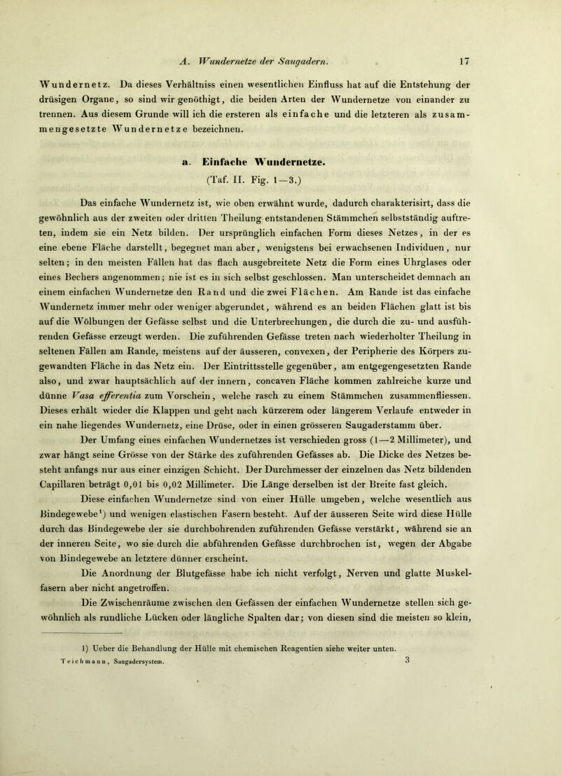 Wundernetz. Da dieses Verhältniss einen wesentlichen Einfluss hat auf die Entstehung der drüsigen Organe, so sind wir genöthigt, die beiden Arten der Wundernetze von einander zu trennen. Aus diesem Grunde will ich die ersteren als einfache und die letzteren als zusam- mengesetzte Wundernetze bezeichnen. a. Einfache Wunderiietze. (Taf. II. Fig. 1—3.) Das einfache Wundernetz ist, wie oben erwähnt wurde, dadurch charakterisirt, dass die gewöhnlich aus der zweiten oder dritten Theilung entstandenen Stämmchen selbstständig auftre- ten, indem sie ein Netz bilden. Der ursprünglich einfachen Form dieses Netzes, in der es eine ebene Fläche darstellt, begegnet man aber, wenigstens bei erwachsenen Individuen, nur selten; in den meisten Fällen hat das flach ausgebreitete Netz die Form eines Uhrglases oder eines Bechers angenommen; nie ist es in sich selbst geschlossen. Man unterscheidet demnach an einem einfachen Wundernetze den Rand und die zwei Flächen. Am Rande ist das einfache Wundernetz immer mehr oder weniger abgerundet, Avährend es an beiden Flächen glatt ist bis auf die Wölbungen der Gefässe selbst und die Unterbrechungen, die durch die zu- und ausfüh- renden Gefässe erzeugt werden. Die zuführenden Gefässe treten nach wiederholter Theilung in seltenen Fällen am Rande, meistens auf der äusseren, convexen, der Peripherie des Körpers zu- gewandten Fläche in das Netz ein. Der Eintrittsstelle gegenüber, am entgegengesetzten Rande also, und zwar hauptsächlich auf derinnern, concaven Fläche kommen zahlreiche kurze und dünne Vasa zum Vorschein, w^elche rasch zu einem Stämmchen zusammenfliessen. Dieses erhält wieder die Klappen und geht nach kürzerem oder längerem Verlaufe entweder in ein nahe liegendes Wundernetz, eine Drüse, oder in einen grösseren Saugaderstamm über. Der Umfang eines einfachen Wundernetzes ist verschieden gross (1—2 Millimeter), und zwar hängt seine Grösse von der Stärke des zuführenden Gefässes ab. Die Dicke des Netzes be- steht anfangs nur aus einer einzigen Schicht. Der Durchmesser der einzelnen das Netz bildenden Capillaren beträgt 0,01 bis 0,02 Millimeter. Die Länge derselben ist der Breite fast gleich. Diese einfachen Wundernetze sind von einer Hülle umgeben, welche wesentlich aus Bindegewebe^) und wenigen elastischen Fasern besteht. Auf der äusseren Seite wird diese Hülle durcli das Bindegewebe der sie durchbohrenden zuführenden Gefässe verstärkt, während sie an der inneren Seite, wo sie durch die abführenden Gefässe durchbrochen ist, wegen der Abgabe von Bindegewebe an letztere dünner erscheint. Die Anordnung der Blutgefässe habe ich nicht verfolgt, Nerven und glatte Muskel- fasern aber nicht angetroffen. Die Zwischenräume zwischen den Gefässen der einfachen Wundernetze stellen sich ge- wöhnlich als rundliche Lücken oder längliche Spalten dar; von diesen sind die meisten so klein. 1) lieber die Behandlung der Hülle mit chemischen Reagentien siehe weiter unten. T e i c h in a ini, Saugadersyslein.