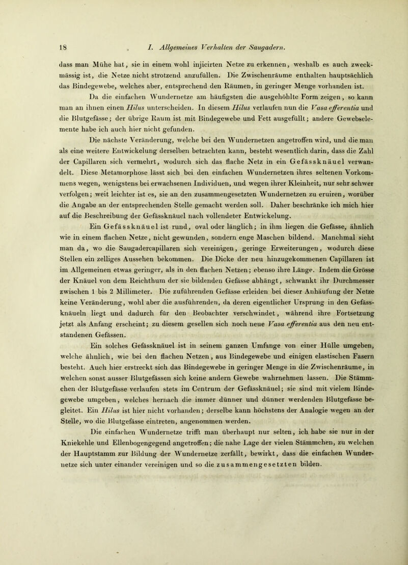 dass man Mühe hat, sie in einem wohl injicirten Netze zu erkennen, weshalb es auch zweck- mässig ist, die Netze nicht strotzend anzufüllen. Die Zwischenräume enthalten hauptsächlich das Bindegewebe, welches aber, entsprechend den Räumen, in geringer Menge vorhanden ist. Da die einfachen Wundernetze am häufigsten die ausgehöhlte Form zeigen, so kann man an ihnen einen Hilus unterscheiden. In diesem verlaufen nun die Vasaefferentianmi die Blutgefässe; der übrige Raum ist mit Bindegewebe und Fett ausgefüllt; andere Gewebsele- mente habe ich auch hier nicht gefunden. Die nächste Veränderung, welche bei den Wundernetzen angetroffen wird, und die man als eine weitere Entwickelung derselben betrachten kann, besteht wesentlich darin, dass die Zahl der Capillaren sich vermehrt, wodurch sich das flache Netz in ein Gefässknäuel verwan- delt. Diese Metamorphose lässt sich bei den einfachen Wundernetzen ihres seltenen Vorkom- mens wegen, wenigstens bei erwachsenen Individuen, und wegen ihrer Kleinheit, nur sehr schwer verfolgen; weit leichter ist es, sie an den zusammengesetzten Wundernetzen zu eruiren, worüber die Angabe an der entsprechenden Stelle gemacht werden soll. Daher beschränke ich mich hier auf die Beschreibung der Gefässknäuel nach vollendeter Entwickelung. Ein Gefässknäuel ist rund, oval oder länglich; in ihm liegen die Gefässe, ähnlich wie in einem flachen Netze, nicht gewunden, sondern enge Maschen bildend. Manchmal sieht man da, wo die Saugadercapillaren sich vereinigen, geringe Erweiterungen, wodurch diese Stellen ein zelliges Aussehen bekommen. Die Dicke der neu hinzugekommenen Capillaren ist im Allgemeinen etwas geringer, als in den flachen Netzen; ebenso ihre Länge. Indem die Grösse der Knäuel von dem Reichthum der sie bildenden Gefässe abhängt, schwankt ihr Durchmesser zwischen 1 bis 2 Millimeter. Die zuführenden Gefässe erleiden bei dieser Anhäufung der Netze keine Veränderung, wohl aber die ausführenden, da deren eigentlicher Ursprung in den Gefäss- knäueln liegt und dadurch für den Beobachter verschwindet, während ihre Fortsetzung jetzt als Anfang erscheint; zu diesem gesellen sich noch neue Vasa effereniia aus den neu ent- standenen Gefässen. Ein solches Gefässknäuel ist in seinem ganzen Umfange von einer Hülle umgeben, welche ähnlich, wie bei den flachen Netzen, aus Bindegewebe und einigen elastischen Fasern besteht. Auch hier erstreckt sich das Bindegewebe in geringer Menge in die Zwischenräume, in welchen sonst ausser Blutgefässen sich keine andern Gewebe wahrnehmen lassen. Die Stämm- chen der Blutgefässe verlaufen stets im Centrum der Gefässknäuel; sie sind mit vielem Binde- gewebe umgeben, welches hernach die immer dünner und dünner werdenden Blutgefässe be- gleitet. Ein Hilus ist hier nicht vorhanden; derselbe kann höchstens der Analogie wegen an der Stelle, wo die Blutgefässe eintreten, angenommen werden. Die einfachen Wundernetze trifft man überhaupt nur selten, ich habe sie nur in der Kniekehle und Ellenbogengegend angetroffen; die nahe Lage der vielen Stämmchen, zu welchen der Hauptstamm zur Bildung der Wundernetze zerfällt, bewirkt, dass die einfachen Wunder- netze sich unter einander vereinigen und so die zusammengesetzten bilden.