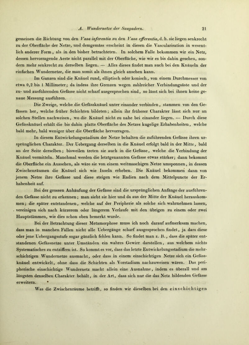 gemeinen die Richtung von den Vasa inferentia zu den Vasa efferentia, d. h. sie liegen senkrecht zu der Oberfläche der Netze, und demgemäss erscheint in diesen die Vascularisation in wesent- lich anderer Form, als in den bisher betrachteten. In solchem Falle bekommen wir ein Netz, dessen hervorragende Aeste nicht parallel mit der Oberfläche, wie wir es bis dahin gesehen, son- dern mehr senkrecht zu derselben liegen. — Alles dieses findet man auch bei den Knäueln der einfachen Wundernetze, die man somit als ihnen gleich ansehen kann. Im Ganzen sind die Knäuel rund, elliptisch oder konisch, von einem Durchmesser von etwa 0,2 bis 1 Millimeter; da indess ihre Grenzen wegen zahlreicher Verbindungsäste und der zu- und ausführenden Gefässe nicht scharf ausgesprochen sind, so lässt sich bei ihnen keine ge- naue Messung ausführen. Die Zweige, welche die Gefässknäuel unter einander verbinden, stammen von den Ge- fässen her, welche früher Schichten bildeten; allein ihr früherer Charakter lässt sich nur an solchen Stellen nachweisen, wm die Knäuel nicht zu nahe bei einander liegen. — Durch diese Gefässknäuel erhält die bis dahin platte Oberfläche des Netzes kugelige Erhabenheiten, welche bald mehr, bald weniger über die Oberfläche hervorragen. In diesem Entwickelungsstadium der Netze behalten die zuführenden Gefässe ihren ur- sprünglichen Charakter. Der Uebergang derselben in die Knäuel erfolgt bald in der Mitte, bald an der Seite derselben; bisweilen treten sie auch in die Gefässe, welche die Verbindung der Knäuel vermitteln. Manchmal werden die letztgenannten Gefässe etwas stärker; dann bekommt die Oberfläche ein Aussehen, als wäre sie von einem weitmaschigen Netze umsponnen, in dessen Zwischenräumen die Knäuel sich wie Inseln erheben. Die Knäuel bekommen dann von jenem Netze ihre Gefässe und diese steigen wie Radien nach dem Mittelpuncte der Er- habenheit auf. Ilei der grossen Anhäufung der Gefässe sind die ursprünglichen Anfänge der ausführen- den Gefässe nicht zu erkennen; man sieht sie hier und da aus der Mitte der Knäuel herauskom- men ; die später entstandenen, welche auf der Peripherie als solche sich wahrnehmen lassen, . vereinigen sich nach kürzerem oder längerem Verlaufe mit den übrigen zu einem oder zwei Hauptstämmen, wie dies schon oben bemerkt wurde. Bei der Betrachtung dieser Metamorphose muss ich noch darauf aufmerksam machen, dass man in manchen Fällen nicht alle Uebergänge scharf ausgesprochen findet, ja dass diese oder jene Uebergangsstufe sogar gänzlich fehlen kann. So findet man z. B., dass die später ent- standenen Gefässnetze unter Umständen ein wahres Gewirr darstellen, aus welchem nichts Systematisches zu entzifiern ist. So kommt es vor, dass das letzte Entwickelungsstadium die mehr- schichtigen Wundernetze ausmacht, oder dass in einem einschichtigen Netze sich ein Geföss- knäuel entwickelt, ohne dass die Schichten als Vorstadium nachzuweisen wären. Das peri- pherische einschichtige Wundernetz macht allein eine Ausnahme, indem es überall und am längsten denselben Charakter behält, in der Art, dass sich nur die das Netz bildenden Gefässe erweitern. • Was die Zwischenräume betritft, so finden wir dieselben bei den einschichtigen