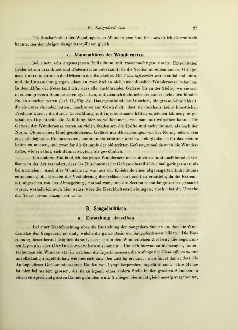Die Beschaffenheit def Wandungen der Wundernetze fand ich, soweit ich sie ermitteln konnte, der der übrigen Saugadercapillaren gleich. c. Abnormitäten der Wundernetze. Bei einem sehr abgemagerten Individuum mit wassersüchtigen untern Extremitäten (leider ist mir Krankheit und Todesursache unbekannt, da die Section an einem andern Orte ge- macht war) injicirte ich die Drüsen in der Kniekehle. Die Vasa inferentia waren auffallend dünn, und die Untersuchung ergab, dass an zwei Stellen sich ausschliesslich Wundernetze befanden. In dem Hilus der Netze fand ich, dass alle ausführenden Gefässe bis zu der Stelle, wo sie sich in einem grossem Stamme vereinigt hatten, mit ziemlich dicht neben einander stehenden blinden Enden versehen waren (Taf. II, Fig. 5). Das eigenthümliche Aussehen, die grosse Aehnlichkeit, die sie unter einander hatten, machte es zur Gewissheit, dass sie durchaus keine künstlichen Producte waren, die durch Ueberfüllung mit Injectionsmasse hätten entstehen können; es ge- schah im Gegentheile die Anfüllung hier so vollkommen, wie man nur wünschen kann. Die Gefässe der Wundernetze waren au vielen Stellen um die Hälfte und mehr dünner, als nach der Norm. Ob nun diese blind geschlossenen Gefässe nur Abweichungen von der Norm, oder ob sie ein pathologisches Product waren, konnte nicht ermittelt werden. Ich glaube sie für das letztere halten zu müssen, und zwar für die Stümpfe der obliterirten Gefässe, zumal da auch die Wunder- netze, wie erwähnt, sich dünner zeigten, als gewöhnlich. Ein anderes Mal fand ich das ganze Wundernetz nebst allen zu- und ausführenden Ge- fässen in der Art verändert, dass der Durchmesser der Gefässe überall 4 bis 5 mal geringer war, als bei normalen. Auch dies Wundernetz war aus der Kniekehle eines abgemagerten Individuums entnommen; die Ursache der Veränderung der Gefässe war nicht zu ermitteln, da die Extremi- tät, abgesehen von der Abmagerung, normal war, und die Section schon lange vorher gemacht wurde, weshalb ich auch hier weder über die Krankheitserscheinungen, noch über die Ursache des Todes etwas anzugeben weiss. B. Sangaderdrüsen. a. Eiitstehiiiig derselben. Bei einer Nachforschung über die Entstehung der Saugadern findet man, dass die Wun- dernetze der Saugadern es sind, welche die ganze Basis der Saugaderdrüsen bilden. Die Ent- stehung dieser beruht lediglich darauf, dass sich in den Wundernetzen Zellen, die sogenann- ten Lymph- oder Chyluskörperchen ansammeln. Um sich hiervon zu überzeugen, unter- suche man ein Wundernetz, in welchem die Injectionsmasse die Anfänge der Vasa efferentia nur unvollständig ausgefüllt hat, wie dies sich zuw'eilen zufällig ereignet; man findet dann, dass die Anfänge dieser Gefässe mit wahren Haufen von Lymphkörperchen angefüllt sind. Ihre Menge ist hier bei weitem grösser, als sie an irgend einer andern Stelle in den grössten Stämmen in einem entsprechend grossen Raume gefunden wird. Sie liegen hier nicht gleichmässig ausgebreitet.