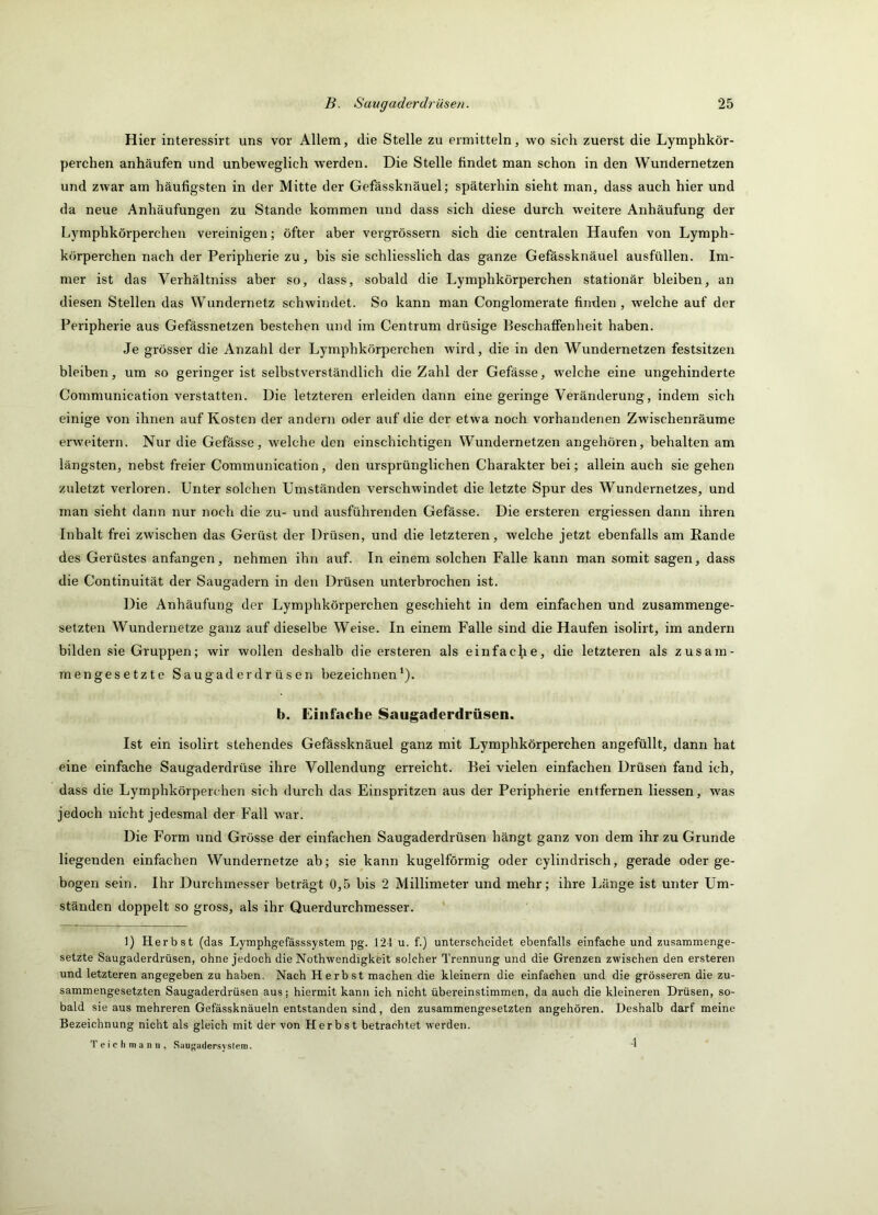 Hier interessirt uns vor Allem, die Stelle zu ermitteln, wo sich zuerst die Lymphkör- perchen anhäufen und unbeweglich werden. Die Stelle findet man schon in den Wundernetzen und zwar am häufigsten in der Mitte der Gefässknäuel; späterhin sieht man, dass auch hier und da neue Anhäufungen zu Stande kommen und dass sich diese durch weitere Anhäufung der Lymphkörperchen vereinigen; öfter aber vergrössern sich die centralen Haufen von Lymph- körperchen nach der Peripherie zu, bis sie schliesslich das ganze Gefässknäuel ausfüllen. Im- mer ist das Verhältniss aber so, dass, sobald die Lymphkörperchen stationär bleiben, an diesen Stellen das Wundernetz schwindet. So kann man Conglomerate finden , welche auf der Peripherie aus Gefässnetzen bestehen und im Centrum drüsige Beschaffenheit haben. Je grösser die Anzahl der Lymphkörperchen wird, die in den Wundernetzen festsitzen bleiben, um so geringer ist selbstverständlich die Zahl der Gefässe, welche eine ungehinderte Communication verstatten. Die letzteren erleiden dann eine geringe Veränderung, indem sich einige von ihnen auf Kosten der andern oder auf die der etwa noch vorhandenen Zwischenräume erweitern. Nur die Gefässe, welche den einschichtigen Wundernetzen angehören, behalten am längsten, nebst freier Communication, den ursprünglichen Charakter bei; allein auch sie gehen zuletzt verloren. Unter solchen Umständen verschwindet die letzte Spur des Wundernetzes, und man sieht dann nur noch die zu- und ausführenden Gefässe. Die ersteren ergiessen dann ihren Inhalt frei zwischen das Gerüst der Drüsen, und die letzteren, welche jetzt ebenfalls am Rande des Gerüstes anfangen, nehmen ihn auf. In einem solchen Falle kann man somit sagen, dass die Continuität der Saugadern in den Drüsen unterbrochen ist. Die Anhäufung der Lymphkörperchen geschieht in dem einfachen und zusammenge- setzten Wundernetze ganz auf dieselbe Weise. In einem Falle sind die Haufen isolirt, im andern bilden sie Gruppen; wir wollen deshalb die ersteren als einfac^ie, die letzteren als zusam- mengesetzte Saugaderdrüsen bezeichnen*). b. Einfache Saugaderdrüsen. Ist ein isolirt stehendes Gefässknäuel ganz mit Lymphkörperchen angefüllt, dann hat eine einfache Saugaderdrüse ihre Vollendung erreicht. Bei vielen einfachen Drüsen fand ich, dass die Lymphkörperchen sich durch das Einspritzen aus der Peripherie entfernen Hessen, was jedoch nicht jedesmal der Fall w^ar. Die Form und Grösse der einfachen Saugaderdrüsen hängt ganz von dem ihr zu Grunde liegenden einfachen Wundernetze ab; sie kann kugelförmig oder cylindrisch, gerade oder ge- bogen sein. Ihr Durchmesser beträgt 0,5 bis 2 Millimeter und mehr; ihre Länge ist unter Um- ständen doppelt so gross, als ihr Querdurchmesser. 1) Herbst (das Lymphgefässsystem pg. 124 u. f.) unterscheidet ebenfalls einfache und zusammenge- setzte Saugaderdrüsen, ohne jedoch die Nothwendigkeit solcher Trennung und die Grenzen zwischen den ersteren und letzteren angegeben zu haben. Nach Herbst machen die kleinern die einfachen und die grösseren die zu- sammengesetzten Saugaderdrüsen aus; hiermit kann ich nicht übereinstimmen, da auch die kleineren Drüsen, so- bald sie aus mehreren Gefässknäueln entstanden sind, den zusammengesetzten angehören. Deshalb darf meine Bezeichnung nicht als gleich mit der von Herbst betrachtet werden. T e i c h m a n n , Sauj^adersystem. 4