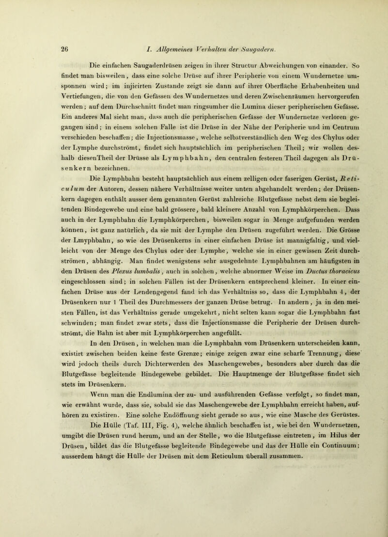 Die einfachen Saugaderdrüsen zeigen in ihrer Structur Abweichungen von einander. So findet man bisweilen, dass eine solche Drüse auf ihrer Peripherie von einem Wundernetze um- sponnen wird; im injicirten Zustande zeigt sie dann auf ihrer Oberfläche Erhabenheiten und Vertiefungen, die von den Gefässen des Wundernetzes und deren Zwischenräumen hervorgerufen werden; auf dem Durchschnitt findet man ringsumher die Lumina dieser peripherischen Gefässe. Ein anderes Mal sieht man, dass auch die peripherischen Gefässe der Wundernetze verloren ge- gangen sind; in einem solchen Falle ist die Drüse in der Nähe der Peripherie und im Centrum verschieden beschaff’en; die Injectionsmasse, welche selbstverständlich den Weg des Chylus oder der Lymphe durchströmt, findet sich hauptsächlich im peripherischen Theil; wir wollen des- halb diesenTheil der Drüsse als Lymphbahn, den centralen festeren Theil dagegen als Drü- senkern bezeichnen. Die Lymphbahn besteht hauptsächlich aus einem zelligen oder faserigen Gerüst, Reti- culum der Autoren, dessen nähere Verhältnisse weiter unten abgehandelt werden; der Drüsen- kern dagegen enthält ausser dem genannten Gerüst zahlreiche Blutgefässe nebst dem sie beglei- tenden Bindegewebe und eine bald grössere, bald kleinere Anzahl von Lymphkörperchen. Dass auch in der Lymphbahn die Lymphkörperchen, bisweilen sogar in Menge aufgefunden werden können, ist ganz natürlich, da sie mit der Lymphe den Drüsen zugeführt werden. Die Grösse der Lmyphbahn, so wie des Drüsenkerns in einer einfachen Drüse ist mannigfaltig, nnd viel- leicht von der Menge des Chylus oder der Lymphe, welche sie in einer gewissen Zeit durch- strömen, abhängig. Man findet wenigstens sehr ausgedehnte Lymphbahnen am häufigsten in den Drüsen des Plexus lumhalis, anch in solchen, welche abnormer Weise im Ductus thoracicus eingeschlossen sind; in solchen Fällen ist der Drüsenkern entsprechend kleiner. In einer ein- fachen Drüse aus der Lendengegend fand ich das Verhältniss so, dass die Lymphbahn 4, der Drüsenkern nur 1 Theil des Durchmessers der ganzen Drüse betrug. In andern, ja in den mei- sten Fällen, ist das Verhältniss gerade umgekehrt, nicht selten kann sogar die Lymphbahn fast schwinden; man findet zwar stets, dass die Injectionsmasse die Peripherie der Drüsen durch- strömt, die Bahn ist aber mit Lymphkörperchen angefüllt. In den Drüsen, in welchen man die Lymphbahn vom Drüsenkern unterscheiden kann, existirt zwischen beiden keine feste Grenze; einige zeigen zwar eine scharfe Trennung, diese wird jedoch theils durch Dichterwerden des Maschengewebes, besonders aber durch das die Blutgefässe begleitende Bindegewebe gebildet. Die Hauptmenge der Blutgefässe findet sich stets im Drüsenkern. Wenn man die Endlumina der zu- und ausführenden Gefässe verfolgt, so findet man, wie erwähnt wurde, dass sie, sobald sie das Maschengewebe der Lymphbahn erreicht haben, auf- hören zu existiren. Eine solche Endöffnung sieht gerade so aus, wie eine Masche des Gerüstes. Die Hülle (Taf. III, Fig. 4), welche ähnlich beschaffen ist, wie bei den Wundernetzen, umgibt die Drüsen rund herum, und an der Stelle, wo die Blutgefässe ein treten, im Hilus der Drüsen, bildet das die Blutgefässe begleitende Bindegewebe und das der Hülle ein Continuum; ausserdem hängt die Hülle der Drüsen mit dem Reticulum überall zusammen.
