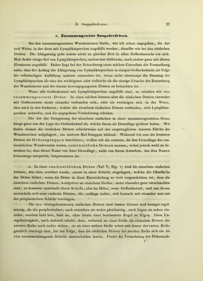 c. Zusammengesetzte 8augaderdi*üsen. Kei den zusammengesetzten Wundernetzen bleibt, wie ich schon angegeben, die Art und Weise, in der diese mit Lymphkörperchen angefüllt werden , dieselbe wie bei den einfachen Drüsen. Die Ablagerung geht indess nicht zu gleicher Zeit in allen Gefässknäueln vor sich. Man findet einige frei von Lymphkörperchen, andere nur theilweise, noch andere ganz mit diesen Elementen angefüllt. Daher liegt bei der l^etrachtung eines solchen Convoluts die Vermuthung nahe, dass der Anfang der Ablagerung von Lymphkörperchen in einigen Gefässknäueln als Folge der vollständigen Anfüllung anderer anzusehen ist, wenn nicht überhaupt die Stauung der Lymphkörperchen als eine der wichtigsten oder vielleicht als die einzige Ursache der Entstehung der Wundernetze und der daraus hervorgegangenen Drüsen zu betrachten ist. Wenn alle Gefässknäuel mit Lymphkörperchen angefüllt sind, so erhalten wir eine zusammengesetzte Drüse. In einer solchen können aber die einfachen Drüsen entweder mit Gefässnetzen unter einander verbunden sein, oder sie vereinigen sich in der Weise, dass auch in den Gefässen, welche die einzelnen einfachen Drüsen verbinden, sich Lymphkör- perchen anhäufen, und die angegebene Veränderung erleiden. Die Art der Gruppirung der einzelnen einfachen in einer zusammengesetzten Drüse hängt ganz von der Lage der Gefässknäuel ab, welche ihnen als Grundlage gedient haben. Wir finden einmal die einfachen Drüsen schichtweise auf der ursprünglichen inneren Fläche des Wundernetzes aufgelagert, ein anderes Mal Gruppen bildend. Während wir nun die letzteren Drüsen als Drüsengruppen bezeichnen, wollen wir die ersteren, da ihre Grundlage die con- tinuirlichen Wundernetze waren, c on t in uir li ch e Drüsen nennen, wobei jedoch wohl zu be- merken ist, dass dieser Name von ihrer Grundlage, nicht von ihrem Aussehen, das dem Namen keineswegs entspricht, hergenommen ist. a. In einer continuirlichen Drüse (Taf. V, Fig. 1) sind die einzelnen einfachen Drüsen, wie oben erwähnt wurde, zuerst in einer Schicht eingelagert, welche die Oberfläche der Drüse bildet; wenn die Drüse in ihrer Entwickelung so weit vorgeschritten ist, dass die einzelnen einfachen Drüsen, wenigstens an einzelnen Stellen, unter einander ganz verschmolzen sind, so kommen unterhalb dieser Schicht, also im Hilus, neue Gefässknäuel, und aus diesen entwickeln sich neue einfache Drüsen, die, anfangs isolirt, sich hernach mit einander und mit der peripherischen Schicht vereinigen. Die neu hinzugekommenen einfachen Drüsen sind immer kleiner und weniger regel- mässig, als die peripherischen; auch entstehen sie weder gleichzeitig, noch liegen sie neben ein- ander, sondern bald hier, bald da, ohne hierin einer bestimmten Regel zu folgen. Diese Un- regelmässigkeit, noch dadurch erhöht, dass, während an einer Stelle die einfachen Drüsen der zweiten Reihe noch isolirt stehen, sie an einer andern Stelle schon mit denen der ersten Reihe gänzlich vereinigt sind, hat zur Folge, dass die einfachen Drüsen der zweiten Reihe sich nie als eine zusammenhängende Schicht unterscheiden lassen. Findet die Vermehrung der Drüsensub- 4*