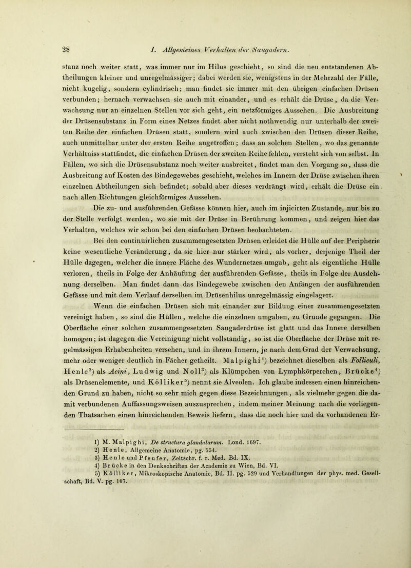 stanz noch weiter statt, was immer nur im Hilus geschieht, so sind die neu entstandenen Ab- theilungen kleiner und unregelmässiger; dabei werden sie, wenigstens in der Mehrzahl der Fälle, nicht kugelig, sondern cylindrisch; man findet sie immer mit den übrigen einfachen Drüsen verbunden; hernach verwachsen sie auch mit einander, und es erhält die Drüse, da die Ver- wachsung nur an einzelnen Stellen vor sich geht, ein netzförmiges Aussehen. Die Ausbreitung der Drüsensubstanz in Form eines Netzes findet aber nicht nothwendig nur unterhalb der zwei- ten Reihe der einfachen Drüsen statt, sondern wird auch zwischen den Drüsen dieser Reihe, auch unmittelbar unter der ersten Reihe angetroffen; dass an solchen Stellen, wo das genannte Verhältniss stattfindet, die einfachen Drüsen der zweiten Reihe fehlen, versteht sich von selbst. In Fällen, wo sich die Drüsensubstanz noch weiter ausbreitet, findet man den Vorgang so, dass die Ausbreitung auf Kosten des Bindegewebes geschieht, welches im Innern der Drüse zwischen ihren einzelnen Abtheilungen sich befindet; sobald aber dieses verdrängt wird, erhält die Drüse ein nach allen Richtungen gleichförmiges Aussehen. Die zu- und ausführenden Gefässe können hier, auch im injicirten Zustande, nur bis zu der Stelle verfolgt werden, wo sie mit der Drüse in Berührung kommen, und zeigen hier das Verhalten, w'elches wir schon bei den einfachen Drüsen beobachteten. Bei den continuirlichen zusammengesetzten Drüsen erleidet die Hülle auf der Peripherie keine wesentliche Veränderung, da sie hier nur stärker wird, als vorher, derjenige Theil der Hülle dagegen, welcher die innere Häche des Wundernetzes umgab, geht als eigentliche Hülle verloren, theils in Folge der Anhäufung der ausführenden Gefässe, theils in Folge der Ausdeh- nung derselben. Man findet dann das Bindegewebe zwischen den Anfängen der ausführenden Gefässe und mit dem Verlauf derselben im Drüsenhilus unregelmässig eingelagert. Wenn die einfachen Drüsen sich mit einander zur Bildung einer zusammengesetzten vereinigt haben, so sind die Hüllen, welche die einzelnen umgaben, zu Grunde gegangen. Die Oberfläche einer solchen zusammengesetzten Saugaderdrüse ist glatt und das Innere derselben homogen; ist dagegen die Vereinigung nicht vollständig, so ist die Oberfläche der Drüse mit re- gelmässigen Erhabenheiten versehen, und in ihrem Innern, je nach dem Grad der Verwachsung, mehr oder weniger deutlich in Fächer getheilt. Malpighi*) bezeichnet dieselben als Folliculi, Henle^) als Acini, Ludwig und NolP) als Klümpchen von Lymphkörperchen, Brücke^) als Drüsenelemente, und Kölliker®) nennt sie Alveolen. Ich glaube indessen einen hinreichen- den Grund zu haben, nicht so sehr mich gegen diese Bezeichnungen, als vielmehr gegen die da- mit verbundenen Auffassungsweisen auszusprechen, indem meiner Meinung nach die vorliegen- den Thatsachen einen hinreichenden Beweis liefern, dass die noch hier und da vorhandenen Er- 1) M. Malpighi, De structura glandidarum. Lond. 1697. 2) Henle, Allgemeine Anatomie, pg. 554. 3) Henle und Pfeufer, Zeitschr. f. r. Med. Bd. IX. 4) Brücke in den Denkschriften der Academie zu Wien, Bd. VI. 5) Kölliker, Mikroskopische Anatomie, Bd. II. pg. 529 und Verhandlungen der phys. med. Gesell- schaft, Bd. V. pg. 107.