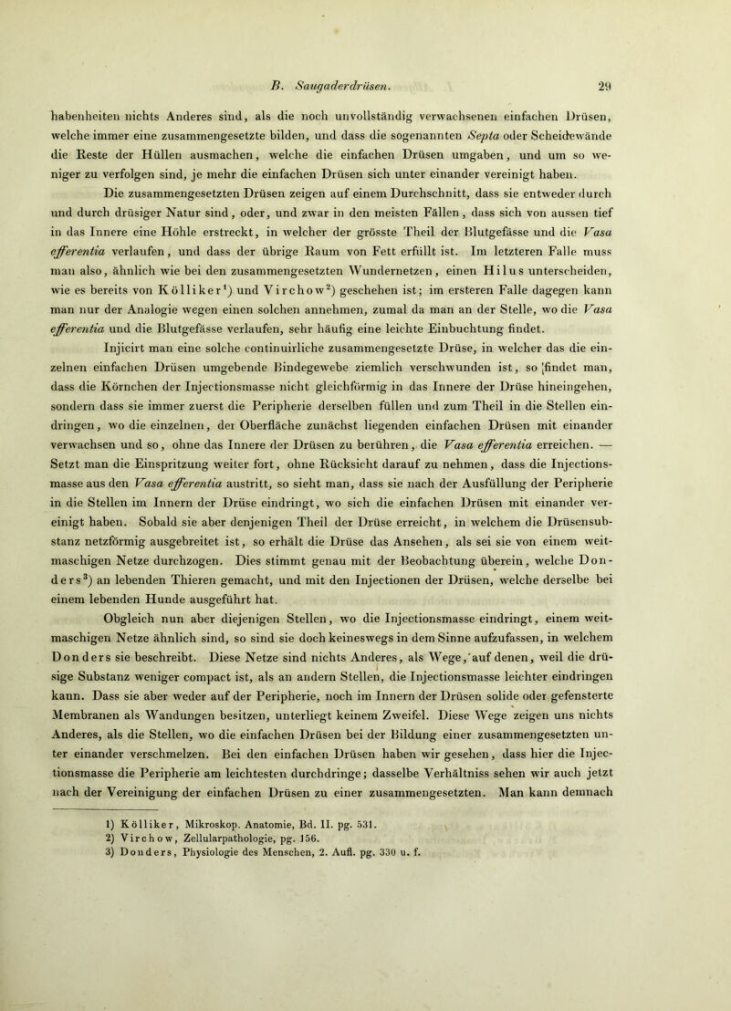 habenheiten nichts Anderes sind, als die noch unvollständig verwachsenen einfachen Drüsen, welche immer eine zusammengesetzte bilden, und dass die sogenannten Sepia oder Scheidewände die Reste der Hüllen ausmachen, welche die einfachen Drüsen umgaben, und um so we- niger zu verfolgen sind, je mehr die einfachen Drüsen sich unter einander vereinigt haben. Die zusammengesetzten Drüsen zeigen auf einem Durchschnitt, dass sie entweder durch und durch drüsiger Natur sind, oder, und zwar in den meisten Fällen, dass sich von aussen tief in das Innere eine Höhle erstreckt, in welcher der grösste Theil der Blutgefässe und die Vasa efferentia verlaufen, und dass der übrige Raum von Fett erfüllt ist. Im letzteren Falle muss man also, ähnlich wie bei den zusammengesetzten Wundernetzen, einen Hilus unterscheiden, wie es bereits von Kölliker^) und Virchow^) geschehen ist; im ersteren Falle dagegen kann man nur der Analogie wegen einen solchen annehmen, zumal da man an der Stelle, wo die Vasa efferentia und die Blutgefässe verlaufen, sehr häufig eine leichte Einbuchtung findet. Injicirt man eine solche continuirliche zusammengesetzte Drüse, in welcher das die ein- zelnen einfachen Drüsen umgebende Bindegewebe ziemlich verschwunden ist, so [findet man, dass die Körnchen der Injectionsniasse nicht gleichförmig in das Innere der Drüse hineingehen, sondern dass sie immer zuerst die Peripherie derselben füllen und zum Theil in die Stellen ein- dringen, wo die einzelnen, der Oberfläche zunächst liegenden einfachen Drüsen mit einander verwachsen und so, ohne das Innere der Drüsen zu berühren, die Vasa efferentia erreichen. — Setzt man die Einspritzung weiter fort, ohne Rücksicht darauf zu nehmen, dass die Injections- masse aus den Vasa efferentia austritt, so sieht man, dass sie nach der Ausfüllung der Peripherie in die Stellen im Innern der Drüse eindringt, wo sich die einfachen Drüsen mit einander ver- einigt haben. Sobald sie aber denjenigen Theil der Drüse erreicht, in welchem die Drüsensub- stanz netzförmig ausgebreitet ist, so erhält die Drüse das Ansehen, als sei sie von einem weit- maschigen Netze durchzogen. Dies stimmt genau mit der Beobachtung überein, welche Don- ders®) an lebenden Thieren gemacht, und mit den Injectionen der Drüsen, welche derselbe bei einem lebenden Hunde ausgeführt hat. Obgleich nun aber diejenigen Stellen, wo die Injectionsmasse eindringt, einem weit- maschigen Netze ähnlich sind, so sind sie doch keineswegs in dem Sinne aufzufassen, in welchem Donders sie beschreibt. Diese Netze sind nichts Anderes, als Wege,'auf denen, weil die drü- * . . . . . . sige Substanz weniger compact ist, als an andern Stellen, die Injectionsmasse leichter eindnngen kann. Dass sie aber weder auf der Peripherie, noch im Innern der Drüsen solide oder gefensterte Membranen als Wandungen besitzen, unterliegt keinem Zweifel. Diese Wege zeigen uns nichts Anderes, als die Stellen, wo die einfachen Drüsen bei der Bildung einer zusammengesetzten un- ter einander verschmelzen. Bei den einfachen Drüsen haben wir gesehen, dass hier die Injec- tionsmasse die Peripherie am leichtesten durchdringe; dasselbe Verhältniss sehen wir auch jetzt nach der Vereinigung der einfachen Drüsen zu einer zusammengesetzten. Man kann demnach 1) Kölliker, Mikroskop. Anatomie, Bd. II. pg. .531. 2) Virchow, Zellularpathologie, pg. 156.