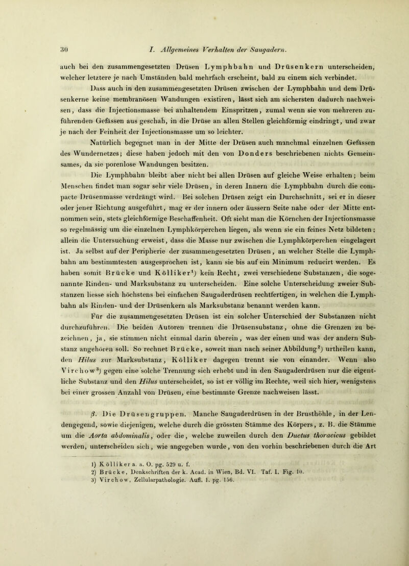 auch bei den zusammengesetzten Drüsen Lymphbahn und Drüsenkern unterscheiden, welcher letztere je nach Umständen bald mehrfach erscheint, bald zu einem sich verbindet. Dass auch in den zusammengesetzten Drüsen zwischen der Lymphbahn und dem Drü- senkerne keine membranösen Wandungen existiren, lässt sich am sichersten dadurch nachwei- sen, dass die Injectionsmasse bei anhaltendem Einspritzen, zumal wenn sie von mehreren zu- führenden Gefässen aus geschah, in die Drüse an allen Stellen gleichförmig eindringt, und zwar je nach der Feinheit der Injectionsmasse um so leichter. Natürlich begegnet man in der Mitte der Drüsen auch manchmal einzelnen Gefässen des Wundernetzes; diese haben jedoch mit den von Donders beschriebenen nichts Gemein- sames, da sie porenlose Wandungen besitzen. Die Lymphbahn bleibt aber nicht bei allen Drüsen auf gleiche Weise erhalten; beim .Menschen findet man sogar sehr viele Drüsen, in deren Innern die Lymphbahn durch die com- pacte Drüsenmasse verdrängt wird. Bei solchen Drüsen zeigt ein Durchschnitt, sei er in dieser oder jener Richtung ausgeführt, mag er der Innern oder äussern Seite nahe oder der Mitte ent- nommen sein, stets gleichförmige Beschaffenheit. Oft sieht man die Körnchen der Injectionsmasse so regelmässig um die einzelnen Lymphkörperchen liegen, als wenn sie ein feines Netz bildeten; allein die Untersuchung erweist, dass die Masse nur zwischen die Lymphkörperchen eingelagert ist. Ja selbst auf der Peripherie der zusammengesetzten Drüsen, an welcher Stelle die Lymph- bahn am bestimmtesten ausgesprochen ist, kann sie bis auf ein Minimum reducirt werden. Es haben somit Brücke und Kölliker^) kein Recht, zwei verschiedene Substanzen, die soge- nannte Rinden- und Marksubstanz zu unterscheiden. Eine solche Unterscheidung zweier Sub- stanzen Hesse sich höchstens bei einfachen Saugaderdrüsen rechtfertigen, in welchen die Lymph- bahn als Rinden- und der Drüsenkern als Marksubstanz benannt werden kann. Für die zusammengesetzten Drüsen ist ein solcher Unterschied der Substanzen nicht durchzuführeu. Die beiden Autoren trennen die Drüsensubstanz, ohne die Grenzen zu be- zeichnen , ja, sie stimmen nicht einmal darin überein, was der einen und Avas der andern Sub- stanz angehören soll. So rechnet Brücke, soweit man nach seiner Abbildung*) urtheilen kann, den Hilus zur Marksubstanz, Kölliker dagegen trennt sie von einander. Wenn also Virchow“) gegen eine solche Trennung sich erhebt und in den Saugaderdrüsen nur die eigent- liche Substanz und den Hilus unterscheidet, so ist er völlig im Rechte, weil sich hier, wenigstens bei einer grossen Anzahl von Drüsen, eine bestimmte Grenze nachweisen lässt. ß. Die Dr ü sen g ruppen. Manche Saugaderdrüsen in der Brusthöhle, in der Len- dengegend, sowie diejenigen, welche durch die grössten Stämme des Körpers, z. B. die Stämme um die Aorta abdominalis, oder die, welche zuweilen durch den Ductus thoracicus gebildet Averden, unterscheiden sich, wie angegeben wurde, von den vorhin beschriebenen durch die Art 1) Kölliker a. a. O. pg. 529 u. f. 2) Brücke, Denkschriften der k. Acad. in Wien, Bd. VI. Taf. 1. Fig. 10. 'S) Virchow, Zellularpathologie. Aufl. 1. pg. 156.
