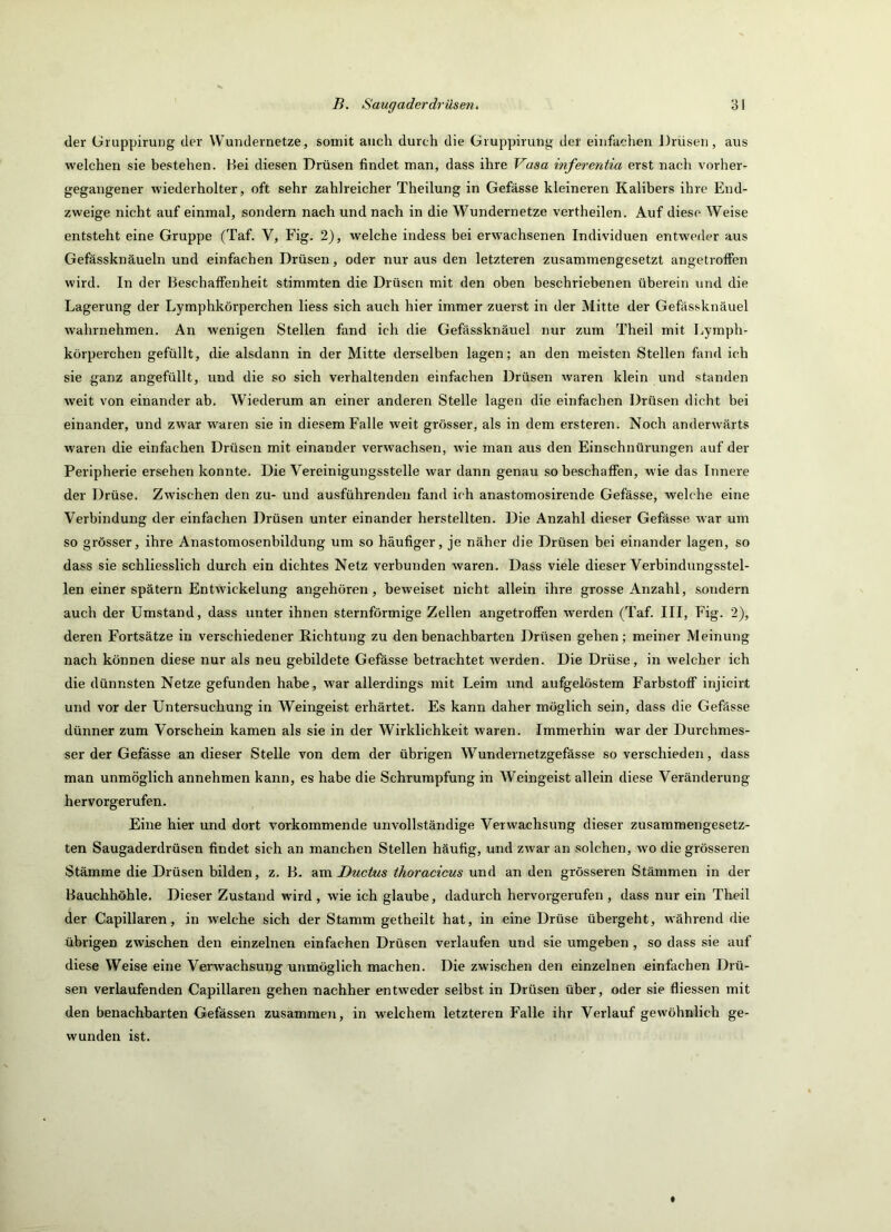 der üruppirung der Wundernetze, somit auch durch die Gruppirung der einfachen Drüsen, aus welchen sie bestehen. Hei diesen Drüsen findet man, dass ihre Vasa inferentia erst nach vorher- gegangener wiederholter, oft sehr zahlreicher Theilung in Gefässe kleineren Kalibers ihre End- zweige nicht auf einmal, sondern nach und nach in die Wundernetze vertheilen. Auf diese Weise entsteht eine Gruppe (Taf. V, Fig. 2), welche indess bei erwachsenen Individuen entweder aus Gefässknäueln und einfachen Drüsen, oder nur aus den letzteren zusammengesetzt angetroffen wird. In der Beschaffenheit stimmten die Drüsen mit den oben beschriebenen überein und die Lagerung der Lymphkörperchen liess sich auch hier immer zuerst in der Mitte der Gefässknäuel wahrnehmen. An wenigen Stellen fand ich die Gefässknäuel nur zum Theil mit Lymph- körperchen gefüllt, die alsdann in der Mitte derselben lagen; an den meisten Stellen fand ich sie ganz angefüllt, und die so sich verhaltenden einfachen Drüsen waren klein und standen weit von einander ab. Wiederum an einer anderen Stelle lagen die einfachen Drüsen dicht bei einander, und zwar waren sie in diesem Falle weit grösser, als in dem ersteren. Noch anderwärts waren die einfachen Drüsen mit einander verwachsen, wie man aus den Einschnürungen auf der Peripherie ersehen konnte. Die Vereinigungsstelle war dann genau so beschaffen, wie das Innere der Drüse. Zwischen den zu- und ausführendeii fand ich anastomosirende Gefässe, welche eine Verbindung der einfachen Drüsen unter einander herstellten. Die Anzahl dieser Gefässe war um so grösser, ihre Anastomosenbildung um so häufiger, je näher die Drüsen bei einander lagen, so dass sie schliesslich durch ein dichtes Netz verbunden waren. Dass viele dieser Verbindungsstel- len einer spätem Entwickelung angehören, beweiset nicht allein ihre grosse Anzahl, sondern auch der Umstand, dass unter ihnen sternförmige Zellen angetroffen werden (Taf. III, Fig. 2), deren Fortsätze in verschiedener Richtung zu den benachbarten Drüsen gehen; meiner Meinung nach können diese nur als neu gebildete Gefässe betrachtet werden. Die Drüse, in welcher ich die dünnsten Netze gefunden habe, war allerdings mit Leim und aufgelöstem Farbstoff injicirt und vor der Untersuchung in Weingeist erhärtet. Es kann daher möglich sein, dass die Gefässe dünner zum Vorschein kamen als sie in der Wirklichkeit waren. Immerhin war der Durchmes- ser der Gefässe an dieser Stelle von dem der übrigen Wundernetzgefässe so verschieden, dass man unmöglich annehmen kann, es habe die Schrumpfung in Weingeist allein diese Veränderung hervorgerufen- Eine hier und dort vorkommende unvollständige Verwachsung dieser zusammengesetz- ten Saugaderdrüsen findet sich an manchen Stellen häufig, und zwar an solchen, wo die grösseren Stämme die Drüsen bilden, z. B. Ductus thoracicus und an den grösseren Stämmen in der Bauchhöhle. Dieser Zustand wird , wie ich glaube, dadurch hervorgerufen , dass nur ein Theil der Capillaren, in welche sich der Stamm getheilt hat, in eine Drüse übergeht, während die übrigen zwischen den einzelnen einfachen Drüsen verlaufen und sie umgeben, so dass sie auf diese Weise eine Verwachsunsr unmöglich machen. Die zwischen den einzelnen einfachen Drü- sen verlaufenden Capillaren gehen nachher entweder selbst in Drüsen über, oder sie fliessen mit den benachbarten Gefässen zusammeii, in welchem letzteren Falle ihr Verlauf gewöhnlich ge- wunden ist.