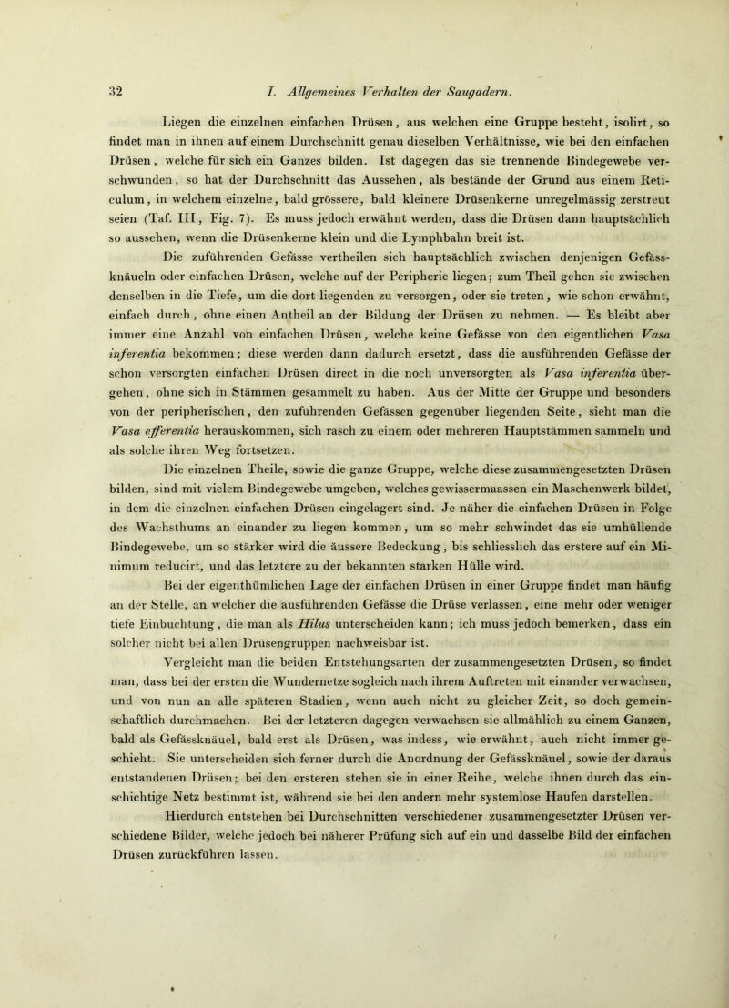Liegen die einzelnen einfachen Drüsen, aus welchen eine Gruppe besteht, isolirt, so findet man in ihnen auf einem Durchschnitt genau dieselben Verhältnisse, wie bei den einfachen Drüsen, welche für sich ein Ganzes bilden. Ist dagegen das sie trennende Bindegewebe ver- schwunden , so hat der Durchschnitt das Aussehen, als bestände der Grund aus einem Reti- culum, in welchem einzelne, bald grössere, bald kleinere Drüsenkerne unregelmässig zerstreut seien (Taf. III, Fig. 7). Es muss jedoch erwähnt werden, dass die Drüsen dann hauptsächlich so aussehen, wenn die Drüsenkerne klein und die Lymphbahn breit ist. Die zuführenden Gefässe vertheilen sich hauptsächlich zwischen denjenigen Gefäss- knäueln oder einfachen Drüsen, welche auf der Peripherie liegen; zum Theil gehen sie zwischen denselben in die Tiefe, um die dort liegenden zu versorgen, oder sie treten, wie schon erwähnt, einfach durch, ohne einen Antheil an der Bildung der Drüsen zu nehmen. — Es bleibt aber immer eine Anzahl von einfachen Drüsen, welche keine Gefässe von den eigentlichen Vasa inferentia bekommen; diese werden dann dadurch ersetzt, dass die ausführendeu Gefässe der schon versorgten einfachen Drüsen direct in die noch unversorgten als Vasa inferentia über- gehen, ohne sich in Stämmen gesammelt zu haben. Aus der Mitte der Gruppe und besonders von der peripherischen, den zuführenden Gefässen gegenüber liegenden Seite, sieht man die Vasa ejferentia herauskommen, sich rasch zu einem oder mehreren Hauptstämmen sammeln und als solche ihren Weg fortsetzen. Die einzelnen Theile, sowie die ganze Gruppe, welche diese zusammengesetzten Drüsen bilden, sind mit vielem Bindegewebe umgeben, welches gewissermaassen ein Maschenwerk bildet, in dem die einzelnen einfachen Drüsen eingelagert sind. Je näher die einfachen Drüsen in Folge des Wachsthums an einander zu liegen kommen, um so mehr schwindet das sie umhüllende Bindegewebe, um so stärker wird die äussere Bedeckung, bis schliesslich das erstere auf ein Mi- nimum reducirt, und das letztere zu der bekannten starken Hülle wird. Bei der eigenthümlichen Lage der einfachen Drüsen in einer Gruppe findet man häufig an der Stelle, an welcher die ausführenden Gefässe die Drüse verlassen, eine mehr oder weniger tiefe Einbuchtung, die man als Hilus unterscheiden kann; ich muss jedoch bemerken, dass ein solcher nicht bei allen Drüsengruppen nachweisbar ist. Vergleicht man die beiden Entstehungsarten der zusammengesetzten Drüsen, so findet man, dass bei der ersten die Wundernetze sogleich nach ihrem Auftreten mit einander verwachsen, und von nun an alle späteren Stadien, wenn auch nicht zu gleicher Zeit, so doch gemein- schaftlich durchmachen. Bei der letzteren dagegen verwachsen sie allmählich zu einem Ganzen, bald als Gefässknäuel, bald erst als Drüsen, was indess, wie erwähnt, auch nicht immer ge- schiebt. Sie unterscheiden sich ferner durch die Anordnung der Gefässknäuel, sowie der daraus entstandenen Drüsen; bei den ersteren stehen sie in einer Reihe, welche ihnen durch das ein- schichtige Netz bestimmt ist, während sie bei den andern mehr systemlose Haufen darstellen. Hierdurch entstehen bei Durchschnitten verschiedener zusammengesetzter Drüsen ver- schiedene Bilder, welche jedoch bei näherer Prüfung sich auf ein und dasselbe Bild der einfachen Drüsen zurückführen lassen.
