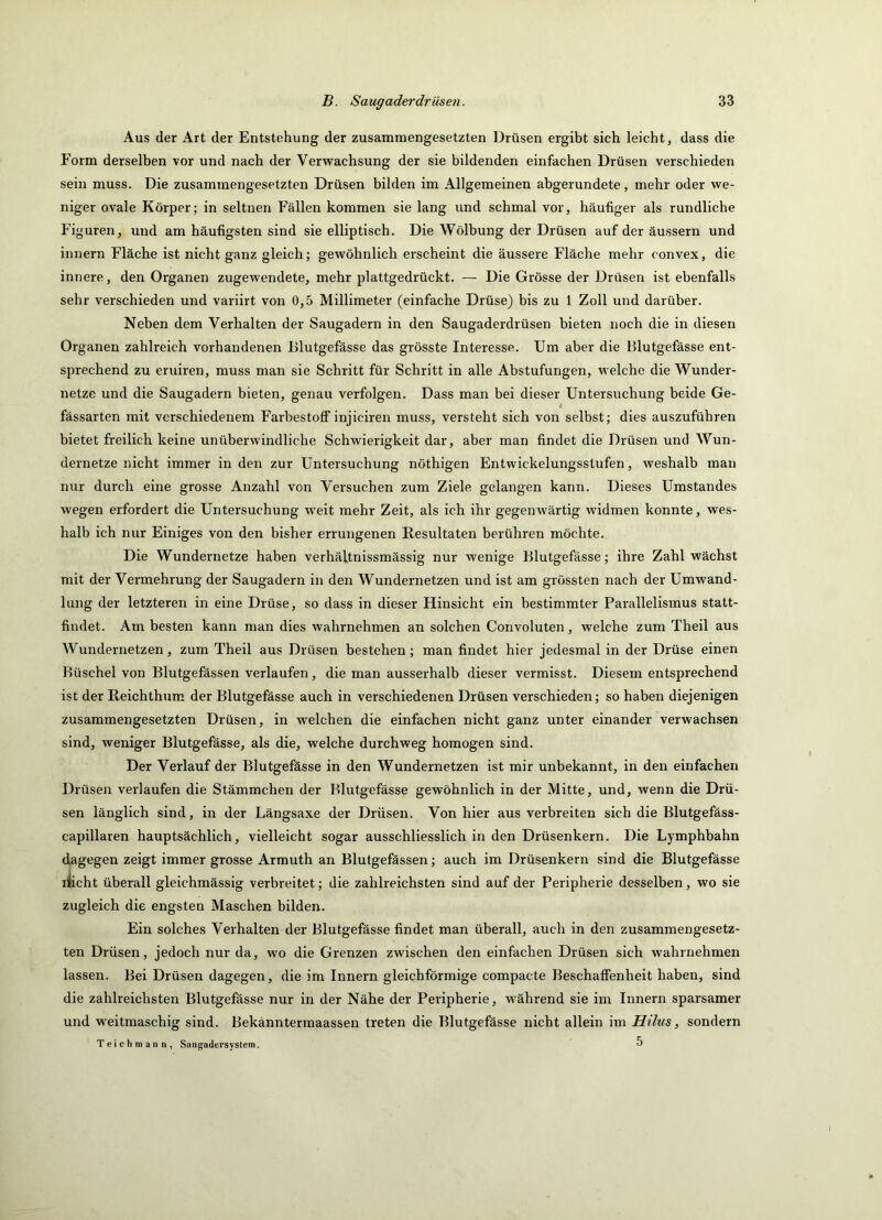Aus der Art der Entstehung der zusammengesetzten Drüsen ergibt sich leicht, dass die Form derselben vor und nach der Verwachsung der sie bildenden einfachen Drüsen verschieden sein muss. Die zusammengesetzten Drüsen bilden im Allgemeinen abgerundete, mehr oder we- niger ovale Körper; in seltnen Fällen kommen sie lang und schmal vor, häufiger als rundliche Figuren, und am häufigsten sind sie elliptisch. Die Wölbung der Drüsen auf der äussern und innern Fläche ist nicht ganz gleich; gewöhnlich erscheint die äussere Fläche mehr convex, die innere, den Organen zugewendete, mehr plattgedrückt. — Die Grösse der Drüsen ist ebenfalls sehr verschieden und variirt von 0,5 Millimeter (einfache Drüse) bis zu 1 Zoll und darüber. Neben dem Verhalten der Saugadern in den Saugaderdrüsen bieten noch die in diesen Organen zahlreich vorhandenen Blutgefässe das grösste Interesse. Um aber die Blutgefässe ent- sprechend zu eruiren, muss man sie Schritt für Schritt in alle Abstufungen, welche die Wunder- netze und die Saugadern bieten, genau verfolgen. Dass man bei dieser Untersuchung beide Ge- t fässarten mit verschiedenem Farbestolf injiciren muss, versteht sich von selbst; dies auszuführen bietet freilich keine unüberwindliche Schwierigkeit dar, aber man findet die Drüsen und Wun- dernetze nicht immer in den zur Untersuchung nöthigen Entwickelungsstufen, weshalb man nur durch eine grosse Anzahl von Versuchen zum Ziele gelangen kann. Dieses Umstandes wegen erfordert die Untersuchung weit mehr Zeit, als ich ihr gegenwärtig widmen konnte, wes- halb ich nur Einiges von den bisher errungenen Resultaten berühren möchte. Die Wundernetze haben verhältnissmässig nur wenige Blutgefässe; ihre Zahl wächst mit der Vermehrung der Saugadern in den Wundernetzen und ist am grössten nach der Umwand- lung der letzteren in eine Drüse, so dass in dieser Hinsicht ein bestimmter Parallelismus statt- findet. Am besten kann man dies wahrnehmen an solchen Convoluten, welche zum Theil aus Wundernetzen, zum Theil aus Drüsen bestehen; man findet hier jedesmal in der Drüse einen Büschel von Blutgefässen verlaufen, die man ausserhalb dieser vermisst. Diesem entsprechend ist der Reichthum der Blutgefässe auch in verschiedenen Drüsen verschieden; so haben diejenigen zusammengesetzten Drüsen, in welchen die einfachen nicht ganz unter einander verwachsen sind, weniger Blutgefässe, als die, welche durchweg homogen sind. Der Verlauf der Blutgefässe in den Wundernetzen ist mir unbekannt, in den einfachen Drüsen verlaufen die Stämmchen der Blutgefässe gewöhnlich in der Mitte, und, wenn die Drü- sen länglich sind, in der Längsaxe der Drüsen. Von hier aus verbreiten sich die Blutgefäss- capillaren hauptsächlich, vielleicht sogar ausschliesslich in den Drüsenkern. Die Lymphbahn dagegen zeigt immer grosse Armuth an Blutgefässen; auch im Drüsenkern sind die Blutgefässe liicht überall gleichmässig verbreitet; die zahlreichsten sind auf der Peripherie desselben, wo sie zugleich die engsten Maschen bilden. Ein solches Verhalten der Blutgefässe findet man überall, auch in den zusammengesetz- ten Drüsen, jedoch nur da, wo die Grenzen zwischen den einfachen Drüsen sich wahrnehmen lassen. Bei Drüsen dagegen, die im Innern gleichförmige compacte Beschaffenheit haben, sind die zahlreichsten Blutgefässe nur in der Nähe der Peripherie, während sie im Innern sparsamer und weitmaschig sind. Bekanntermaassen treten die Blutgefässe nicht allein im Hilus, sondern T e i c h m a II n , Saiigadersystem. 5