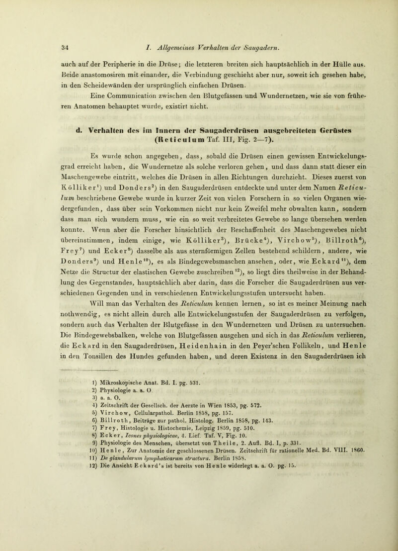 auch auf der Peripherie in die Drüse; die letzteren breiten sich hauptsächlich in der Hülle aus. Beide anastomosiren mit einander, die Verbindung geschieht aber nur, soweit ich gesehen habe, in den Scheidewänden der ursprünglich einfachen Drüsen. Eine Communication zwischen den Blutgefässen und Wundernetzen, wie sie von frühe- ren Anatomen behauptet wurde, existirt nicht. d. Verhaken des im liiiierii der Saugaderdrüsen ausgebreiteten Gerüstes (Reticulum Taf. III, Fig. 2—7). Es wurde schon angegeben, dass, sobald die Drüsen einen gewissen Entwickelungs- grad erreicht haben, die Wundernetze als solche verloren gehen, und dass dann statt dieser ein Maschengewebe eintritt, welches die Drüsen in allen Richtungen durchzieht. Dieses zuerst von Kölliker') und Donders^) in den Saugaderdrüsen entdeckte und unter dem Namen^e^icw- lum beschriebene Gewebe wurde in kurzer Zeit von vielen Forschern in so vielen Organen wie- dergefunden, dass über sein Vorkommen nicht nur kein Zweifel mehr obwalten kann, sondern dass man sich wundern muss, wie ein so weit verbreitetes Gewebe so lange übersehen werden konnte. Wenn aber die Forscher hinsichtlich der Beschaffenheit des Maschengewebes nicht übereinstimmen, indem einige, wie Kölliker^), Brücke*), Virchow®), Billroth®), Frey’^) und Ecker®) dasselbe als aus sternförmigen Zellen bestehend schildern, andere, wie Donders'’) und Henle*®), es als Bindegewebsmaschen ansehen, oder, wie Eckard“), dem Netze die Structur der elastischen Gewebe zuschreiben ^^), so liegt dies theilweise in der Behand- lung des Gegenstandes, hauptsächlich aber darin, dass die Forscher die Saugaderdrüsen aus ver- schiedenen Gegenden und in verschiedenen Entwickelungsstufen untersucht haben. Will man das Verhalten des Reticulum kennen lernen, so ist es meiner Meinung nach nothwendig, es nicht allein durch alle Entwickelungsstufen der Saugaderdrüsen zu verfolgen, sondern auch das Verhalten der Blutgefässe in den Wundernetzen und Drüsen zu untersuchen. Die Bindegew'ebsbalken, welche von Blutgefässen ausgehen und sich in das Reticulum verlieren, die Eckard in den Saugaderdrüsen, Heidenhain in den Peyer’schen Follikeln, und Henle in den Tonsillen des Hundes gefunden haben, und deren Existenz in den Saugaderdrüsen ich 1) Mikroskopische Anat. Bd. I. pg. 5.31. 2) Physiologie a. a. ü. 3) a. a. O. 4) Zeitschrift der Gesellsch. der Aerzte in Wien 1853, pg. 572. 5) Virchow, Cellularpathol. Berlin 1858, pg. 157. 6) Billroth, Beiträge zur pathol. Histolog. Berlin 1858, pg. 143. 7) Frey, Histologie u. Histochemie, Leipzig 1859, pg. 510. 8) Ecker, Iconesphysiologicae, 4. Lief. Taf. V, Fig. 10. 9) Physiologie des Menschen, übersetzt von Theile, 2. Aufl. Bd. I, p. 331. 10) Henle , Zur Anatomie der geschlossenen Drüsen. Zeitschrift für rationelle Med. Bd. VIII. 1860. 11) De glandularum lymphaticarum structura. Berlin 1858. 12) Die Ansicht E ckard’s ist bereits von Henle widerlegt a. a. 0. pg. 15.