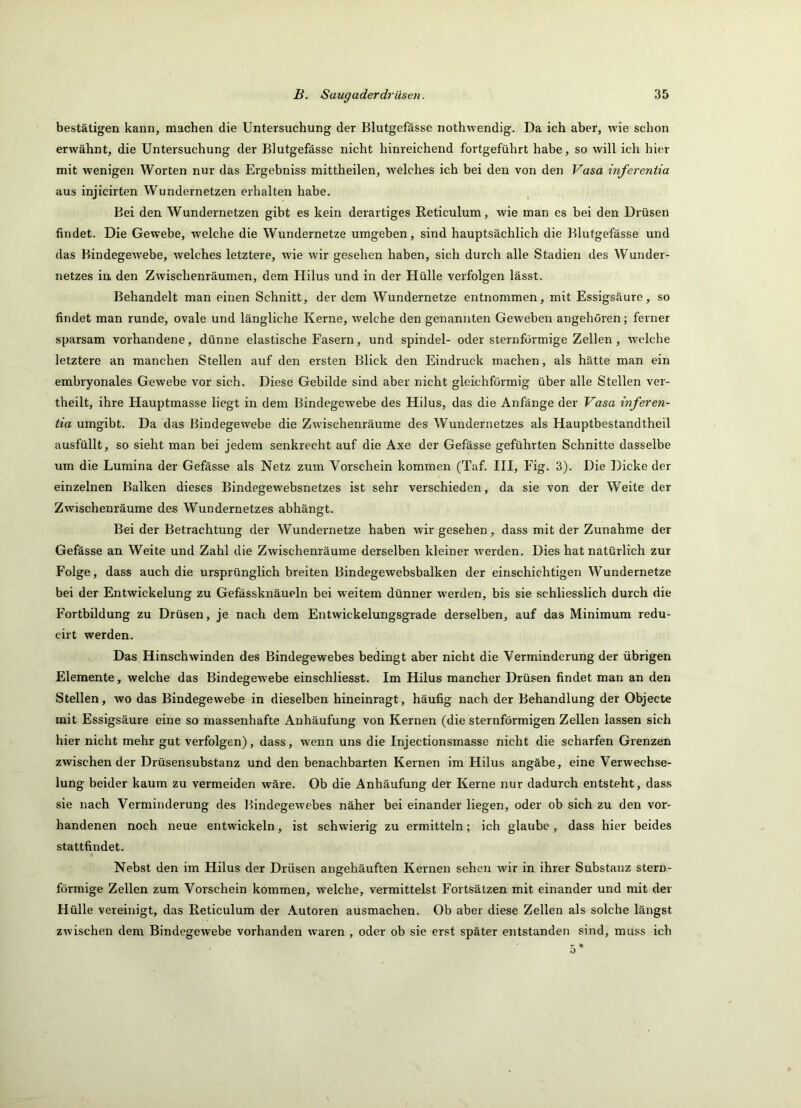 bestätigen kann, machen die Untersuchung der Blutgefässe nothwendig. Da ich aber, wie schon erwähnt, die Untersuchung der Blutgefässe nicht hinreichend fortgeführt habe, so will ich hier mit wenigeji Worten nur das Ergebniss mittheilen, welches ich bei den von den Vasa inferentia aus injicirten Wundernetzen erhalten habe. Bei den Wundernetzen gibt es kein derartiges Reticulum, wie man es bei den Drüsen findet. Die Gewebe, welche die Wundernetze umgeben, sind hauptsächlich die Blutgefässe und das Bindegewebe, welches letztere, wie wir gesehen haben, sich durch alle Stadien des Wunder- netzes in den Zwischenräumen, dem Hilus und in der Hülle verfolgen lässt. Behandelt man einen Schnitt, der dem Wundernetze entnommen, mit Essigsäure, so findet man runde, ovale und längliche Kerne, welche den genannten Geweben angehören; ferner sparsam vorhandene, dünne elastische Fasern, und spindel- oder sternföi'mige Zellen, w'elche letztere an manchen Stellen auf den ersten Blick den Eindruck machen, als hätte man ein embryonales Gewebe vor sich. Diese Gebilde sind aber nicht gleichförmig über alle Stellen ver- theilt, ihre Hauptmasse liegt in dem Bindegewebe des Hilus, das die Anfänge der Vasa inferen- tia umgibt. Da das Bindegewebe die Zwischenräume des Wundernetzes als Hauptbestandtheil ausfüllt, so sieht man bei jedem senkrecht auf die Axe der Gefässe geführten Schnitte dasselbe um die Lumina der Gefässe als Netz zum Vorschein kommen (Taf. III, Fig. 3). Die Dicke der einzelnen Balken dieses Bindegewebsnetzes ist sehr verschieden, da sie von der W’’eite der Zwischenräume des Wundernetzes abhängt. Bei der Betrachtung der Wundernetze haben wir gesehen, dass mit der Zunahme der Gefässe an Weite und Zahl die Zwischenräume derselben kleiner w'erden. Dies hat natürlich zur Folge, dass auch die ursprünglich breiten Bindegewebsbalken der einschichtigen Wundernetze bei der Entwickelung zu Gefässknäueln bei weitem dünner w’erden, bis sie schliesslich durch die Fortbildung zu Drüsen, je nach dem Entwickelungsgrade derselben, auf das Minimum redu- cirt werden. Das Hinschwinden des Bindegewebes bedingt aber nicht die Verminderung der übrigen Elemente, welche das Bindegewebe einschliesst. Im Hilus mancher Drüsen findet man an den Stellen, wo das Bindegewebe in dieselben hineinragt, häufig nach der Behandlung der Objecte mit Essigsäure eine so massenhafte Anhäufung von Kernen (die sternförmigen Zellen lassen sich hier nicht mehr gut verfolgen), dass, wenn uns die Injectionsmasse nicht die scharfen Grenzen zwischen der Drüsensubstanz und den benachbarten Kernen im Hilus angäbe, eine Verwechse- lung beider kaum zu vermeiden wäre. Ob die Anhäufung der Kerne nur dadurch entsteht, dass sie nach Verminderung des Bindegewebes näher bei einander liegen, oder ob sich zu den vor- handenen noch neue entwickeln, ist schwierig zu ermitteln; ich glaube, dass hier beides stattfindet. Nebst den im Hilus der Drüsen angehäuften Kernen sehen wir in ihrer Substanz stern- förmige Zellen zum Vorschein kommen, welche, vermittelst Fortsätzen mit einander und mit der Hülle vereinigt, das Reticulum der Autoren ausmachen. Ob aber diese Zellen als solche längst zwischen dem Bindegewebe vorhanden waren , oder ob sie erst später entstanden sind, muss ich