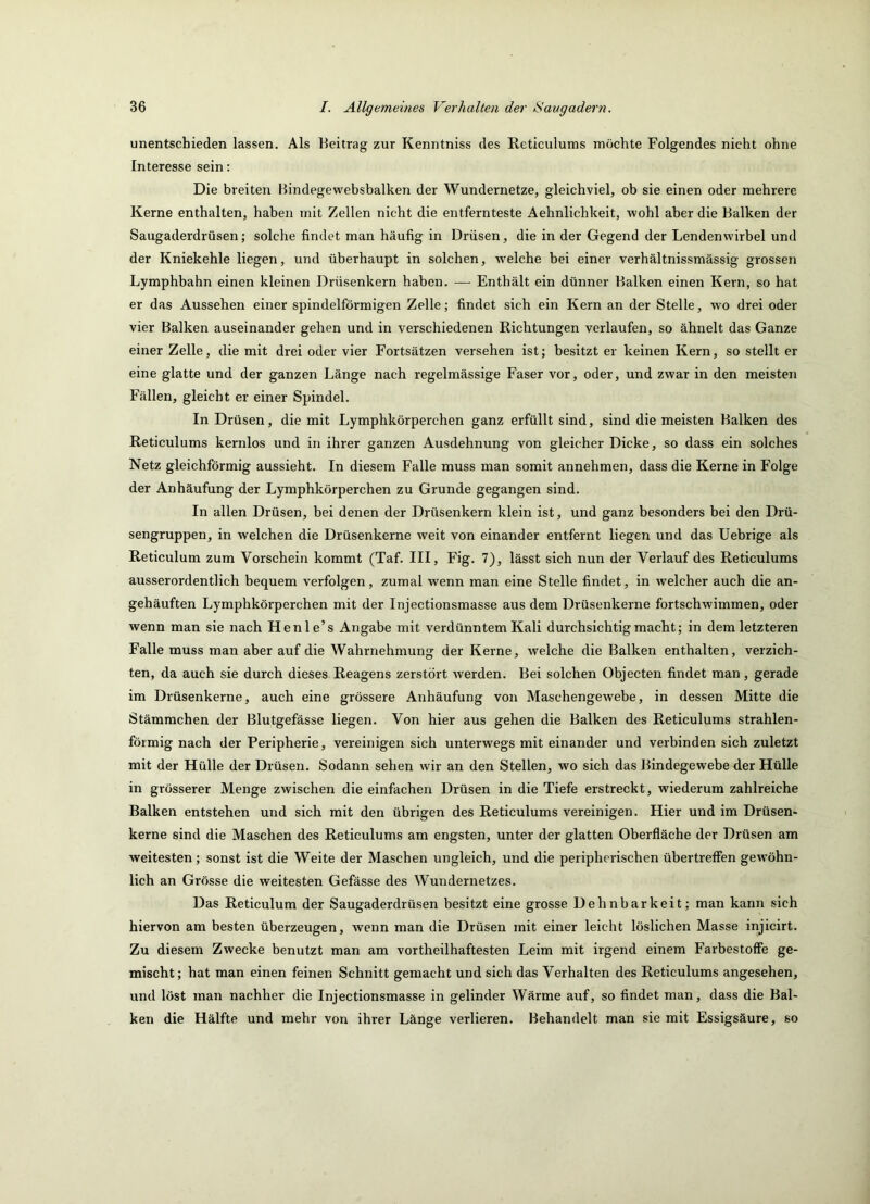 unentschieden lassen. Als Beitrag zur Kenntniss des Reticulums möchte Folgendes nicht ohne Interesse sein: Die breiten Hindegewebsbalken der Wundernetze, gleichviel, ob sie einen oder mehrere Kerne enthalten, haben mit Zellen nicht die entfernteste Aehnlichkeit, wohl aber die Balken der Saugaderdrüsen; solche findet man häufig in Drüsen, die in der Gegend der Lendenwirbel und der Kniekehle liegen, und überhaupt in solchen, w^elche bei einer verhältnissmässig grossen Lymphbahn einen kleinen Drüsenkern haben. — Enthält ein dünner Balken einen Kern, so hat er das Aussehen einer spindelförmigen Zelle; findet sich ein Kern an der Stelle, wo drei oder vier Balken auseinander gehen und in verschiedenen Richtungen verlaufen, so ähnelt das Ganze einer Zelle, die mit drei oder vier Fortsätzen versehen ist; besitzt er keinen Kern, so stellt er eine glatte und der ganzen Länge nach regelmässige Faser vor, oder, und zwar in den meisten Fällen, gleicht er einer Spindel. In Drüsen, die mit Lymphkörperchen ganz erfüllt sind, sind die meisten Balken des Reticulums kernlos und in ihrer ganzen Ausdehnung von gleicher Dicke, so dass ein solches Netz gleichförmig aussieht. In diesem Falle muss man somit annehmen, dass die Kerne in Folge der Anhäufung der Lymphkörperchen zu Grunde gegangen sind. In allen Drüsen, bei denen der Drüsenkern klein ist, und ganz besonders bei den Drü- sengruppen, in welchen die Drüsenkerne weit von einander entfernt liegen und das Uebrige als Reticulum zum Vorschein kommt (Taf. III, Fig. 7), lässt sich nun der Verlauf des Reticulums ausserordentlich bequem verfolgen, zumal wenn man eine Stelle findet, in welcher auch die an- gehäuften Lymphkörperchen mit der Injectionsmasse aus dem Drüsenkerne fortschwimmen, oder wenn man sie nach Henle’s Angabe mit verdünntem Kali durchsichtig macht; in dem letzteren Falle muss man aber auf die Wahrnehmung der Keime, welche die Balken enthalten, verzich- ten, da auch sie durch dieses Reagens zerstört werden. Bei solchen Objecten findet man, gerade im Drüsenkerne, auch eine grössere Anhäufung von Maschengewebe, in dessen Mitte die Stämmchen der Blutgefässe liegen. Von hier aus gehen die Balken des Reticulums strahlen- förmig nach der Peripherie, vereinigen sich unterwegs mit einander und verbinden sich zuletzt mit der Hülle der Drüsen. Sodann sehen wir an den Stellen, wo sich das Bindegewebe der Hülle in grösserer Menge zwischen die einfachen Drüsen in die Tiefe erstreckt, wiederum zahlreiche Balken entstehen und sich mit den übrigen des Reticulums vereinigen. Hier und im Drüsen- kerne sind die Maschen des Reticulums am engsten, unter der glatten Oberfläche der Drüsen am weitesten; sonst ist die Weite der Maschen ungleich, und die peripherischen übertrefien gewöhn- lich an Grösse die weitesten Gefässe des Wundernetzes. Das Reticulum der Saugaderdrüsen besitzt eine grosse Dehnbarkeit; man kann sich hiervon am besten überzeugen, wenn man die Drüsen mit einer leicht löslichen Masse injicirt. Zu diesem Zwecke benutzt man am vortheilhaftesten Leim mit irgend einem Farbestoffe ge- mischt; hat man einen feinen Schnitt gemacht und sich das Verhalten des Reticulums angesehen, und löst man nachher die Injectionsmasse in gelinder Wärme auf, so findet man, dass die Bal- ken die Hälfte und mehr von ihrer Länge verlieren. Behandelt man sie mit Essigsäure, so