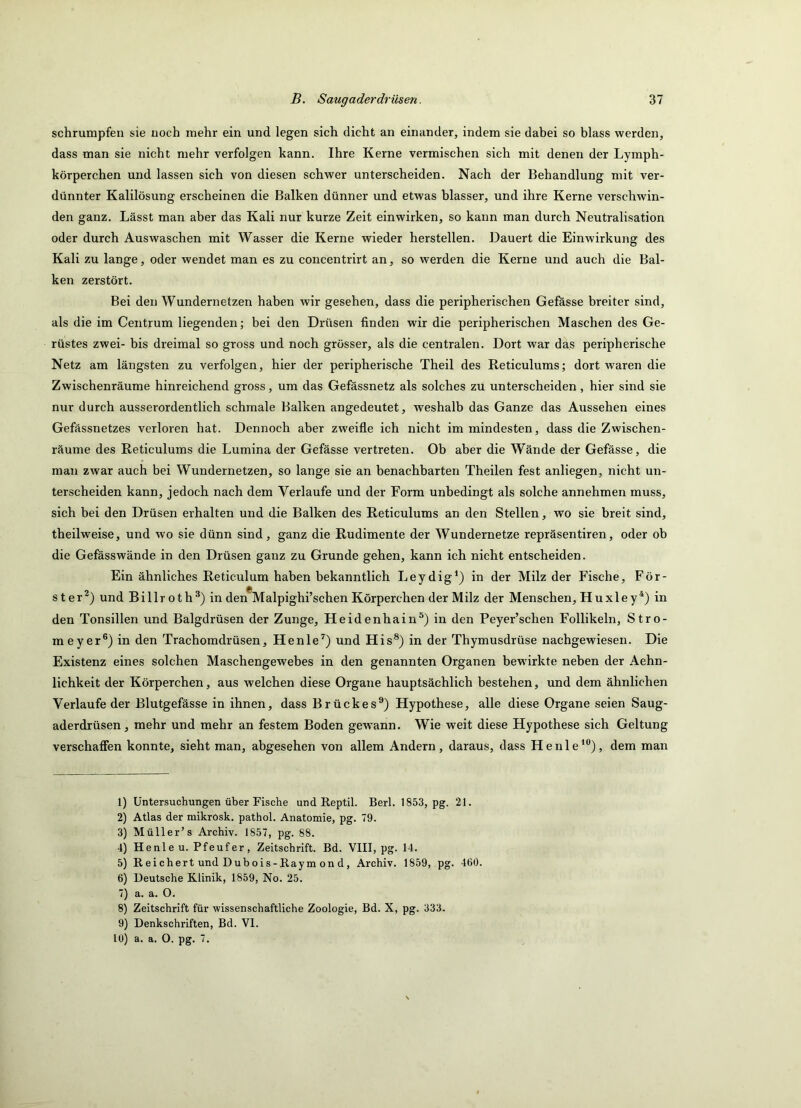 schrumpfen sie noch mehr ein und legen sich dicht an einander, indem sie dabei so blass werden, dass man sie nicht mehr verfolgen kann. Ihre Kerne vermischen sich mit denen der Lymph- körperchen und lassen sich von diesen schwer unterscheiden. Nach der Behandlung mit ver- dünnter Kalilösung erscheinen die Balken dünner und etwas blasser, und ihre Kerne verschwin- den ganz. Lässt man aber das Kali nur kurze Zeit einwirken, so kann man durch Neutralisation oder durch Auswaschen mit Wasser die Kerne wieder hersteilen. Dauert die Einwirkung des Kali zu lange, oder wendet man es zu concentrirt an, so werden die Kerne und auch die Bal- ken zerstört. Bei den Wundernetzen haben wir gesehen, dass die peripherischen Gefässe breiter sind, als die im Centrum liegenden; bei den Drüsen finden wir die peripherischen Maschen des Ge- rüstes zwei- bis dreimal so gross und noch grösser, als die centralen. Dort war das peripherische Netz am längsten zu verfolgen, hier der peripherische Theil des Reticulums; dort waren die Zwischenräume hinreichend gross, um das Gefässnetz als solches zu unterscheiden, hier sind sie nur durch ausserordentlich schmale Balken angedeutet, weshalb das Ganze das Aussehen eines Gefässnetzes verloren hat. Dennoch aber zweifle ich nicht im mindesten, dass die Zwischen- räume des Reticulums die Lumina der Gefässe vertreten. Ob aber die Wände der Gefässe, die man zwar auch bei Wundernetzen, so lange sie an benachbarten Theilen fest anliegen, nicht un- terscheiden kann, jedoch nach dem Verlaufe und der Form unbedingt als solche annehmen muss, sich bei den Drüsen erhalten und die Balken des Reticulums an den Stellen, wo sie breit sind, theilweise, und wo sie dünn sind, ganz die Rudimente der Wundernetze repräsentiren, oder ob die Gefässwände in den Drüsen ganz zu Grunde gehen, kann ich nicht entscheiden. Ein ähnliches Reticulum haben bekanntlich Leydig*) in der Milz der Fische, För- ster®) und Billroth®) in den*Malpighi’schen Körperchen der Milz der Menschen, Huxley*) in den Tonsillen und Balgdrüsen der Zunge, Heidenhain®) in den Peyer’schen Follikeln, Stro- meyer®) in den Trachomdrüsen, Henle’^) und His*) in der Thymusdrüse nachgewiesen. Die Existenz eines solchen Maschengewebes in den genannten Organen bewirkte neben der Aehn- lichkeit der Körperchen, aus welchen diese Organe hauptsächlich bestehen, und dem ähnlichen Verlaufe der Blutgefässe in ihnen, dass Brückes®) Hypothese, alle diese Organe seien Saug- aderdrüsen, mehr und mehr an festem Boden gewann. Wie weit diese Hypothese sich Geltung verschaffen konnte, sieht man, abgesehen von allem Andern, daraus, dass Henle‘®), dem man 1) Untersuchungen über Fische und Reptil. Berl. 1853, pg. 21. 2) Atlas der mikrosk. pathol. Anatomie, pg. 79. 3) Müller’s Archiv. 1857, pg. 88. 4) Henle u. Pfeuf er, Zeitschrift. Bd. VIII, pg. 14. 5) Reichert und Dubois-Raym on d, Archiv. 1859, pg. 460. 6) Deutsche Klinik, 1859, No. 25. 7) a. a. 0. 8) Zeitschrift für wissenschaftliche Zoologie, Bd. X, pg. 333. 9) Denkschriften, Bd. VI. 10) a. a. O. pg. 7.