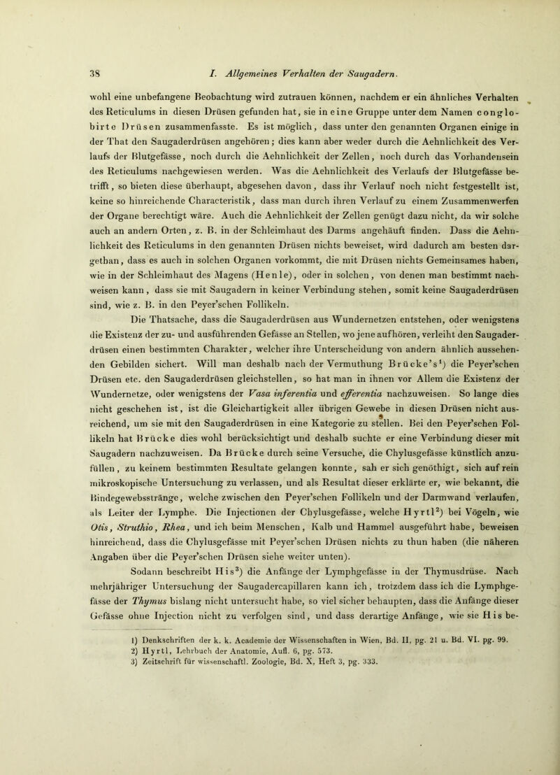 wohl eine unbefangene Beobachtung wird Zutrauen können, nachdem er ein ähnliches Verhalten des Reticulums in diesen Drüsen gefunden hat, sie in e ine Gruppe unter dem Namen conglo- birte Drüsen zusammenfasste. Es ist möglich, dass unter den genannten Oi'ganen einige in der That den Saugaderdrüsen angehören; dies kann aber weder durch die Aehnlichkeit des Ver- laufs der Blutgefässe, noch durch die Aehnlichkeit der Zellen, noch durch das Vorhandensein des Reticulums nachgewiesen werden. Was die Aehnlichkeit des Verlaufs der Blutgefässe be- trilFt, so bieten diese überhaupt, abgesehen davon, dass ihr Verlauf noch nicht festgestellt ist, keine so hinreichende Characteristik, dass man durch ihren Verlauf zu einem Zusammenwerfen der Organe berechtigt wäre. Auch die Aehnlichkeit der Zellen genügt dazu nicht, da wir solche auch an andern Orten, z. B. in der Schleimhaut des Darms angehäuft finden. Dass die Aehn- lichkeit des Reticulums in den genannten Drüsen nichts beweiset, wird dadurch am besten dar- getban, dass es auch in solchen Organen vorkommt, die mit Drüsen nichts Gemeinsames haben, wie in der Schleimhaut des Magens (Henie), oder in solchen, von denen man bestimmt nach- weisen kann, dass sie mit Saugadern in keiner Verbindung stehen, somit keine Saugaderdrüsen sind, wie z. B. in den Peyer’schen Follikeln. Die Thatsache, dass die Saugaderdrüsen aus Wundernetzen entstehen, oder wenigstens die Existenz der zu- und ausführenden Gefässe an Stellen, wo jeneaufhören, verleiht den Saugader- drüsen einen bestimmten Charakter, welcher ihre Unterscheidung von andern ähnlich aussehen- den Gebilden sichert. Will man deshalb nach der Vermuthung Brücke’s*) die Peyer’schen Drüsen etc. den Saugaderdrüsen gleichstellen, so hat man in ihnen vor Allem die Existenz der Wundernetze, oder wenigstens der Vasa inferentia und efferentia nachzuweisen. So lange dies nicht geschehen ist, ist die Gleichartigkeit aller übrigen Gewebe in diesen Drüsen nicht aus- reichend, um sie mit den Saugaderdrüsen in eine Kategorie zu stellen. Bei den Peyer’schen Fol- likeln hat Brücke dies wohl berücksichtigt und deshalb suchte er eine Verbindung dieser mit Saugadern nachzuweisen. Da Brücke durch seine Versuche, die Chylusgefässe künstlich anzu- füllen , zu keinem bestimmten Resultate gelangen konnte, sah er sich genöthigt, sich auf rein mikroskopische Untersuchung zu verlassen, und als Resultat dieser erklärte er, wie bekannt, die Bindegewebsstränge, welche zwischen den Peyer’schen Follikeln und der Darmwand verlaufen, als Leiter der Lymphe. Die Injectionen der Chylusgefässe, welche HyrtH) bei Vögeln, wie Otis, Struthio, Rhea, und ich beim Menschen, Kalb und Hammel ausgeführt habe, beweisen hinreichend, dass die Chylusgefässe mit Peyer’schen Drüsen nichts zu thun haben (die näheren .\ngaben über die Peyer’schen Drüsen siehe weiter unten). Sodann beschreibt His^) die Anfänge der Lymphgefässe in der Thymusdrüse. Nach mehrjähriger Untersuchung der Saugadercapillaren kann ich, trotzdem dass ich die Lymphge- fässe der Thymus bislang nicht untersucht habe, so viel sicher behaupten, dass die Anfänge dieser Gefässe ohne Injection nicht zu verfolgen sind, und dass derartige Anfänge, wiesieHisbe- 1) Denkschriften der k. k. Academie der Wissenschaften in Wien, Bd. II, pg. 21 u. Bd. VI. pg. 99. 2) Hyrtl, Lehrbuch der Anatomie, Aufl. 6, pg. 573. 3) Zeitschrift für Wissenschaft!. Zoologie, Bd. X, Heft 3, pg. 333.