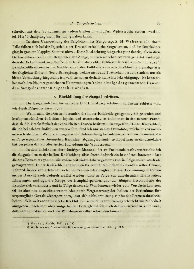 schreibt, mit dem Vorkommen an andern Stellen in schroffem Widerspruche stehen, weshalb ich His’ Behauptung nicht für richtig halten kann. In einer Untersuchung der Balgdrüsen der Zunge sagt E. H. Weber'): »In einem Falle füllten sich bei der Injection einer Drüse oberflächliche Saugadern an, und das Quecksilber ging in grössere klappige Stämme über«. Diese Beobachtung ist gewiss ganz richtig; allein diese Gefässe gehören nicht den Balgdrüsen der Zunge, wie von manchen Autoren gedeutet wird, son- dern der Schleimhaut an, welche die Drüsen überzieht. Schliesslich beschreibt W. Krause^) Lymph-Infiltrationen in der Nachbarschaft der Follikel als zu- oder ausführende Lymphgefässe der fraglichen Drüsen. Seine Behauptung, welche nicht auf Thatsachen beruht, sondern nur als blosse Vermuthung hingestellt ist, verdient schon deshalb keine Berücksichtigung. Es kann da- her nach den bis jetzt geschehenen Untersuchungen keine einzige dergenannten Drüsen den Saugaderdrüsen zugezählt werden. e. Rückbildung der Saugaderdrüsen. Die Saugaderdrüsen können eine Rückbildung erfahren; zu diesem Schlüsse sind wir durch Folgendes berechtigt: Wenn man die Drüsen, besonders die in der Kniekehle gelegenen, bei gesunden und kräftig entwickelten Individuen injicirt und untersucht, so findet man in den meisten Fällen, dass sie die Beschaffenheit der entwickelten Drüsen besitzen. In ungefähr 50 — 60 Kniekehlen, die ich bei solchen Individuen untersuchte, fand ich nur wenige Convolute, welche aus Wunder- netzen bestanden. Wenn man dagegen die Untersuchung bei solchen Individuen vornimmt, die in Folge irgend einer chronischen Krankheit abgemagert sind, so findet man in der Kniekehle fast bei jedem dritten oder vierten Individuum die Wundernetze. In dem Leichname eines kräftigen Mannes, der an Pneunomie starb, untersuchte ich die Saugaderdrüsen der beiden Kniekehlen; diese boten dadurch ein besonderes Interesse, dass die eine Extremität gesund, die andere seit vielen Jahren gelähmt und in Folge dessen stark ab- gemagert war. In der Kniekehle der gesunden Extremität fand ich nur die entwickelten Drüsen, während in der der gelähmten sich nur Wundernetze zeigten. Diese Erscheinungen können meiner Ansicht nach dadurch erklärt werden, dass in Folge von auszehrenden Krankheiten, Lähmungen und dgl. die Menge der Lymphkörperchen und der übrigen Bestandtheile der Lymphe sich vermindert, und in Folge dessen die Wundernetze wieder zum Vorschein kommen. Ob sie aber neu entwickelt werden oder durch Vergrösserung der Balken des Reticulums ihre ursprüngliche Gestalt wiedergewinnen, lässt sich nicht ermitteln; mir ist das Letzte wahrschein- licher. Wie weit aber eine solche Rückbildung schreiten kann, vermag ich nicht mit Sicherheit anzugeben; nach dem oben mitgetheilten Falle glaube ich mich dahin aussprechen zu müssen, dass unter Umständen auch die Wundernetze selbst schwinden können. 1) Meckel, Archiv. 1827, pg. 282. 2) W. Krause, Anatomische Untersuchungen. Hannover 1861. pg. 152.