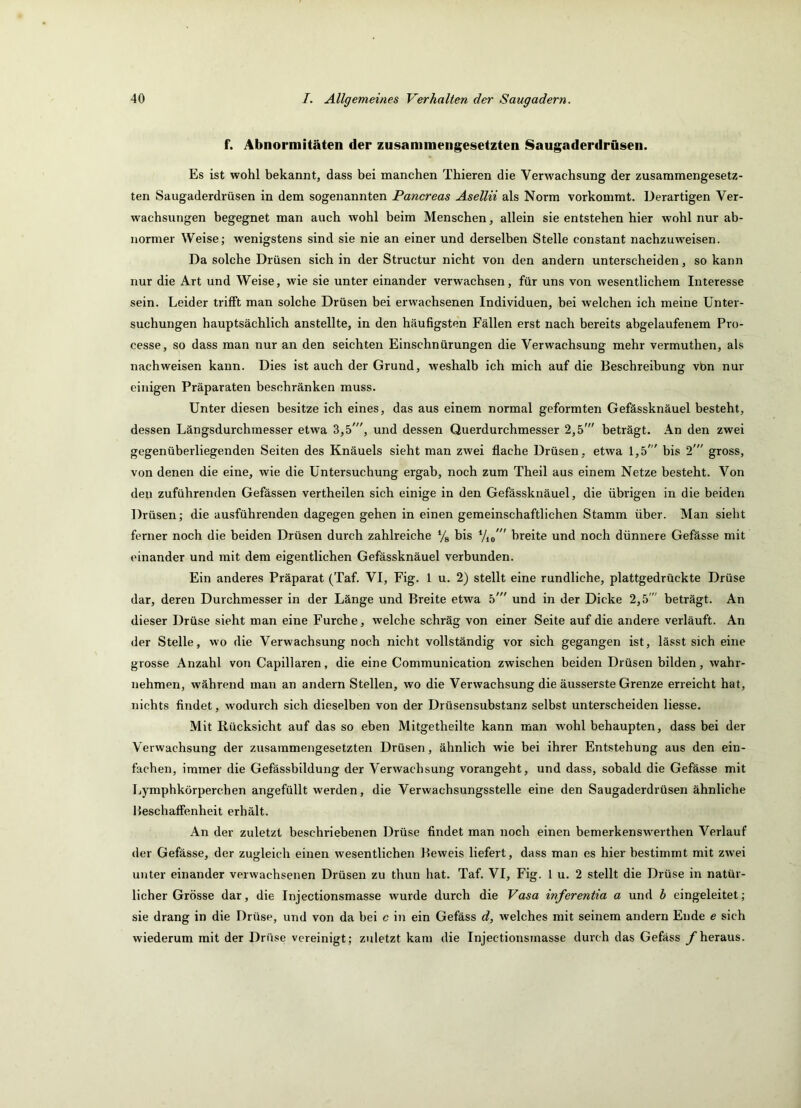 f. Abnormitäten der zusammengesetzten Saugaderdrüsen. Es ist wohl bekannt, dass bei manchen Thieren die Verwachsung der zusammengesetz- ten Saugaderdrüsen in dem sogenannten Pancreas Asellii als Norm vorkommt. Derartigen Ver- wachsungen begegnet man auch wohl beim Menschen, allein sie entstehen hier wohl nur ab- normer Weise; wenigstens sind sie nie an einer und derselben Stelle constant nachzuweisen. Da solche Drüsen sich in der Structur nicht von den andern unterscheiden, so kann nur die Art und Weise, wie sie unter einander verwachsen, für uns von wesentlichem Interesse sein. Leider trifft man solche Drüsen bei erwachsenen Individuen, bei welchen ich meine Unter- suchungen hauptsächlich anstellte, in den häufigsten Fällen erst nach bereits abgelaufenem Pro- cesse, so dass man nur an den seichten Einschnürungen die Verwachsung mehr vermuthen, als nachweisen kann. Dies ist auch der Grund, weshalb ich mich auf die Beschreibung vbn nur einigen Präparaten beschränken muss. Unter diesen besitze ich eines, das aus einem normal geformten Gefässknäuel besteht, dessen Längsdurchmesser etwa 3,5', und dessen Querdurchmesser 2,5' beträgt. An den zwei gegenüberliegenden Seiten des Knäuels sieht man zwei fl.ache Drüsen , etwa 1,5' bis 2' gross, von denen die eine, wie die Untersuchung ergab, noch zum Theil aus einem Netze besteht. Von den zuführenden Gefässen vertheilen sich einige in den Gefässknäuel, die übrigen in die beiden Drüsen; die ausführenden dagegen gehen in einen gemeinschaftlichen Stamm über. Man sieht ferner noch die beiden Drüsen durch zahlreiche % bis Vio ” breite und noch dünnere Gefässe mit einander und mit dem eigentlichen Gefässknäuel verbunden. Ein anderes Präparat (Taf. VI, Fig. 1 u. 2) stellt eine rundliche, plattgedrückte Drüse dar, deren Durchmesser in der Länge und Breite etwa 5' und in der Dicke 2,5' beträgt. An dieser Drüse sieht man eine Furche, welche schräg von einer Seite auf die andere verläuft. An der Stelle, wo die Verwachsung noch nicht vollständig vor sich gegangen ist, lässt sich eine grosse Anzahl von Capillaren, die eine Communication zwischen beiden Drüsen bilden, wahr- nehmen, während man an andern Stellen, wo die Verwachsung die äusserste Grenze erreicht hat, nichts findet, wodurch sich dieselben von der Drüsensubstanz selbst unterscheiden Hesse. Mit Rücksicht auf das so eben Mitgetheilte kann man wohl behaupten, dass bei der Verwachsung der zusammengesetzten Drüsen, ähnlich wie bei ihrer Entstehung aus den ein- fachen, immer die Gefässbildung der Verwachsung vorangeht, und dass, sobald die Gefässe mit Ijymphkörperchen angefüllt werden, die Verwachsungsstelle eine den Saugaderdrüsen ähnliche Beschaffenheit erhält. An der zuletzt beschriebenen Drüse findet man noch einen bemerkenswerthen Verlauf der Gefässe, der zugleich einen wesentlichen Beweis liefert, dass man es hier bestimmt mit zwei unter einander verwachsenen Drüsen zu thun hat. Taf. VI, Fig. 1 u. 2 stellt die Drüse in natür- licher Grösse dar, die Injectionsmasse wurde durch die Vasa inferentia a und h eingeleitet; sie drang in die Drüse, und von da bei c in ein Gefäss d, welches mit seinem andern Ende e sich wiederum mit der Drüse vereinigt; zuletzt kam die Injectionsmasse durch das Gefäss y heraus.