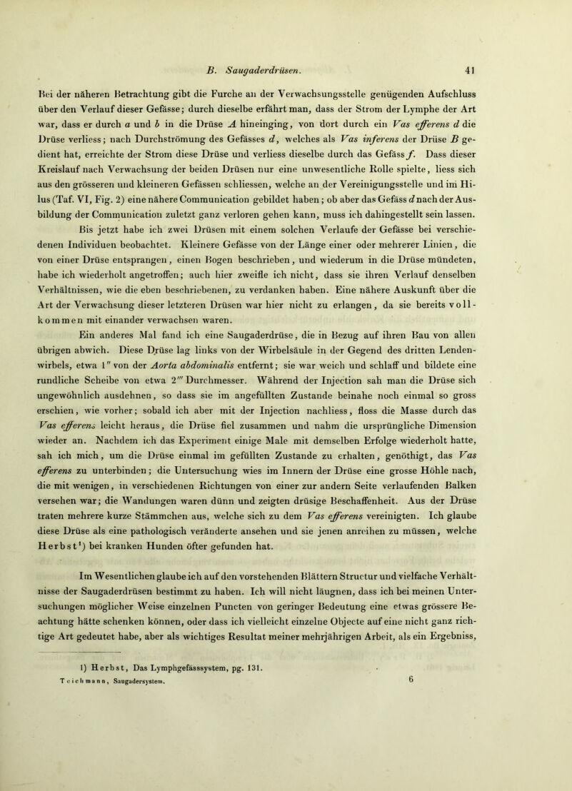 Hei der näheren Hetrachtung gibt die Furche an der Verwachsungsstelle genügenden Aufschluss überden Verlauf dieser Gefässe; durch dieselbe erfährt naan, dass der Strom der Lymphe der Art war, dass er durch a und b in die Drüse A hineinging, von dort durch ein Vas efferens d die Drüse verliess; nach Durchströmung des Gefässes d, welches als Vas inferens der Drüse B ge- dient hat, erreichte der Strom diese Drüse und verliess dieselbe durch das Gefässy. Dass dieser Kreislauf nach Verwachsung der beiden Drüsen nur eine unwesentliche Rolle spielte, liess sich aus den grösseren und kleineren Gefässen schliessen, welche an der Vereinigungsstelle und ini Hi- lus(Taf. VI, Fig. 2) eine nähere Comraunication gebildet haben; ob aber das Gefäss Jnach der Aus- bildung der Coinmunication zuletzt ganz verloren gehen kann, muss ich dahingestellt sein lassen. Bis jetzt habe ich zwei Drüsen mit einem solchen Verlaufe der Gefässe bei verschie- denen Individuen beobachtet. Kleinere Gefässe von der Länge einer oder mehrerer Linien, die von einer Drüse entsprangen, einen Bogen beschrieben, und wiederum in die Drüse mündeten, habe ich wiederholt angetroffen; auch hier zweifle ich nicht, dass sie ihren Verlauf denselben Verhältnissen, wie die eben beschriebenen, zu verdanken haben. Eine nähere Auskunft über die Art der Verwachsung dieser letzteren Drüsen war hier nicht zu erlangen, da sie bereits voll- kommen mit einander verwachseji waren. Ein anderes Mal fand ich eine Saugaderdrüse, die in Bezug auf ihren Bau von allen übrigen abwich. Diese Drüse lag links von der Wirbelsäule in der Gegend des dritten Lenden- wirbels, etwa 1 von der Aorta abdominalis entfernt; sie war weich und schlaff und bildete eine rundliche Scheibe von etwa 2' Dm'chmesser. Während der Injection sah man die Drüse sich ungewöhnlich ausdehnen, so dass sie im angefüllten Zustande beinahe noch einmal so gross erschien, wie vorher; sobald ich aber mit der Injection nachliess, floss die Masse durch das Vas efferens leicht heraus, die Drüse fiel zusammen und nahm die ursprüngliche Dimension wieder an. Nachdem ich das Experiment einige Male mit demselben Erfolge wiederholt hatte, sah ich mich, um die Drüse einmal im gefüllten Zustande zu erhalten, genöthigt, das Vas eff^erens zu unterbinden; die Untersuchung wies im Innern der Drüse eine grosse Höhle nach, die mit wenigen, in verschiedenen Richtungen von einer zur andern Seite verlaufenden Balken versehen war; die Wandungen waren dünn und zeigten drüsige Beschaffenheit. Aus der Drüse traten mehrere kurze Stämmchen aus, welche sich zu dem Vas efferens vereinigten. Ich glaube diese Drüse als eine pathologisch veränderte ansehen und sie jenen anreihen zu müssen, welche Herbst*) bei kranken Hunden öfter gefunden hat. Im Wesentlichen glaubeich auf den vorstehenden Blättern Structur und vielfache Verhält- nisse der Saugaderdrüsen bestimmt zu haben. Ich will nicht läugnen, dass ich bei meinen Unter- suchungen möglicher Weise einzelnen Puncten von geringer Bedeutung eine etwas grössere Be- achtung hätte schenken können, oder dass ich vielleicht einzelne Objecte auf eine nicht ganz rich- tige Art gedeutet habe, aber als wichtiges Resultat meiner mehrjährigen Arbeit, als ein Ergebniss, 1) Herbst, Das Lymphgefässsystem, pg. 131. T uiclimann, Saugadersyslem.