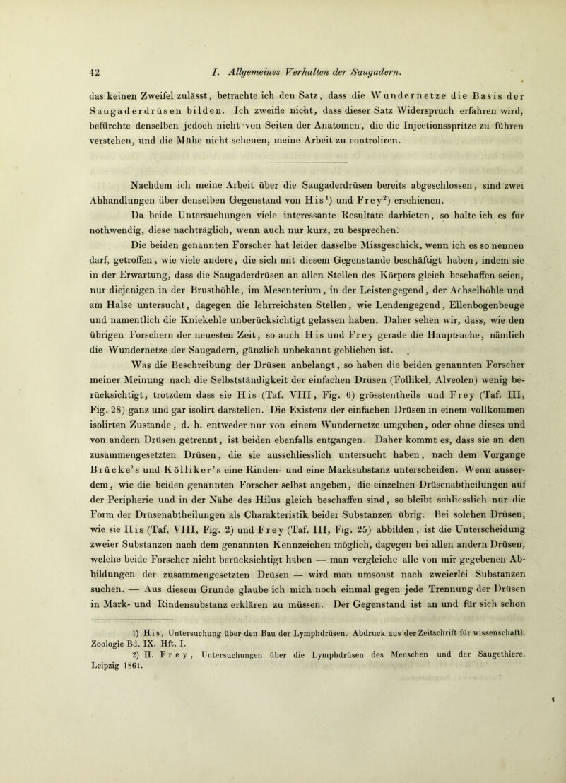das keinen Zweifel zulässt, betrachteich den Satz, dass die Wunder netze die Basis der Saugaderdrüsen bilden. Ich zweifle nicht, dass dieser Satz Widerspruch erfahren wird, befürchte denselben jedoch nicht von Seiten der Anatomen, die die Injectionsspritze zu führen verstehen, und die Mühe nicht scheuen, meine Arbeit zu controliren. Nachdem ich meine Arbeit über die Saugaderdrüsen bereits abgeschlossen, sind zwei Abhandlungen über denselben Gegenstand von His‘) und Frey^) erschienen. Da beide Untersuchungen viele interessante Resultate darbieten, so halte ich es für nothwendig, diese nachträglich, wenn auch nur kurz, zu besprechen. Die beiden genannten Forscher hat leider dasselbe Missgeschick, wenn ich es so nennen darf, getroffen, wie viele andere, die sich mit diesem Gegenstände beschäftigt haben, indem sie in der Erwartung, dass die Saugaderdrüsen an allen Stellen des Körpers gleich beschaffen seien, nur diejenigen in der Brusthöhle, im Mesenterium, in der Leistengegend, der Achselhöhle und am Halse untersucht, dagegen die lehrreichsten Stellen, wie Lendengegend, Ellenbogenbeuge und namentlich die Kniekehle unberücksichtigt gelassen haben. Daher sehen wir, dass, wie den übrigen Forschern der neuesten Zeit, so auch His und Frey gerade die Hauptsache, nämlich die Wundernetze der Saugadern, gänzlich unbekannt geblieben ist. Was die Beschreibung der Drüsen anbelangt, so haben die beiden genannten Forscher meiner Meinung nach die Selbstständigkeit der einfachen Drüsen (Follikel, Alveolen) wenig be- rücksichtigt, trotzdem dass sie His (Taf. VIII, Fig. 6) grösstentheils und Frey (Taf. III, Fig. 28) ganz und gar isolirt darstellen. Die Existenz der einfachen Drüsen in einem vollkommen isolirten Zustande, d. h. entweder nur von einem Wundernetze umgeben, oder ohne dieses und von andern Drüsen getrennt, ist beiden ebenfalls entgangen. Daher kommt es, dass sie an den zusammengesetzten Drüsen, die sie ausschliesslich untersucht haben, nach dem Vorgänge Brücke’s und Kölliker’s eine Rinden- und eine Marksubstanz unterscheiden. Wenn ausser- dem, wie die beiden genannten Forscher selbst angeben, die einzelnen Drüsenabtheilungen auf der Peripherie und in der Nähe des Hilus gleich beschaffen sind, so bleibt schliesslich nur die Form der Drüsenabtheilungen als Charakteristik beider Substanzen übrig. Bei solchen Drüsen, wie sie His (Taf. VIII, Fig. 2) und Frey (Taf. III, Fig. 25) abbilden, ist die Unterscheidung zweier Substanzen nach dem genannten Kennzeichen möglich, dagegen bei allen andern Drüsen, welche beide Forscher nicht berücksichtigt haben — man vergleiche alle von mir gegebenen Ab- bildungen der zusammengesetzten Drüsen — wird man umsonst nach zweierlei Substanzen suchen. — Aus diesem Grunde glaube ich mich noch einmal gegen jede Trennung der Drüsen in Mark- und Rindensubstanz erklären zu müssen. Der Gegenstand ist an und für sich schon 1) His, Untersuchung über den Bau der Lymphdrüsen. Abdruck aus der Zeitschrift für Wissenschaft!. Zoologie Bd. IX. Hft. I. 2) H. Frey, Untersuchungen über die Lymphdrüsen des Menschen und der Säugethiere. Leipzig 1861.