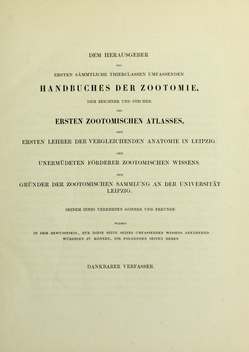 DEM HERAUSGEBER DES ERSTEN SÄMMTLICHE THIERCLASSEN UMFASSENDEN HANDBUCHES DER ZOOTOM LE, DEM ZEICHNER UND STECHER ERSTEN ZOOTOMISCHEN ATLASSES, DEM ERSTEN LEHRER DER VERGLEICHENDEN ANATOMIE IN LEIPZIG, DEM UNERMÜDETEN EÖRDERER ZOOTOMISCHEN WISSENS, DEM GRÜNDER DER ZOOTOMISCHEN SAMMLUNG AN DER UNIVERSITÄT LEIPZIG, SEINEM INNIG VEREHRTEN GÖNNER UND FREUNDE WIDMET IN DEM BEWUSSTSEIN, NUR DIESE SEITE SEINES UMFASSENDEN WISSENS ANNÄHERND WÜRDIGEN ZU KÖNNEN, DIE FOLGENDEN SEITEN DEREN DANKBARER VERFASSER.