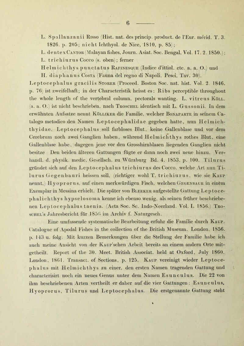 L. Spallanzanii Risso (Hist. nat. desprincip. product. de l’Eur. merid. T. 3. 1826. p. 205; nicht Ichthyol, de Nice, 1810, p. 85); L. dentexCantor(Malayan fishes, Journ. Asiat. Soc. Bengal, Vol. 17. 2. 1850.); L. trichiurus Cocco (s. oben); ferner Helmichthys punctatus Rafinesque (Indice d’ittiol. etc. a. a. O.) und H. diaphanus Costa (Fauna del regno di Napoli, Pesci, Tav. 30). Leptocephalus gracilis Störer (Proceed. Boston Soc. nat. hist. Vol. 2. 1846. p. 76) ist zweifelhaft; in der Characteristik heisst es: Ribs perceptible throughout the whole length of the vertebral column, pectorals wanting. L. vitreus Köll. (a. a. O.) ist nicht beschrieben, nach Troschel identisch mit L. Gussonii. In dem erwähnten Aufsatze nennt Kölliker die Familie, welcher Bonaparte in seinem C'a- talogo metodico den Namen Leptocephalidae gegeben hatte, nun Helmich- tliyidae. Leptocephalus soll farbloses Blut, keine Gallenblase und vor dem Cerebrum noch zwei Ganglien haben, während Helmichthys rothes Blut, eine Gallenblase habe, dagegen jene vor den Grosshirnblasen liegenden Ganglien nicht besitze Den beiden älteren Gattungen fügte er dann noch zwei neue hinzu. Ver- handl. d. physik. medic. Gesellsch. zu Würzburg Bd. 4. 1853. p. 100. Tilurus gründet sich auf den Leptocephalus trichiurus des Cocco, welche Art nun Ti- lurus Gegenbauri heissen soll, (richtiger wohl T. trichiurus, wie sie Kaup nennt,) Iiyoprorus, auf einen merkwürdigen Fisch, welchen Gegenbaue in ein&m Exemplar in Messina erhielt. Die später von Bleeker aufgestellte Gattung Leptoce- phalichthys hypselosoma kenne ich ebenso wenig, als seinen früher beschriebe- nen Leptocephalus taenia. (Acta Soc. Sc. Indo-Neerland. Vol. I. 1856.) Tro- schel’s Jahresbericht für 1856 im Archiv f. Naturgesch. Eine umfassende systematische Bearbeitung erfuhr die Familie durch Kaup. Catalogue of Apodal Fishes in the collection of the British Museum. London, 1856. p. 143 u. folg. Mit kurzen Bemerkungen über die Stellung der Familie habe ich auch meine Ansicht von der KAUP’schen Arbeit bereits an einem andern Orte mit- getheilt. Report of the 30. Meet. British Associat. held at Oxford, July 1860. London, 1861. Transact. of Sections, p. 125. Kaup vereinigt wieder Leptoce- phalus mit Helmichthys zu einer, den ersten Namen tragenden Gattung und characterisirt noch ein neues Genus unter dem Namen Esunculus. Die 22 von ihm beschriebenen Arten vertheilt er daher auf die vier Gattungen : Esunculus, Hyoprorus, Tilurus und Leptocephalus. Die erstgenannte Gattung steht