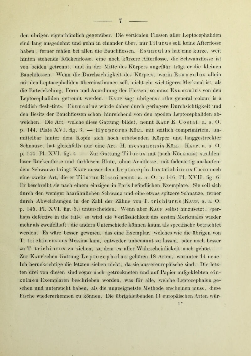 den übrigen eigentümlich gegenüber. Die verticalen Flossen aller Leptocephaliden sind lang ausgedehnt und gehn in einander über, nurTilurus soll keine Afterflosse haben; ferner fehlen bei allen die Bauchflossen. Esunculus hat eine kurze, weit hinten stehende Rückenflosse, eine noch kürzere Afterflosse, die Schwanzflosse ist von beiden getrennt, und in der Mitte des Körpers ungefähr trägt er die kleinen Bauchflossen. Wenn die Durchsichtigkeit des Körpers, worin Esunculus allein mit den Leptocephaliden übereinstimmen soll, nicht ein wichtigeres Merkmal ist, als die Entwickelung, Form und Anordnung der Flossen, so muss Esunculus von den Leptocephaliden getrennt werden. Kaup sagt übrigens: »the general colour is a. reddish flesh-tint«. Esunculus würde daher durch geringere Durchsichtigkeit und den Besitz der Bauchflossen schon hinreichend von den apoden Leptocephaliden ab- weichen. Die Art, welche diese Gattung bildet, nennt Kaup E. Costai, a. a. O. p. 144. Plate XVI. fig. 3. — Hyoprorus Köll. mit seitlich comprimirtem, un- mittelbar hinter dem Kopfe sich hoch erhebenden Körper und langgestreckter Schnauze, hat gleichfalls nur eine Art, H. messanensis Köll. Kaup, a. a. O. p. 144. PI. XVI. fig. 4. — Zur Gattung Tilurus mit (nach Kölliker] strahlen- loser Rückenflosse und farblosem Blute, ohne Analflosse, mit fadenartig auslaufen- dem Schwänze bringt Kaup ausser dem Leptocephalus trichiurus Cocco noch eine zweite Art, die er Tilurus Rissoi nennt, a. a. O. p. 146. PI. XVII. fig. 6. Er beschreibt sie nach einem einzigen in Paris befindlichen Exemplare. Sie soll sich durch den weniger haarähnlichen Schwanz und eine etwas spitzere Schnauze, ferner durch Abweichungen in der Zahl der Zähne von T. trichiurus (Kaup, a. a. O. p. 145. PI. XVI. fig. 5.) unterscheiden. Wenn aber Kaup selbst hinzusetzt: »per- haps defective in the tail«, so wird die Verlässlichkeit des ersten Merkmales wieder mehr als zweifelhaft; die andern Unterschiede können kaum als specifische betrachtet werden. Es wäre besser gewesen, das eine Exemplar, welches wie die übrigen von T. trichiurus aus Messina kam, entweder unbenannt zu lassen, oder noch besser zu T. trichiurus zu ziehen, zudem es aller Wahrscheinlickeit nach gehört. — Zur KAUp’schen Gattung Leptocephalus gehören 18 Arten, worunter 14 neue. Ich berücksichtige die letzten sieben nicht, da sie aussereuropäische sind. Die letz- ten drei von diesen sind sogar nach getrockneten und auf Papier aufgeklebten ein- zelnen Exemplaren beschrieben worden, was für alle, welche Leptocephalen ge- sehen und untersucht haben, als die ungeeignetste Methode erscheinen muss, diese Fische wiedererkennen zu können. Die übrig-bleibenden 11 europäischen Arten wür- 1*