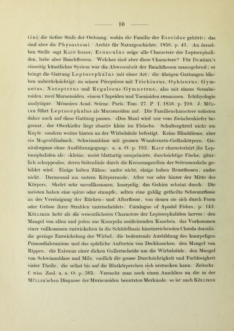 tini) die tiefste Stufe der Ordnung, wohin die Familie der Esocidae gehört«; das sind aber die Physostomi. Archiv für Naturgeschichte, 1850. p. 41. An dersel- ben Stelle sagt Kaup ferner, Esunculus zeige alle Charactere der Leptocephali- den, habe aber Bauchflossen. Welches sind aber diese Charactere? Für Dumeril’s einseitig künstliches System war die Abwesenheit der Bauchflossen maassgebend; er bringt die Gattung Leptocephalus (mit einer Art; die übrigen Gattungen blie- ben unberücksichtigt) zu seinen Peropteres mit Trichiurus, Ophisurus, Gym- notus, Notopterus und Regalecus (Gymnetrus), also mit einem Scombe- roiden. zwei Muraenoiden, einem Clupeiclen und Taenioiden zusammen. Ichthyologie analytique. Memoires Acad. Scienc. Paris. Tom. 27. P 1. 1856. p. 210. J. Mül- ler führt Leptocephalus als Muraenoiden auf. Die Familiencharactere müssten daher auch auf diese Gattung passen. »Das Maul wird nur vom Zwischenkiefer be- grenzt, der Oberkiefer liegt abortiv klein im Fleische. Schultergürtel nicht am Kopfe, sondern weiter hinten an der Wirbelsäule befestigt. Keine Blinddärme, aber ein Magenblindsack. Schwimmblase mit grossen Wundernetz-Gefässkörpern. Ge- nitalorgane ohne Ausführungsgang«, a. a. O. p. 193. Kaup characterisirt (die Lep- tocephaliden als: »kleine, meist blattartig comprimirte, durchsichtige Fische, gänz- lich schuppenlos, deren Seitenlinie durch die Kreuzungstellen der Seitenmuskeln ge- bildet wird. Einige haben Zähne, andre nicht, einige haben Brustflossen, andre nicht. Darmcanal am untern Körperrande, After vor oder hinter der Mitte des Körpers. Skelet sehr unvollkommen, knorpelig, das Gehirn scheint durch. Die meisten haben eine spitze oder stumpfe, selten eine gablig getheilte Schwanzflosse an der Vereinigung der Rücken- und Afterflosse, von denen sie sich durch Form oder Grösse ihrer Strahlen unterscheidet«. Catalogue of Apodal Fishes, p. 143. Kölliker hebt als die wesentlichsten Charactere der Leptocephaliden hervor: den Mangel von allen und jeden aus Knorpeln ossificirenden Knochen, das Vorkommen einer vollkommen entwickelten in die Schädelbasis hineinreichenden Chorda dorsalis. die geringe Entwickelung der Wirbel, die bedeutende Ausbildung des knorpeligen Primordialcranium und das spärliche Auftreten von Deckknochen, den Mangel von Rippen, die Existenz einer dicken Gallertscheide um die Wirbelsäule, den Mangel von Schwimmblase und Milz, endlich die grosse Durchsichtigkeit und Farblosigkeit vieler Theile, die selbst bis auf die Blutkörperchen sich erstrecken kann. Zeitschr. f. wiss. Zool. a. a. O. p. 365. Versucht man noch einen Anschluss an die in der Müller’sehen Diagnose der Muraenoiden benutzten Merkmale, so ist nach Kölliker