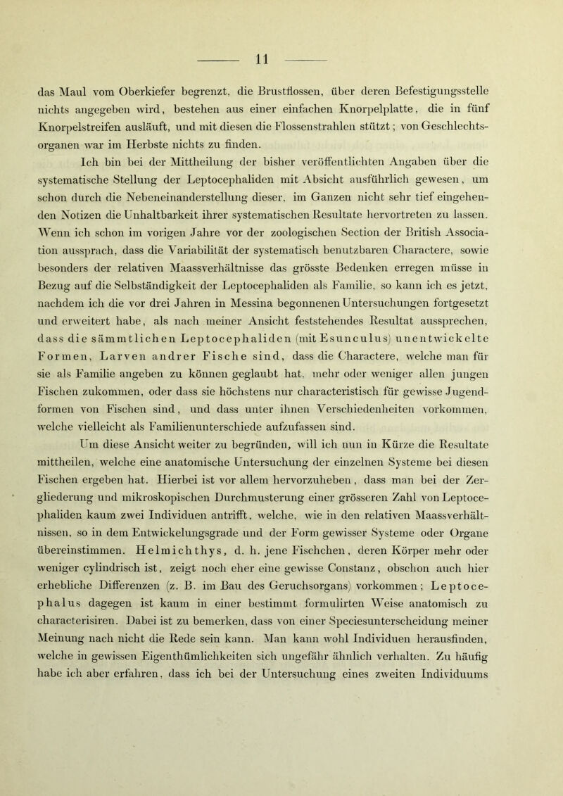 das Maul vom Oberkiefer begrenzt, die Brustflossen, über deren Befestigungsstelle nichts angegeben wird, bestehen aus einer einfachen Knorpelplatte, die in fünf Knorpelstreifen ausläuft, und mit diesen die Flossenstrahlen stützt; von Geschlechts- organen war im Herbste nichts zu finden. Ich bin bei der Mittheilung der bisher veröffentlichten Angaben über die systematische Stellung der Leptocephaliden mit Absicht ausführlich gewesen, um schon durch die Nebeneinanderstellung dieser, im Ganzen nicht sehr tief eingehen- den Notizen die Unhaltbarkeit ihrer systematischen Resultate hervortreten zu lassen. Wenn ich schon im vorigen Jahre vor der zoologischen Section der British Associa- tion aussprach, dass die Variabilität der systematisch benutzbaren Charactere, sowie besonders der relativen Maassverhältnisse das grösste Bedenken erregen müsse in Bezug auf die Selbständigkeit der Leptocephaliden als Familie, so kann ich es jetzt, nachdem ich die vor drei Jahren in Messina begonnenen Untersuchungen fortgesetzt und erweitert habe, als nach meiner Ansicht feststehendes Resultat aussprechen, dass die sämmtlichen Leptocephaliden (mit Esunculus) unentwickelte Formen, Larven andrer Fische sind, dass die Charactere, welche man für sie als Familie angeben zu können geglaubt hat. mehr oder weniger allen jungen Fischen zukommen, oder dass sie höchstens nur characteristisch für gewisse Jugend- formen von Fischen sind, und dass unter ihnen Verschiedenheiten Vorkommen, welche vielleicht als Familienunterschiede aufzufassen sind. Um diese Ansicht weiter zu begründen, will ich nun in Kürze die Resultate mittheilen, welche eine anatomische Untersuchung der einzelnen Systeme bei diesen Fischen ergeben hat. Hierbei ist vor allem hervorzuheben, dass man bei der Zer- gliederung und mikroskopischen Durchmusterung einer grösseren Zahl von Leptoce- phaliden kaum zwei Individuen antrifft, welche, wie in den relativen Maassverhält- nissen, so in dem Entwickelungsgrade und der Form gewisser Systeme oder Organe übereinstimmen. Helmichthys, d. h. jene Fischchen , deren Körper mehr oder weniger cylindrisch ist, zeigt noch eher eine gewisse Constanz, obschon auch hier erhebliche Differenzen (z. B. im Bau des Geruchsorgans) Vorkommen; Leptoce- phalus dagegen ist kaum in einer bestimmt formulirten Weise anatomisch zu characterisiren. Dabei ist zu bemerken, dass von einer Speciesunterscheidung meiner Meinung nach nicht die Rede sein kann. Man kann wohl Individuen herausfinden, welche in gewissen Eigenthümlichkeiten sich ungefähr ähnlich verhalten. Zu häufig habe ich aber erfahren, dass ich bei der Untersuchung eines zweiten Individuums