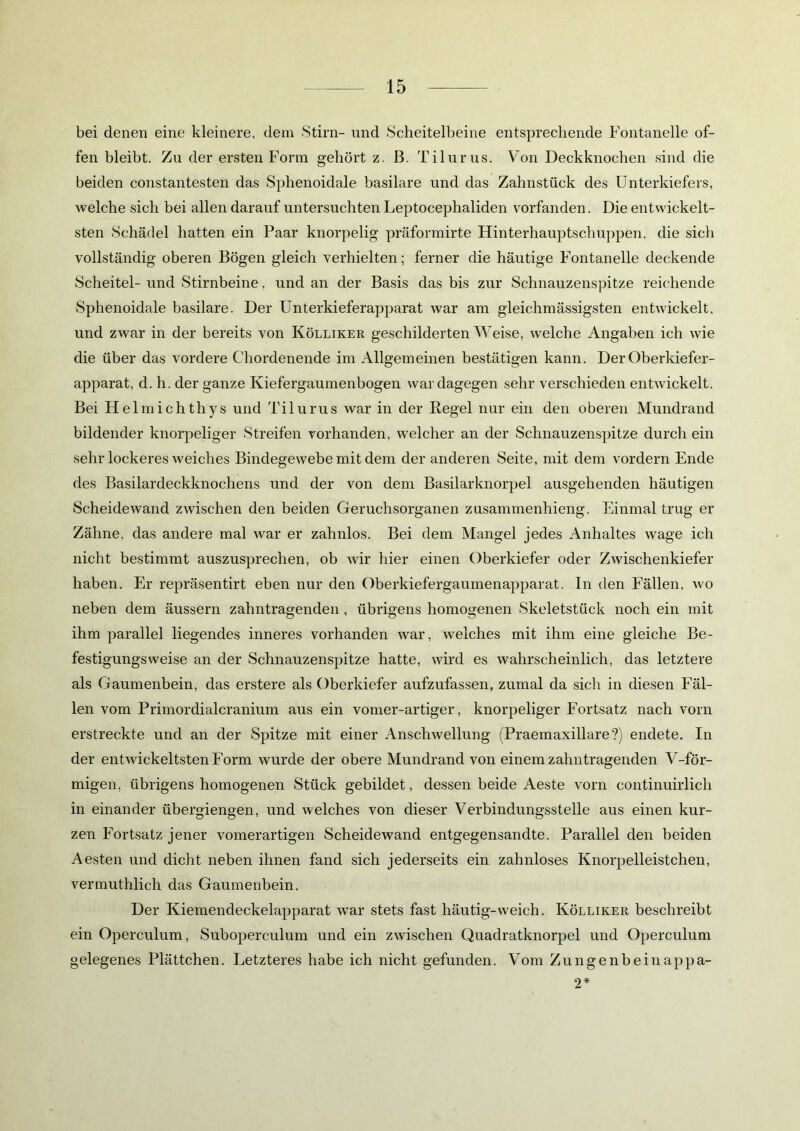 bei denen eine kleinere, (lern Stirn- und Scheitelbeine entsprechende Fontanelle of- fen bleibt. Zu der ersten Form gehört z. B. Tilurus. Von Deckknochen sind die beiden constantesten das Sphenoidale basilare und das Zahnstück des Unterkiefers, welche sich bei allen darauf untersuchten Leptocephaliden vorfanden. Die entwickelt- sten Schädel hatten ein Paar knorpelig präformirte Hinterhauptschuppen, die sich vollständig oberen Bögen gleich verhielten; ferner die häutige Fontanelle deckende Scheitel- und Stirnbeine, und an der Basis das bis zur Schnauzenspitze reichende Sphenoidale basilare. Der Unterkieferapparat war am gleichmässigsten entwickelt, und zwar in der bereits von Kölliker geschilderten Weise, welche Angaben ich wie die über das vordere Chordenende im Allgemeinen bestätigen kann. Der Oberkiefer- apparat, d. h. der ganze Kiefergaumenbogen war dagegen sehr verschieden entwickelt. Bei Helmichthys und Tilurus Avar in der Regel nur ein den oberen Mundrand bildender knorpeliger Streifen vorhanden, welcher an der Schnauzenspitze durch ein sehr lockeres weiches Bindegewebe mit dem der anderen Seite, mit dem vordem Ende des Basilardeckknochens und der von dem Basilarknorpel ausgehenden häutigen ScheideAvand zAvischen den beiden Geruchsorganen zusammenhieng. Einmal trug er Zähne, das andere mal war er zahnlos. Bei dem Mangel jedes Anhaltes wage ich nicht bestimmt auszusprechen, ob Avir hier einen Oberkiefer oder ZAvischenkiefer haben. Er repräsentirt eben nur den Oberkiefergaumenapparat. In den Fällen, avo neben dem äussern zahntragenden , übrigens homogenen Skeletstück noch ein mit ihm parallel liegendes inneres vorhanden Avar, Avelches mit ihm eine gleiche Be- festigungsweise an der Schnauzenspitze hatte, Avird es wahrscheinlich, das letztere als Gaumenbein, das erstere als Oberkiefer aufzufassen, zumal da sich in diesen Fäl- len vom Primordialcranium aus ein vomer-artiger, knorpeliger Fortsatz nach vorn erstreckte und an der Spitze mit einer AnschAvellung (Praemaxillare?) endete. In der entwickeltsten Form wurde der obere Mundrand von einem zahntragenden V-för- migen, übrigens homogenen Stück gebildet, dessen beide Aeste vorn continuirlich in einander übergiengen, und vmlches von dieser Verbindungsstelle aus einen kur- zen Fortsatz jener vomerartigen Scheidewand entgegensandte. Parallel den beiden Aesten und dicht neben ihnen fand sich jederseits ein zahnloses Knorpelleistchen, vermuthlich das Gaumenbein. Der Kiemendeckelapparat Avar stets fast häutig-weich. Kölliker beschreibt ein Operculum, Suboperculum und ein ZAvischen Quadratknorpel und Operculum gelegenes Plättchen. Letzteres habe ich nicht gefunden. Vom Zungenbein appa- 2*