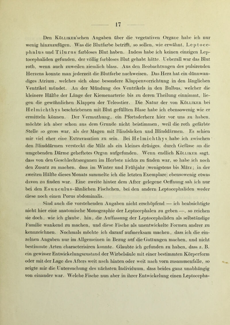 Den KöLLiKER’schen Angaben über die vegetativen Organe habe ich nur wenig hinzuzufügen. Was die Blutfarbe betrifft, so sollen, wie erwähnt, Leptoce- phalus und Tilurus farbloses Blut haben. Indess habe ich keinen einzigen Lep- tocephaliden gefunden, der völlig farbloses Blut gehabt hätte. Ueberall war das Blut roth, wenn auch zuweilen ziemlich blass. Aus den Beobachtungen des pulsirenden Herzens konnte man jederzeit die Blutfarbe nachweisen. Das Herz hat ein dünnwan- diges Atrium, welches sich ohne besondere Klappenvorrichtung in den länglichen Ventrikel mündet. An der Mündung des Ventrikels in den Bulbus, welcher die kleinere Hälfte der Länge der Kiemenarterie bis zu deren Theilung einnimmt, lie- gen die gewöhnlichen Klappen der Teleostier. Die Natur der von Kölliker bei Hel michthys beschriebenen mit Blut gefüllten Blase habe ich ebensowenig wie er ermitteln können. Der Vermuthung, ein Pfortaderherz hier vor uns zu haben, möchte ich aber schon aus dem Grunde nicht beistimmen, weil die roth gefärbte Stelle so gross war, als der Magen mit Blindsäcken und Blinddärmen. Es schien mir viel eher eine Extravasation zu sein. Bei Helmichthys habe ich zwischen' den Blinddärmen versteckt die Milz als ein kleines drüsiges, durch Gefässe an die umgebenden Därme geheftetes Organ aufgefunden. Wenn endlich Kölliker sagt, dass von den Geschlechtsorganen im Herbste nichts zu finden war, so habe ich noch den Zusatz zu machen, dass im Winter und Frühjahr (wenigstens bis März; in der zweiten Hälfte dieses Monats sammelte ich die letzten Exemplare) ebensowenig etwas davon zu finden war. Eine zweite hinter dem After gelegene Oeffnung sah ich nur bei den Esunculus-ähnlichen Fischchen, beiden andern Leptocephaliden weder diese noch einen Porus abdominalis. Sind auch die vorstehenden Angaben nicht erschöpfend — ich beabsichtigte nicht hier eine anatomische Monographie der Leptocephalen zu geben —, so reichen sie doch. wie ich glaube, hin, die Auffassung der Leptocephaliden als selbständige Familie wankend zu machen, und diese Fische als unentwickelte Formen andrer zu kennzeichnen. Nochmals möchte ich darauf aufmerksam machen, dass ich die ein- zelnen Angaben nur im Allgemeinen in Bezug auf die Gattungen machen, und nicht bestimmte Arten characterisiren konnte. Glaubte ich gefunden zu haben, dass z. B. ein gewisser Entwickelungszustand der Wirbelsäule mit einer bestimmten Körperform oder mit der Lage des Afters weit nach hinten oder weit nach vorn Zusammenfalle, so zeigte mir die Untersuchung des nächsten Individuum, dass beides ganz unabhängig von einander war. Welche Fische nun aber in ihrer Entwickelung einen Leptocepha-
