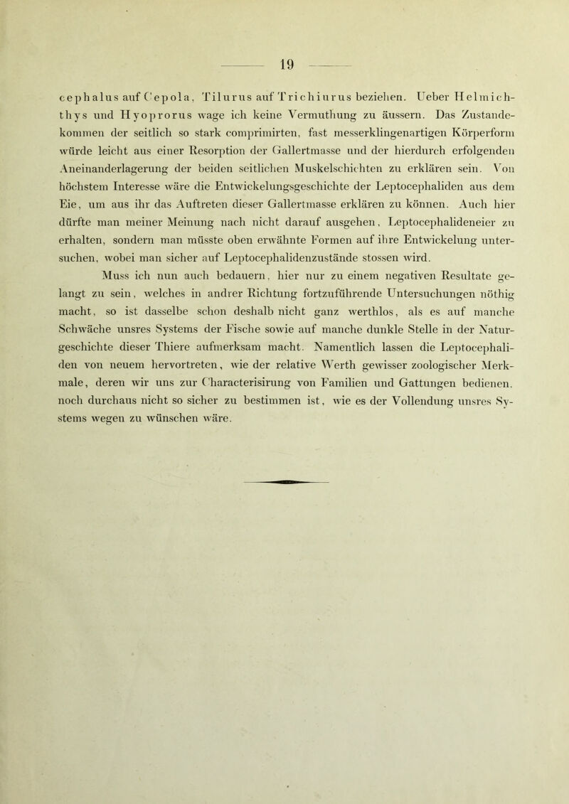 cephalus auf Cepola, Tilurus auf Trichiurus bezielien. Ueber Helmich- thys und Hyoprorus wage ich keine Vermuthung zu äussern. Das Zustande- kommen der seitlich so stark comprimirten, fast messerklingenartigen Körperform würde leicht aus einer Resorption der Gallertmasse und der hierdurch erfolgenden Aneinanderlagerung der beiden seitlichen Muskelschichten zu erklären sein. Von höchstem Interesse wäre die Entwickelungsgeschichte der Leptocephaliden aus dem Eie, um aus ihr das Auftreten dieser Gallertmasse erklären zu können. Auch hier dürfte man meiner Meinung nach nicht darauf ausgehen, Leptocephalideneier zu erhalten, sondern man müsste oben erwähnte Formen auf ihre Entwickelung unter- suchen, wobei man sicher auf Leptocephalidenzustände stossen wird. Muss ich nun auch bedauern, hier nur zu einem negativen Resultate ge- langt zu sein, welches in andrer Richtung fortzuführende Untersuchungen nöthig macht, so ist dasselbe schon deshalb nicht ganz werthlos, als es auf manche Schwäche unsres Systems der Fische sowie auf manche dunkle Stelle in der Natur- geschichte dieser Thiere aufmerksam macht. Namentlich lassen die Leptocephali- den von neuem hervortreten, wie der relative Werth gewisser zoologischer Merk- male, deren wir uns zur Characterisirung von Familien und Gattungen bedienen, noch durchaus nicht so sicher zu bestimmen ist, wie es der Vollendung unsres Sy- stems wegen zu wünschen wäre.